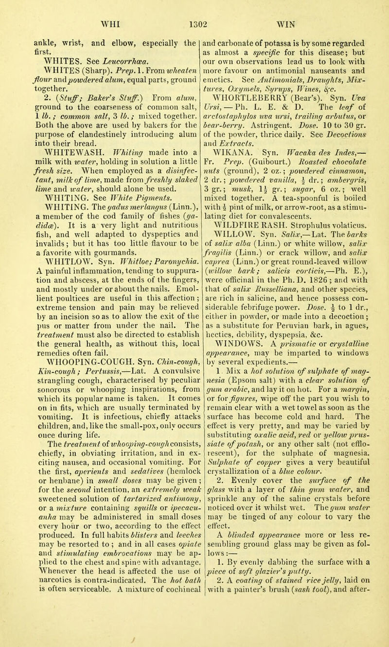ankle, wrist, and elbow, especially the fiist. WHITES. See Leucorrhoea. WHITES (Sharp). Prep.1. From wheaten flour ami powdered alum, equal parts, ground together. 2. {Stuff; Baker's Stuff.) From alum, ground to the coarseness of common salt, 1 lb. ; common salt, 3 lb.; mixed together. Both the ahove are used by balvers for the purpose of clandestinely introducing alum into their bread. WHITEWASH. Whiting made into a milk with ivater, holding in solution a little fresh size. When employed as a disinfec- tant, milk of lime, made from freshly staked lime and icater, should alone be used. WHITING. See White Pigments. WHITING. Thegadus merlangus (Linn.), a member of the cod family of fishes {ga- didce). It is a very light and nutritious fish, and well adapted to dyspeptics and invalids; but it has too little flavour to be a favorite with gourmands. AYHITLOW. Syn. Whitloe; Paronychia. A painful inflammation, tending to suppura- tion and abscess, at the ends of the fingers, and mostly under or about the nails. Emol- lient poultices are useful in this affection; extreme tension and pain may be relieved by an incision so as to allow the exit of the l)us or matter from under the nail. The treatment must also be directed to establish the general health, as without this, local remedies often fail. WHOOPING-COUGH. Syn. Chin-cough, Kin-cough; Pertussis,—Lat. A convulsive strangling cough, characterised by peculiar sonorous or whooping inspirations, from which its popular name is taken. It comes on in fits, which are usually terminated by vomiting. It is infectious, chiefly attacks children, and, like the small-pox, only occurs once during life. The treatment of ivhooping-coughconsists, chiefly, in obviating irritation, and in ex- citing nausea, and occasional vomiting. For the first, aperients and sedatives (hemlock or henbane) in small doses may be given ; for the second intention, an extremely iveak sweetened solution of tartarized antimony, or a mixture containing squills or ipecacu- anha may be administered in small doses every hour or two, according to the effect produced. In full habits blisters and leeches may be resorted to; and in all cases opiate and stimulating embrocations may be ap- plied to the chest and spine with advantage. Whenever the head is affected the use o( narcotics is contra-indicated. The Jiot bath is often serviceable. A mixture of cochineal and carbonate of potassa is by some regarded as almost a specific for this disease; but our own observations lead us to look with more favour on antimonial nauseants and emetics. See Antimonials, Draughts, Mix- tures, Oxi/mels, Syrups, Wines, Sfc. WHORTLEBERRY (Bear's). Syn. Uva Ursi, — Fh. L. E. & D. The leaf of arctostaphylos iiva ursi, trailing arbutus, or bear-berry. Astringent. Dose. 10 to 30 gr. of the powder, thrice daily. See Decoctions and Extracts. WIKANA. Syn. Wacaka des Indes,— Fr. Prep. (Guibourt.) Roasted chocolate nuts (ground), 2 oz.; powdered cinnamon, 2 dr.; powdered vanilla, J dr.; ambergris, 3 gr.; musk, 1 j gr.; sugar, 6 oz.; well mixed together. A tea-spoonful is boiled with 4 pint of milk, or arrow-root, as a stimu- lating diet for convalescents. WILDFIRE RASH. Strophulus volaticus. WILLOW. Syn. Lat. l\\ebarks of salix alba (Linn.) or white willow, salix fragilis (Linn.) or crack willow, and salix caprea (Linn.) or great round-leaved willow {willow bark; salicis corticis,—-Vh. E.), were officinal in the Ph.D. 1826 ; and with that of salix Rvsselliana, and other species, are rich in salicine, and hence possess con- siderable febrifuge power. Dose. -5 to 1 dr., either in powder, or made into a decoction; as a substitute for Peruvian bark, in agues, hectics, debility, dyspepsia, &c. WINDOWS. A prismatic or crystalline appearance, may be imparted to windows by several expedients.— 1 Mix a hot solution of sulphate of mag- nesia (Epsom salt) with a clear solution of gum arabic, and lay it on hot. For a margin, or for figures, wipe off the part you wish to remain clear with a wet towel as soon as the surface has become cold and hard. The effect is very pretty, and may be varied by substituting oxalic acid, red or yellowprus- siate of potash, or any other salt (not eflBo- rescent), for the sulphate of magnesia. Suljjhate of copper gives a very beautiful crystallization of a blue colour. 2. Evenly cover the surface of the glass with a layer of thin gum water, and sprinkle any of the saline crystals before noticed over it whilst wet. The^ztjw vmter may be tinged of any colour to vary the effect. A blinded appearance more or less re- sembling ground glass may be given as fol- lows :— 1. By evenly dabbing the surface with a piece of soft glazier's putty. I 2. A coating of stained rice jelly, laid on with a painter's brush (sa«A ^oo/), and after- J