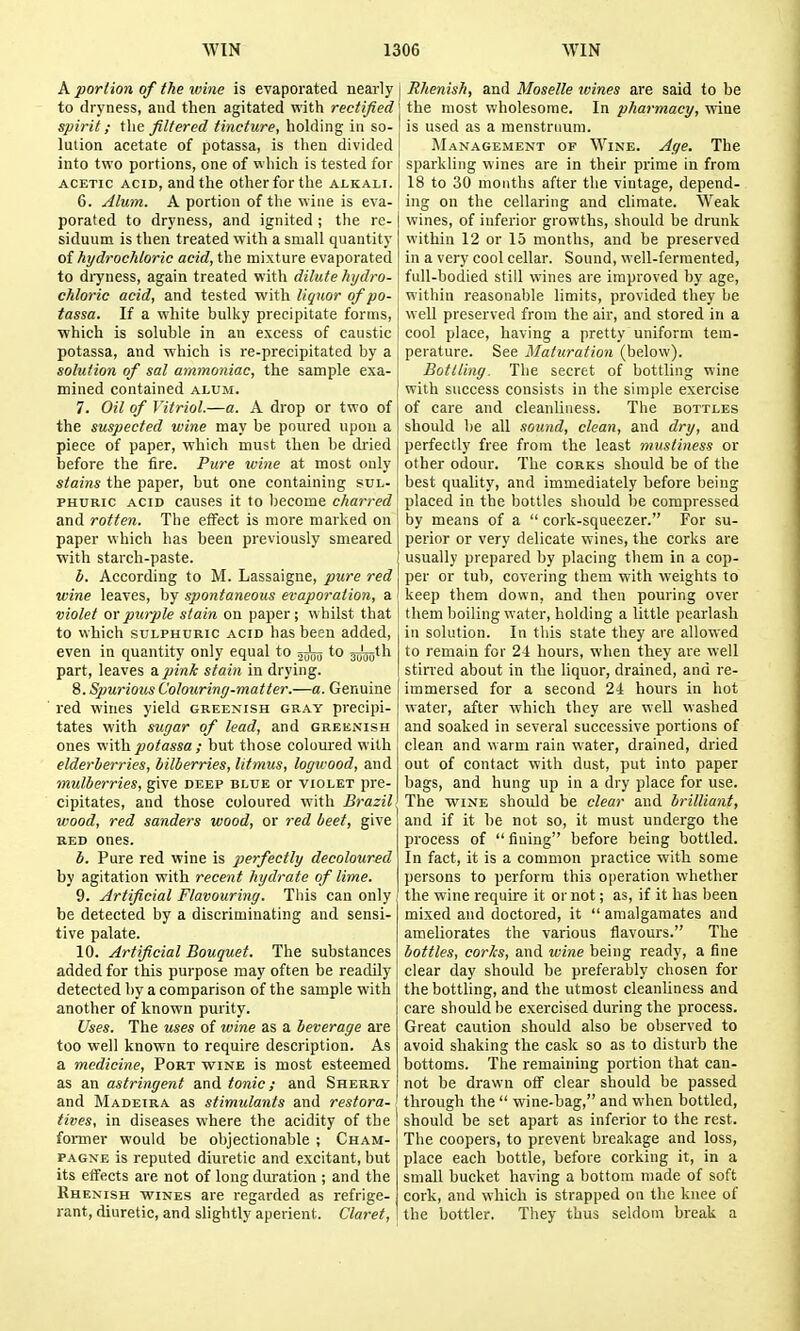 A portion of the wine is evaporated nearly to dryness, and then agitated with rectified spirit; i\\e filtered tincture, holding in so- lution acetate of potassa, is then divided into two portions, one of which is tested for ACETIC ACID, and the other for the alkali. 6. Alum. A portion of the wine is eva- porated to dryness, and ignited ; the re- siduum is then treated with a small quantity o{ hydrochloric acid, the mixture evaporated to diyness, again treated with dilute hydro- chloric acid, and tested with liquor of po- tassa. If a white bulky precipitate forms, which is soluble in an excess of caustic potassa, and which is re-precipitated by a solution of sal ammoniac, the sample exa- mined contained alum. 7. Oil of Vitriol.—a. A drop or two of the suspected wine may be poured upon a piece of paper, which must then be dried before the fire. Pure wine at most only stains the paper, but one containing sul- phuric ACID causes it to l)ecoine charred and rotten. The effect is more marked on paper which has been previously smeared with starch-paste. b. According to M. Lassaigne, pure red wine leaves, by spontaneous evaporation, a violet orpuiple stain on paper; whilst that to which SULPHURIC ACID has been added, even in quantity only equal to t^-^^^ to j^jjjjth part, leaves a pink stain in drying. 8. Spurioics Colouring-matter.—a. Genuine red wines yield greenish gray precipi- tates with sugar of lead, and greenish ones vi\t\i potassa ; but those coloui'ed with elderberries, bilberries, litmus, logwood, and mulberries, give deep blue or violet pre- cipitates, and those coloured with Brazil wood, red sanders wood, or red beet, give red ones. b. Pure red wine is perfectly decoloured by agitation with recent hydrate of lime. 9. Artificial Flavouring. This can only be detected by a discriminating and sensi- tive palate. 10. Artificial Bouquet. The substances added for this purpose may often be readily detected by a comparison of the sample with another of known purity. Uses. The uses of wine as a beverage are too well known to require description. As a medicine. Port wine is most esteemed as an astringent and tonic; and Sherry and Madeira as stimulants and restora- tives, in diseases where the acidity of the former would be objectionable ; Cham- pagne is reputed diuretic and excitant, but its effects are not of long duration ; and the Rhenish wines are regarded as refrige- rant, diuretic, and slightly aperient. Claret, Rhenish, and Moselle wines are said to be the most wholesome. In pharmacy, wine is used as a menstruum. ]\Ianagement of Wine. Age. The sparkling wines are in their prime in from 18 to 30 mouths after the vintage, depend- ing on the cellaring and climate. Weak wines, of inferior growths, should be drunk within 12 or 13 months, and be preserved in a very cool cellar. Sound, well-ferraented, full-bodied still wines are improved by age, within reasonable limits, provided they be well preserved from the air, and stored in a cool place, having a pretty uniform tem- perature. See Maturation (below). Bottling. The secret of bottling wine with success consists in the simple exercise of care and cleanliness. The bottles should he all .lound, clean, and dry, and perfectly free from the least mustiness or other otlour. The corks should be of the best quality, and immediately before being placed in the bottles should be compressed by means of a  cork-squeezer. For su- perior or very delicate wines, the corks are usually prepared by placing them in a cop- per or tub, covering them with weights to keep them down, and then pouring over them boiling water, holding a little pearlash in solution. In this state they are allowed to remain for 21 hours, when they are well stirred about in the liquor, drained, and re- immersed for a second 21 hours in hot water, after which they are well washed and soaked in several successive portions of clean and warm rain water, drained, dried out of contact with dust, put into paper bags, and hung up in a dry place for use. The wine should be clear and brilliant, and if it be not so, it must undergo the process of  fining before being bottled. In fact, it is a common practice with some persons to perform this operation whether the wine require it ornot; as, if it has been mixed and doctored, it  amalgamates and ameliorates the various flavours. The bottles, corks, and wine being ready, a fine clear day shoidd be preferably chosen for the botthng, and the utmost cleanliness and care should be exercised during the process. Great caution should also be observed to avoid shaking the cask so as to disturb the bottoms. The remaining portion that can- not be drawn off clear should be passed through the  wine-bag, and when bottled, should be set apart as inferior to the rest. The coopers, to prevent breakage and loss, place each bottle, before corking it, in a small bucket having a bottom made of soft cork, and which is strapped on the knee of the bottler. They thus seldom break a