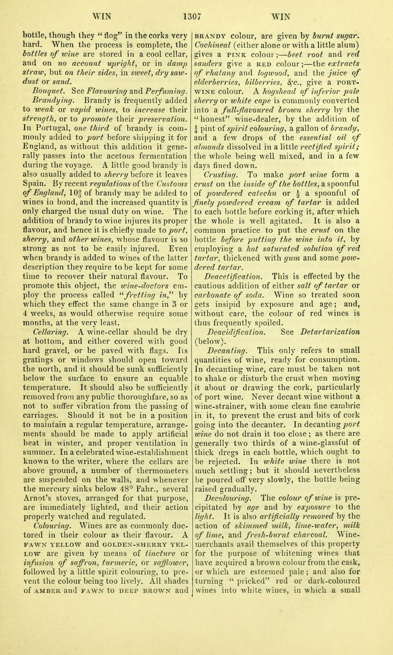 bottle, though they  flog in the corks very hard. When the process is complete, the bottles of ivine are stored in a cool cellar, and on no account upright, or in damp straw, but on tlieir sides, in siveet, dry saw- dust or sand. Bouquet. See Flavouring and Perfuming. Brandying. Brandy is frequently added to weak or vajnd wines, to increase their strength, or to promote their preservation. In Portugal, one third of brandy is coin- monly added to port before shipping it for England, as without this addition it gene- rally passes into the acetous fermentation during the voyage. A little good brandy is also usually added to sherry before it leaves Spain. By recent/•f^'w/a^zo^s of the Customs of England, lOg of brandy may be added to wines in bond, and the increased quantity is only charged the usual duty on wine. The addition of brandy to wine injures its proper flavour, and hence it is chiefly made to port, sherry, and other wines, whose flavour is so strong as not to be easily injured. Even ■when brandy is added to wines of the latter description they require to be kept for some time to recover their natural flavour. To promote this object, the wine-doctors em- ploy the process called fretting in, by which they effect the same change in 3 or 4 weeks, as would otherwise require some months, at the very least. Cellaring. A wine-cellar should be dry at bottom, and eitlier covered with good hard gravel, or he paved with flags. lis gratings or windows should open toward the north, and it should be sunk sufficiently below the surface to ensure an equable temperature. It should also be sufliciently removed from any public thoroughfare, so as not to suflfer vibratiou from the passing of carriages. Should it not be in a position to maintain a regular temperature, arrange- ments should be made to apply artificial heat in winter, and proper ventilation in summer. In a celebrated wine-estaldishraent known to the writer, where the cellars are above ground, a number of thermometers are suspended on the walls, and whenever the mercury sinks below 48° Fahr., several Arnot's stoves, arranged for that purpose, are immediately lighted, and their action properly watched and regulated. Colouring. Wines are as commonly doc- tored in their colour as their flavour. A FAWN YELLOW and GOLDEN-SHERRY YEL- LOW are given by means of tincture or infusion of saffron, turmeric, or soffloiver, followed by a little spirit colouring, to pre- vent the colour being too lively. All shades of AMBER and FAWN to DEEP BROWN and BRANDY colour, are given by burnt sugar. Cochineal (either alone or with a little alum) gives a pink colour;—beet root and red Sanders give a red colour;—t\\e extracts of rhatany and logwood, and the juice of elderberries, bilberries, Sfc, give a port- wine colour. A hogshead of inferior pale sherry or white cape is commonly converted into a full-flavoured brown sherry by the  honest wine-dealer, by the addition of J pint of spirit colouring, a gallon of brandy, and a few drops of the essential oil of almonds dissolved in a little rectified spirit; the whole being well mixed, and in a few days fined down. Crusting. To make port wine form a crust on the inside of the bottles, a spoonful of powdered catechu or | a spoonful of finely powdered cream of tartar is added to each bottle before corking it, after which the whole is well agitated. It is also a common practice to put the crust on the bottle before putting the wine into it, by employing a liot saturated solution of red tartar, thickened with gum and some poie- dered tartar. Deacetification. This is efifected by the cautious addition of either salt of tartar or carbonate of soda. Wine so treated soon gets insipid by exposure and age; and, without care, the colour of red wines is thus frequently spoiled. Deacidification. See Detartarization (below). Decanting. This only refers to small quantities of wine, ready for consumption. In decanting wine, care must be taken not to shake or disturb the crust when moving it about or drawing the cork, particularly of port wine. Never decant wine without a wine-strainer, with some clean fine cambric in it, to prevent the crust and bits of cork going into the decanter. In decanting port luine do not drain it too close; as there are generally two thirds of a wine-glassful of thick dregs in each bottle, which ought to be rejected. In ivhite wine there is not much settling; but it should nevertheless be poured off very slowly, the bottle being raised gradually. Decolouring. The colour of wine is pre- cipitated by age and by exposure to the light. It is also artificially removed by the action of skimmed milk, lime-water, milk of lime, and fresh-burnt cliarcoal. Wine- merchants avail themselves of this property for the purpose of whitening wines that have acquired a brown colour from the cask, or which are esteemed pale; and also for turning  pricked red or dark-coloured wines into white wines, in which a small