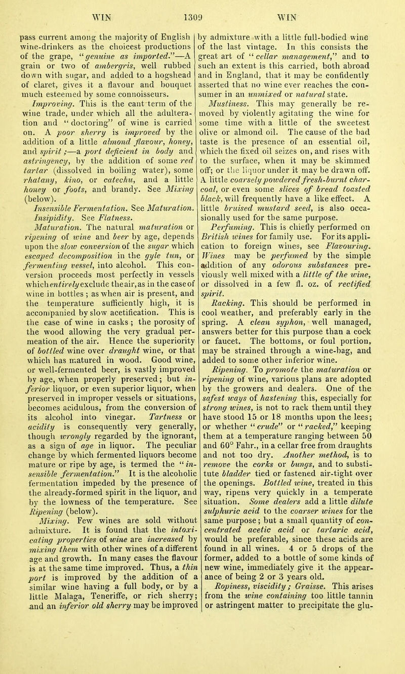pass current among the majority of English wine-drinkers as the choicest productions of the grape, genuine as imported.—A grain or two of ambergris, well rubbed down with sugar, and added to a hogshead of claret, gives it a flavour and bouquet much esteemed by some connoisseurs. Improving. This is the cant term of the wine trade, under which all the adultera- tion and  doctoring of wine is carried on. A poor sherry is improved by the addition of a little almond flavour, honey, and spirit;—a port deficient in body and astringency, by the addition of some red tartar (dissolved in boiling water), some rhatany, kino, or catechu, and a little honey or foots, and brandy. See Mixing (below). Insensible Fermentation. See Maturation. Insipidity. See Flatness. Maturation. The natural maturation or ripening of ivine and beer by age, depends upon tlie slow conversionol the sugar which escaped decomposition in the gyle tun, or fermenting vessel, into alcohol. This con- version proceeds most perfectly in vessels whichentirely exclude the air,as in the case of wine in bottles ; as when air is present, and the temperature sufficiently high, it is accompanied by slow acetification. This is tlie case of wine in casks ; the porosity of the wood allowing the very gradual per- meation of the air. Hence the superiority of bottled wine over draught wine, or that which has matured in wood. Good wine, or well-fermented beer, is vastly improved by age, when properly preserved; but in- ferior liquor, or even superior liquor, when preserved in improper vessels or situations, becomes acidulous, from the conversion of its alcohol into vinegar. Tartness or acidity is consequently very generally, tliougli wrongly regarded by the ignorant, as a sign of age in liquor. The peculiar change by which fermented liquors become mature or ripe by age, is termed the  in- sensible fermentation. It is the alcoholic fermentation impeded by the presence of the already-formed spirit in the liquor, and by the lowness of the temperature. See Ripening (below). Mixing. Few wines are sold without admixture. It is found that the intoxi- cating properties of wine are increased by mixing them with other wines of a different age and growth. In many cases the flavour is at the same time improved. Thus, a thin port is improved by the addition of a similar wine having a full body, or by a little Malaga, Teneriffe, or rich sherry; and an inferior old sherry may be improved by admixture with a little full-bodied wine of the last vintage. In this consists the great art of  cellar management, and to such an extent is this carried, both abroad and in England, that it may be confidently asserted that no wine ever reaches the con- sumer in an unmixed or natural state. Mustiness. This may generally be re- moved by violently agitating the wine for some time with a little of the sweetest olive or almond oil. The cause of the bad taste is the presence of an essential oil, which the fixed oil seizes on, and rises with to the surface, when it may be skimmed otf; or the liquor under it may be drawn off. A. little coarsely powdered fresh-burnt char- coal, or even some slices of bread toasted black, will frequently have a like etfect. A little bruised mustard seed, is also occa- sionally used for the same purpose. Perfuming. This is chiefly performed on British wines for family use. For its appli- cation to foreign wines, see Flavouring. Wines may be perfumed by the simple addition of any odorous substances pre- viously well mixed with a little of the wine, or dissolved in a few fl. oz. of rectified spirit. Racking. This should be performed in cool weather, and preferably early in the spring. A clean syphon, well managed, answers better for this purpose than a cock or faucet. The bottoms, or foul portion, may be strained through a wine-l)ag, and added to some other inferior wine. Ripening. To jjromote the maturation or ripening of wine, various plans are adopted by the growers and dealers. One of the safest ways of hastening this, especially for strong wines, is not to rack them until they have stood 15 or 18 months upon the lees; or whether  crude or  racked, keeping them at a temperature ranging between 50 and 60° Fahr., in a cellar free from draughts and not too dry. Another method, is to remove the corks or bungs, and to substi- tute bladder tied or fastened air-tight over the openings. Bottled wine, treated in this way, ripens very quickly in a temperate situation. Some dealers add a little dilute sulphuric acid to the coarser wines for the same purpose; but a small quantity of con- centrated acetic acid or tartaric acid, would be preferable, since these acids are found in all wines. 4 or 5 drops of the former, added to a bottle of some kinds of new wine, immediately give it the appear- ance of being 2 or 3 years old. Ropiness, viscidity ; Graisse. This arises from the wine containing too little tannin or astringent matter to precipitate the glu-