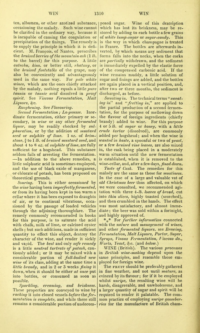 ten, albumen, or other azotized substance, occasioning tlie malady. Such wine cannot be clarified in the ordinary way, because it is incapable of causing the coagulation or precipitation of the finings. The remedy is to supply the principle in which it is defi- cient. M. Francois, of Nantes, prescribes the bruised berries of the mountain ash (1 lb. to the barrel) for this purpose. A little catechu, kino, or better still, rhatany, or the bruised footstalks of the grape, njay also be conveniently and advantageously used in the same way. For pale white wines, which are the ones chiefly attacked by the malady, nothing equals a little pure tannin or tannic acid dissolved in proof spirit. See Viscous Fermentation, Matt Liquors, i^e. Roughening. See Flavouring. Second Fermentation ; La-pousse. Inor- dinate fermentation, either primary or se- condary, in wine or any other fermented liquor, may be readily checked by sul- phuration, or by the addition of mustard seed or sulphite of lime. 1 oz. of brim- stone, |- to 1 lb. oi bruised mustard seed, and about 4 to 8 oz. of sulphite of lime, are fuWy sufficient for a hogshead. This substance seldom fails of arresting the fermentation. —In addition to the above remedies, a little sulphuric acid is sometimes employed, and the use of black oxide of manganese, or chlorate of potash, has been proposed on theoretical grounds. Souring. This is either occasioned by the ivine having been imperfectlgfermented, or from its having been kept in too warm a cellar where it has been exposed to draughts of air, or to continual vibrations, occa- sioned by the passage of loaded vehicles through the adjoining thoroughfare. The remedy commonly recommended in books for this purpose, is to saturate the acid with chalk, milk of lime, or calcined oyster sliells ; but such additions, made in sufficient quantity to effect this object, destroy the character of the wine, and render it sickly and vapid. The best and only safe remedy is a little neutral tartrate of potash, cau- tiously added ; or it may be mixed with a considerable portion of full-bodied new wine of its class, adding at the same time a little brandy, and in 2 or 3 weeks fining it down, when it should be either at once put into bottles, or consumed as soon as possible. Sparkling, creaming, and briskness. These properties are conveyed to wine by racking it into closed vessels before the fer- mentation is complete, and while there still remains a considerable portion of undecom- posed sugar. Wine of this description which has lost its briskness, may be re- stored by adding to each bottle a few grains of white lump-sugar or sugar-candy. This is the way in which champagne is treated in France. The bottles are afterwards in- verted, by which means any sediment that forms falls into the necks, when the corks are partially withdrawn, and the sediment is immediately expelled by the elastic force of the compressed carbonic acid. If the wine reuiains muddy, a little solution of sugar and finings are added, and the bottles are again placed in a vertical position, and, after two or three months, the sediment is discharged, as before. Sweating in. The technical terms sweat- ing in and fretting in, are applied to the partial production of a second fermen- tation, for the purpose of mellowing down the flavour of foreign ingredients (chiefly brandy) added to wine. For this purpose 4 or 5 lb. of sugar or honey, with a little crude tartar (dissolved), are commonly added per hogshead; and when the wine is wanted in haste, a spoonful or two of yeast, or a few bruised vine leaves, are also mixed in, the cask being placed in a moderately warm situation until the new fermentation is established, when it is removed to the wine-cellar, and, after a few Adiys, fineddoicn. Taste of Cask. The remedies for this malady are the same as those for mustiness. In the case of a large and valuable vat of old Christmas beer thus affected, on which vee were consulted, we recommended agi- tation witlr three 4-^A. loaves of bread, cut into thin slices, liighly toasted (scorched), and then crumbled in the hands. The effect was most satisfactory, and almost imme- diate ; the beer was sold within a fortnight, and highly approved of. *:^* For further information connected with the nature and management of wines, and other fermented liquors, see Brewing, Fermentation, Malt Liquors, Porter, Sugar, Syrups, Vinous Fermentation, J'iscous do., Worts, Yeast, SfC. (and below.) WINE (British). The various processes in British wine-making depend upon the same principles, and resemble those em- ployed for foreign wine. The FRUIT should be preferably gathered in fine weather, and not until mature, as evinced by its flavour; for if it be employed whilst unripe, the resulting wine will be harsh, disagreeable, and unwholesome, and a larger quantity of sugar and spirit will be required to render it palatable. The com- mon practice of employing unripe gooseber- ries for the manufacture of British chara-