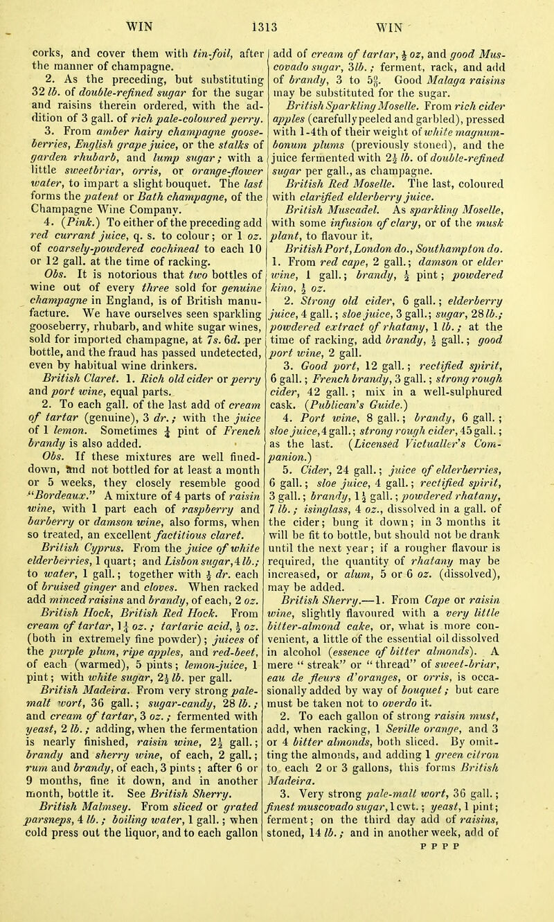 corks, and cover them with tin-foil, after add of cream of tartar, J oz, and good Mus the manner of champagne. 2. As the preceding, but substituting 32 lb. of double-refined sugar for the sugar and raisins therein ordered, with the ad- dition of 3 gall, of rich pale-coloured perry. 3. From amber hairy champagne goose- berries, English grape juice, or the stalks of garden rhubarb, and lump sugar; with a little smeetbriar, orris, or orange-flower water, to impart a slight bouquet. The last forms the patent or Bath champagne, of the Champagne Wine Company. 4. {Pink.) To either of the preceding add red currant juice, q. s. to colour; or 1 oz. of coarsely-powdered cochineal to each 10 or 12 gall, at the time of racking. Obs. It is notorious that two bottles of wine out of every three sold for genuine champagne in England, is of British manu- facture. We have ourselves seen sparkling gooseberry, rhubarb, and white sugar wines, sold for imported champagne, at 7s. &d. per bottle, and the fraud has passed undetected, even by habitual wine drinkers. British Claret. 1. Rich old cider or perry and port wine, equal parts. 2. To each gall, of the last add of cream of tartar (genuine), 3 dr.; with the juice of 1 lemon. Sometimes \ pint of French brandy is also added. Obs. If these mixtures are well fined- down, Snd not bottled for at least a month or 5 weeks, they closely resemble good ^'Bordeaux. A mixture of 4 parts of raisin wine, with 1 part each of raspberry and burberry or damson wine, also forms, when so treated, an excellent factitious claret. British Cyjwus. Fi om the juice of white elderberries, 1 quart; and Lisbon sugar,4 lb.; to water, 1 gall.; together with J dr. each of bruised ginger and cloves. When racked add minced raisins and brandy, of each, 2 oz. British Hock, British Red Hock. From cream of tartar, 1 i oz. ; tartaric acid, \ oz. (both in extremely fine powder); juices of the purple plum, ripe apples, and red-beet, of each (warmed), 5 pints; lemon-juice, 1 pint; with white sugar, 2^ lb. per gall. British Madeira. From very strong pale- malt wort, 36 gall.; sugar-candy, 28 lb.; and cream of tartar, 3 oz. ; fermented vpith yeast, 2 lb. ; adding, when the fermentation is nearly finished, raisin wine, 2^ gall.; brandy and sherry wine, of each, 2 gall.; rum and brandy, of each, 3 pints ; after 6 or 9 mouths, fine it down, and in another month, bottle it. See British Sherry. British Malmsey. From sliced or grated parsneps, 4 lb.; boiling water, 1 gall.; when cold press out the liquor, and to each gallon covado sugar, 2>lb. ; ferment, rack, and add of brandy, 3 to 52. Good Malaga raisins may be substituted for the sugar. British Sparkling Moselle. From rich cider apples (carefullypeeled and garbled), pressed with l-4th of their weight oi white magnum- bonmn plums (previously stoned), and the juice fermented with 2^lb. oi double-refined sugar per gall., as champagne. British Red Moselle. The last, coloured with clarified elderberry juice. British Muscadel. As sparkling Moselle, with some infusion of clary, or of the musk plant, to flavour it. British Port, London do., Southampton do. 1. From red cape, 2 gall.; damson or elder wine, 1 gall.; brandy, ^ pint; powdered kino, ^ oz. 2. Strong old cider, 6 gall.; elderberry juice, 4 gall.; sloe juice, 3 gall.; sugar, 28M.; powdered extract of rhatany, 1 lb. ; at the time of racking, add brandy, \ gall.; good port wine, 2 gall. 3. Good port, 12 gall.; rectified spirit, 6 gall.; French brandy, 3 gall.; strong rough cider, 42 gall.; mix in a well-sulphured cask. {Publican's Guide.) 4. Port wine, 8 gall.; brandy, 6 gall.; sloe juice,iga\\.; strong rough cider, 45gall.; as the last. {Licensed Victualler's Com- panion.) 5. Cider, 24 gall.; juice of elderberries, 6 gall.; sloe juice, 4 gall.; rectified spirit, 3 gall.; brandy, 1J gall.; powdered rhatany, 7 lb.; isinglass, 4 oz., dissolved in a gall, of the cider; bung it down; in 3 months it will be fit to bottle, but should not be drank until the next year; if a rougher flavour is required, the quantity of rhatany may be increased, or alum, 5 or 6 oz. (dissolved), may be added. British Sherry.—1. From Cape or raisin v)ine, slightly flavoured with a very little bitter-almond cake, or, what is more con- venient, a little of the essential oil dissolved in alcohol {essence of bitter almonds). A mere  streak or  thread of sweet-briar, eau de fleurs d'oranges, or orris, is occa- sionally added by way of bouquet; but care must be taken not to overdo it. 2. To each gallon of strong raisin must, add, when racking, 1 Seville orange, and 3 or 4 bitter almonds, both sliced. By omit- ting the almonds, and adding 1 green citron to each 2 or 3 gallons, this forms British Madeira. 3. Very strong pale-malt wort, 36 gall.; finest muscovado sugar, 1 cwt.; yeast, 1 pint; ferment; on the third day add of t'aisins, stoned, 14/5.; and in another week, add of