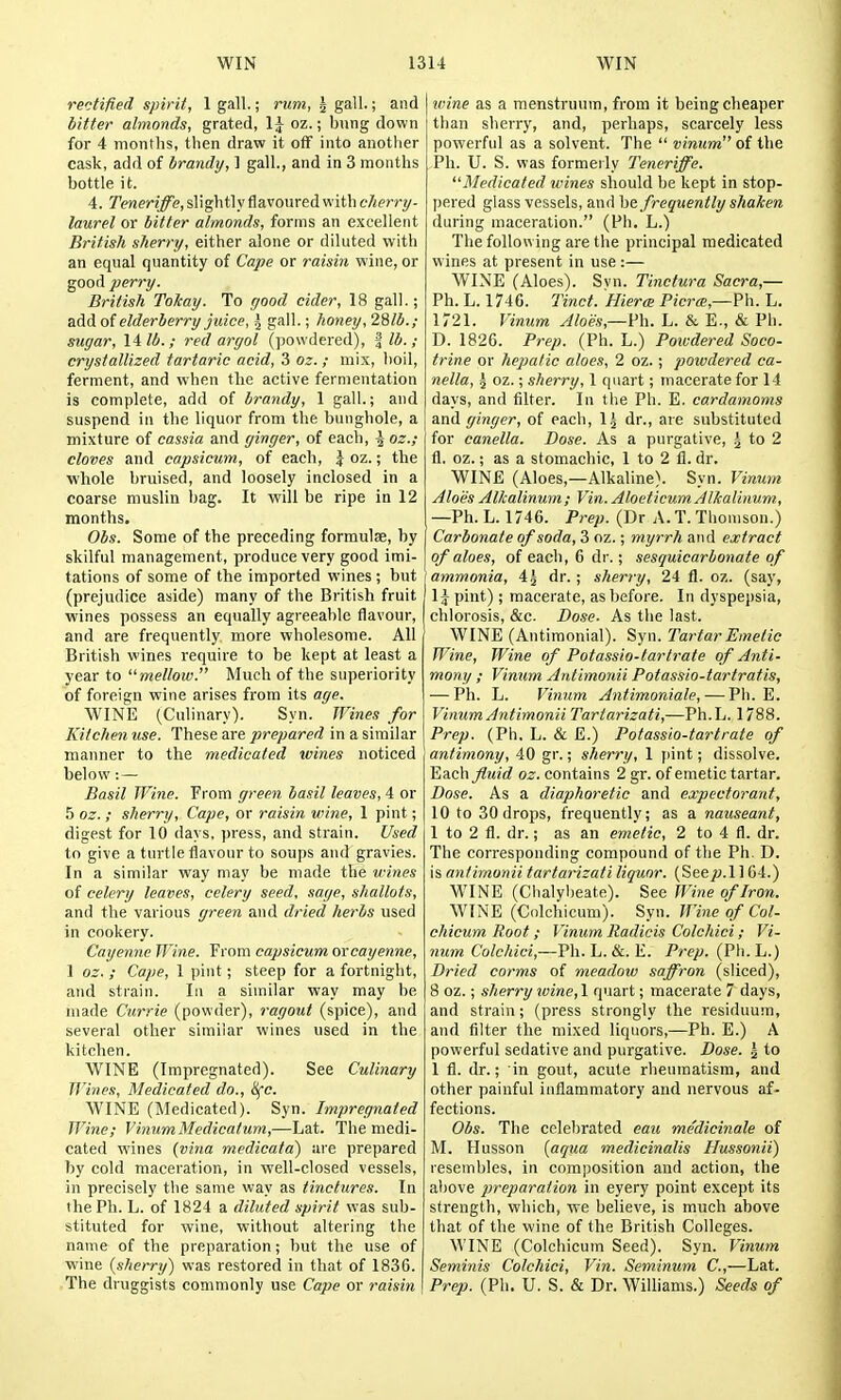 rectified spirit, 1 gall.; rum, ^ gall.; and litter almonds, grated, \\ oz.; bung down for 4 months, then draw it ofF into another cask, add of brandy, ] gall., and in 3 months bottle it. 4. Teneriffe, slightly flavoured with cherry- laurel or bitter almonds, forms an excellent British sherry, either alone or diluted with an equal quantity of Cape or raisin wine, or good perry. British Tokay. To yood cider, 18 gall.; add of elderberry juice, ^ gall.; honey, 28/5.; sugar, 14 lb.; red argol (powdered), | lb. ; crystallized tartaric acid, 3 oz. ; mix, boil, ferment, and when the active fermentation is complete, add of brandy, 1 gall.; and suspend in the liquor from the bunghole, a mixture of cassia and ginger, of each, \ oz.; cloves and capsicum, of each, \ oz.; the whole bruised, and loosely inclosed in a coarse muslin bag. It will be ripe in 12 months. Obs. Some of the preceding formulae, by skilful management, produce very good imi- tations of some of the imported wines ; but (prejudice aside) many of the British fruit wines possess an equally agreeable flavour, and are frequently more wholesome. All British wines require to be kept at least a year to mellow. Much of the superiority of foreign wine arises from its age. WINE (Culinary). Syn. Wines for Kitchen use. These are prepared in a similar manner to the medicated tvines noticed below:— Basil Wine. From green basil leaves, 4 or 5 oz. ; sherry, Cape, or raisin wine, 1 pint; digest for 10 days, press, and strain. Used to give a turtle flavour to soups and gravies. In a similar way may be made the wines of celery leaves, celery seed, sage, shallots, and the various green and dried herbs used in cookery. Cayenne Wine. From capsicum oxcayenne, 1 oz. ; Cape, 1 pint; steep for a fortnight, and strain. In a similar way may be made Currie (powder), ragout (spice), and several other similar wines used in the kitchen. WINE (Impregnated). See Culinary Wines, Medicated do., 8{c. WINE (Medicated). Syn. Impregnated Wine; VinumMedicatum,—Lat. The medi- cated wines {vina medicata) are prepared by cold maceration, in well-closed vessels, in precisely the same way as tinctures. In the Ph. L. of 1824 a diluted spirit was sub- stituted for wine, without altering the name of the preparation; hut the use of wine (sherry) was restored in that of 1836. The druggists commonly use Cape or raisin wine as a menstruum, from it being cheaper than sherry, and, perhaps, scarcely less powerful as a solvent. The  vinum of the Ph. U. S. was formerly Teneriffe. Medicated wines should be kept in stop- pered glass vessels, and he frequently shaken during maceration. (Ph. L.) The following are the principal medicated wines at present in use :— WINE (Aloes). Svn. Tinctura Sacra,— Ph. L. 1746. Tinct. Hiera Pierce,—Ph. L. 1721. Vinum Aloes,—Ph. L. & E., & Ph. D. 1826. Prep. (Ph. L.) Powdered Soco- trine or hepatic aloes, 2 oz. ; powdered ca- nella, 5 oz.; sherry, 1 quart; macerate for 14 days, and filter. In the Ph. E. cardamoms and ginger, of each, Ij dr., are substituted for canella. Dose. As a purgative, ^ to 2 fl. oz.; as a stomachic, 1 to 2 fl. dr. WINE (Aloes,—Alkaline). Syn. Vinum Aloes Alkalinum; Vin. AloeticumAlkaiinum, —Ph. L. 1746. Prep. (Dr A.T.Thomson.) Carbonate of soda, 3 oz.; myrrh and extract of aloes, of each, 6 dr.; sesquicarbonate of ammonia, 45 dr. ; sherry, 24 fl. oz. (say, \ \ pint); macerate, as before. In dyspejjsia, chlorosis, &c. Dose. As the last. WINE (Antiraonial). Syn. Tartar Emetic Wine, Wine of Potassio-lartrate of Anti- mony ; Vinum Antimonii Potassio-tartratis, — Ph. L. Vinum Antimoniale, — Pli. E. Vinum Antimonii Tartarizati,—Ph.L. 1788. Prep. (Ph. L. & E.) Potassio-lartrate of antimony, 40 gr.; sherry, 1 pint; dissolve. Each j?M!rf oz. contains 2 gr. of emetic tartar. Dose. As a diaphoretic and expectorant, 10 to 30droi)s, frequently; as a nauseant, 1 to 2 fl. dr.; as an emetic, 2 to 4 fl. dr. The corresponding compound of the Ph. D. is antimonii tartarizati liquor. (See p.ll 64.) WINE (Clialylieate). See Wine of Iron. WINE (Colchicum). Syn. Wine of Col- chicum Root; Vinum Radicis Colchici; Vi- num Colchici,—Ph. L. &. E. Prep. (Ph.L.) Dried corms of meadow saffron (sliced), 8 oz.; sherry wine, 1 quart; macerate 7 days, and strain; (press strongly the residuum, and filter the mixed liquors,—Ph. E.) A powerful sedative and purgative. Dose, g to 1 fl. dr.; in gout, acute rlieumatism, and other painful inflammatory and nervous af- fections. Obs. The celebrated eau medicinale of M. Husson [aqua medicinalis Hussonii) lesembles. in composition and action, the above preparation in eyery point except its strength, which, we believe, is much above that of the wine of the British Colleges. WINE (Colchicum Seed). Syn. Vinum Seminis Colchici, Vin. Seminum C,—Lat. Prep. (Ph. U. S. & Dr. Williams.) Seeds of