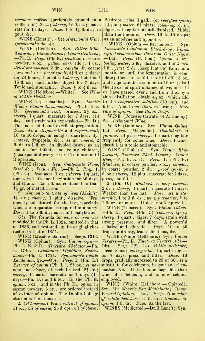 meadow saffron (preferably ground in a coffee-mill), 2 oz.; sherry, IGfl.oz.; mace- rate for 14 days. Dose. 1 to 1^ 11. dr.; in gout, &c. WINE (Emetic). • See Antimonial Wine, Ipecacuanha do., 8fc. WINE (Gentian). Syn. Bitter Wine, Tonic do.; VinumAmara; Vinum Gentiance, —Ph. E. Prep. (Ph. E.) Gentian, in coarse powder, ^ oz.; yellow bark (do.), 1 oz.; dried orange-peel, 2 dr,; canella, in coarse powder, 1 dr.; proof spirit, 4j fl. oz.; digest for 24 hours, then add o{ sherry, 1 pint and IGfl.oz.; and further digest for 7 days. Tonic and stomachic. Dose. 4 to -| fl. oz. WINE (Hellebore,—White). See Wine of White Hellebore. WINE (Ipecacuanha). Syn. Emetic Wine ; Finum Ipecacuanhce,—Ph. L. E. & D. Ipecacuanha root, bruised, 2j oz.; sherry, I quart; macerate for 7 days, (14 days, and strain with expression,—Ph. D.) This is a mild and excellent preparation. Dose. As a diaphoretic and expectorant, 10 to 40 drops, in coughs, diarrhoea, dy- sentery, dyspepsia, &c.; as an emetic, 2 fl. dr. to 1 fl. oz., in divided doses; as an emetic for infants and young children, 5 tea-spoonful every 10 or 15 minutes until it operates. WINE (Iron). Syn. Chalybeate Wine, Steel do.; Vinum Ferri,—Ph. L. Prep. 1. (Ph. L.) Iron wire, 1 oz.; sherry, 1 quart; digest with frequent agitation for 30 days, and strain. Each fl. oz. contains less than \\ gr. of metallic iron. 2. Ammonio-tartrate of iron (Aikin's), Is dr.; sherry, 1 pint; dissolve. Fre- quently substituted for the last, especially when the preparation is required in a hurry. Dose. 1 to 5 fl. dr.; as a mild chalybeate. Obs. The formula for wine of iron was modified in the Ph. L. 1824, omitted in that of 1836, and restored, in its original cha- racter, in that of 1851. WINE (Meadow Safi'ron). See p. 1314. WINE (Opium). Syn. Vinum Opii,— Ph. L. E. & D. Tinctura Thebaica,—Fh. Li. 1746. Laudanum Liquidum Syden- hami,—Ph. L. 1721. Sydenham's Liquid Laudanum, Sfc,—Obs. Prep. 1. (Ph. L.) Extract of opium (Ph. L.), 2^ oz.; cinna- mon and cloves, of each bruised, 2| dr.; sherry, 1 quart; macerate for 7 davs (14 days,—Ph. D.) and filter. In the Ph. E. opium, 3 oz.; and in the Ph. D., opium in coarse powder, 3 oz. ; are ordered instead of extract of opium. The Dublin College also omits the aromatics. 2. (Wholesale.) From extract of opium, 11 oz. ; oil of cassia, 25 drops ; oil of cloves, 20 drops ; wine, 1 gall.; (or rectified spirit, \ \ pint; water, 6^ pints; colouring, q. s. ;) digest with agitation until dissolved. Milder than the tincture. Dose. 10 to 40 drops ; as an anodyne and hypnotic. WINE (Opium,Fermented). Syn. Rousseau's Laudanum, Black-drop ; Vinum Opii Fermentatione Paratum, Gulta Nigra, —Lat. Prep. (P. Cod.) Opium, 4 oz.; boiling water, 5 ft ; dissolve, add of honey, 1 ft ; yeast, 2 dr.; keep it at 86° Fahr. for a month, or until the fermentation is com- plete ; then press, filter, distil off 16 oz., and evaporate the residuum to 10 oz.; distil the 16 oz. of spirit obtained above, until 12 oz. have passed over; and from this, by a third distillation, obtain 4^ oz.; which add to the evaporated solution (10 oz.), and filter. About foicr times as strong as tinc- ture of opium. See Black Drop. WINE (Potassio-tartrate of Antimony). See Antimonial Wine. WINE (Quinine). Syn. Vinum Quince, Lat. Prep. (Magendie.) Disulphate of quinine, 14 gr.; sherry, 1 quart; agitate frequently for some time. Dose. 1 wine- glassful, as atonic and stomachic. WINE (Rhubarb). Syn. Vinum Rha- barbari, Tinctura Rhcei Vinosa; Vinum Rhei,—Vh. E. & D. Prep. 1. (Ph. E.) Rhubarb, in coarse powder, 5 oz.; canella, in coarse powder, 2 dr.; proof spirit, 5 fl. oz.; sherry. If pint; macerate for 7 days, press, and filter. 2. (Ph. D.) Rhubarb, 3 oz.; canella, 2 dr.; sherry, 1 quart; macerate 14 days. Weaker than the last. Dose. As a sto- machic, 1 to 3 fl. dr.; as a purgative, \ to 1 fl. oz., or more. It does not keep well. WINE (Tobacco). Syn. Vinum Tabaci, —Ph. E. Prep. (Ph. E.) Tobacco, 3i oz.; sherry, 1 quart; digest 7 days, strain with strong pressure, and filter. A powerful sedative and diuretic. Dose. 10 to 30 drops ; in dropsy, lead colic, ileus, &c. WINE (White Hellebore.) Syn. Vinum Veratri,—Ph. E. Tinctura Veratri Albi,— Obs. Prep. (Ph. L.) White hellebore, sliced, 8 oz.; sherry wine, 1 quart; digest for 7 days, press and filter. Dose. 10 drops, gradually increased to 25 or 30; as a substitute for colchicum, in gout and rheu- matism, &c. It is less manageable than wine of colchicum, and is now seldom employed. WINE (White Hellebore, —Opiated). Syn. Mr. Moore's Eau Midicinale ; Vinum Veratri Opiatum,—Lat. Prep. From wine of white hellebore, 3 fl. dr.; tincture of opium, 1 fl. dr. Dose. As the last. WINES (Medicated,—Dr.B.Lane's). Syn.