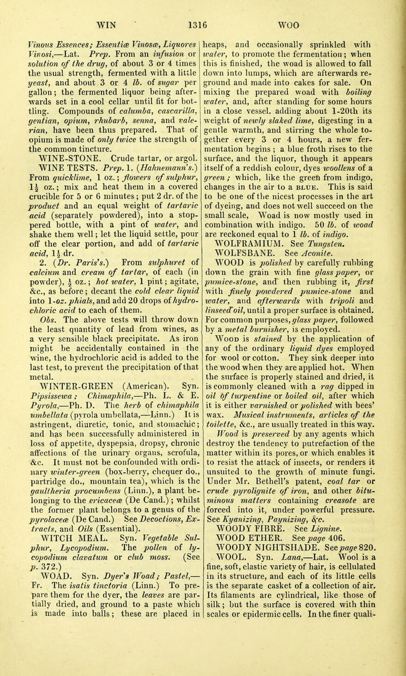 Vinous Essences; Essentim Vinosce, Liquores Vinosi,—Lat. Prep. From an infusion or solution of the drug, of about 3 or 4 times the usual strength, fermented with a little yeast, and about 3 or 4 lb. of sugar per gallon; the fermented liquor being after- wards set in a cool cellar until fit for bot- tling. Compounds of calumia, cascarilln, gentian, opium, rhubarb, senna, and vale- rian, have been thus prepared. That of opium is made of only twice the strength of the common tincture. WINE-STOiNE. Crude tartar, or argol. WINE TESTS. Prep. 1. {Hahnemann's.) From quicklime, 1 oz.; flowers of sulphur, IJ oz.; mix and heat them in a covered crucible for 5 or 6 minutes ; put 2 dr. of the product and an equal weight of tartaric acid (separately powdered), into a stop- pered bottle, with a pint of water, and shake them well; let the liquid settle, pour off the clear portion, and add of tartaric acid, 1^ dr. 2. {Dr. Paris's.) From sulphuret of calcium and cream of tartar, of each (in powder), i oz.; hot water, 1 pint; agitate, &c., as before; decant the cold clear liquid into 1 -oz. phials, and add 20 drops oihydro- chloric acid to each of them. Obs. The above tests will throw down the least quantity of lead from vfines, as a very sensible black precipitate. As iron might be accidentally contained in the wine, the hydrochloric acid is added to the last test, to prevent the precipitation of that metal. WINTER-GREEN (American). Syn. Pipsissewa; Chimajihila,—Ph. L. & E. Pyrola,—Ph. D. The hei'b of chimaphila umbellata (pyrola unibellata,—Linn.) It is astringent, diuretic, tonic, and stomachic; and has been successfully administered in loss of appetite, dyspepsia, dropsy, chronic affections of the urinary organs, scrofula, &c. It must not be confounded with ordi- nary winter-green (box-berry, chequer do., partridge do., mountain tea), which is the gaullheria procumbens (Linn.), a plant be- longing to the ericacem (De Cand.); whilst the former plant belongs to a genus of the pyrolacea (De Cand.) See Decoctions, Ex- tracts, and Oils (Essential). WITCH MEAL. Syn. Vegetable Sul- phur, Lycopodium. The pollen of ly- copodium clavatum or club moss. (See p. 372.) WO AD. Syn. Dijer's Woad ; Pastel,— Fr. The isatis tinctoria (Linn.) To pre- pare them for the dyer, the leaves are par- tially dried, and ground to a paste which is made into balls; these are placed in heaps, and occasionally sprinkled with water, to promote the fermentation; when this is finished, the woad is allowed to fall down into lumps, which are afterwards re- ground and made into cakes for sale. On mixing the prepared woad with boiling water, and, after standing for some hours in a close vessel, adding about l-20th its weight of newly slaked lime, digesting in a gentle warmth, and stirring the whole to- gether every 3 or 4 hours, a new fer- mentation begins ; a blue froth rises to the surface, and the liquor, though it appears itself of a reddish colour, dyes woollens of a green; which, like the green from indigo, changes in the air to a blub. This is said to be one of the nicest processes in the art of dyeing, and does not well succeed on the small scale, Woad is now mostly used in combination with indigo. 50 lb. of woad are reckoned equal to 1 lb. of indigo. WOLFRAMIUM. See Tungsten. WOLFSBANE. See Aconite. WOOD is polished by carefully rubbing down the grain with fine glass paper, or pumice-stone, and then rubbing it, first with finely powdered pumice-stone and water, and afterwards with tripoli and linseecToil, until a proper surface is obtained. For common T^wx'pose.s, glass paper, followed by a metal burnisher, is employed. Wood is stained by the application of any of the ordinary liquid dyes employed for wool or cotton. They sink deeper into the wood when they are applied hot. When the surface is properly stained and dried, it is commonly cleaned with a rag dipped in oil bf turpentine or boiled oil, after which it is either varnished or polished with bees' wax. Musical instruments, articles of the toilette, &c., are usually treated in this way. IVood is preserved by any agents which destroy the tendency to putrefaction of the matter within its pores, or which enables it to resist the attack of insects, or renders it unsuited to the growth of minute fungi. Under Mr. Bethell's patent, coal tar or crude pyrolignite of iron, and other bitu- minous matters containing creasote are forced into it, under powerful pressure. See Kyanizing, Paynizing, 8fc. WOODY FIBRE. See Lignine. WOOD ETHER. See page 406. WOODY NIGHTSHADE. %eepage?,20. WOOL. Syn. iarea,—Lat. Wool is a fine, soft, elastic variety of hair, is cellulated in its structure, and each of its little cells is the separate casket of a collection of air. Its filaments are cylindrical, like those of silk; but the surface is covered with thin scales or epidermic cells. In the finer quali-
