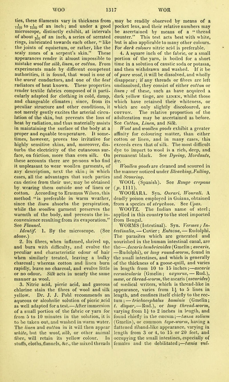 ties, these filaments vary in thickness from Ti'mi 1500 of ^1 inch; and under a good microscope, distinctly exhibit, at intervals of about of an inch, a series of serrated rings, imbricated towards each other,  like the joints of equisetum, or rather, like the scaly zones of a serpent's skin. These appearances render it almost impossible to mistake wool for silk, linen, or cotton. From experiments made by different competent authorities, it is found, that wool is one of the worst conductors, and one of the best radiators of heat known. These properties render textile fabrics composed of it parti- cularly adapted for clothing in cold, damp, and changeable climates; since, from its peculiar structure and other conditions, it not merely gently excites the arterial circu- lation of the skin, but prevents the loss of heat by radiation, and thus materially assists in maintaining the surface of the body at a proper and equable temperature. It some- times, however, proves too irritative for highly sensitive skins, and, moreover, dis- turbs the electricity of the cutaneous sur- face, on friction, more than even silk. On these accounts there are persons who find it unpleasant to wear woollen garments, of any description, next the skin; in which cases, all the advantages that such parties can derive from their use, may be obtained by wearing them outside one of linen or cotton. According to Erasmus Wilson, this method  is preferable in warm weather, since the linen absorbs the perspiration, while the woollen garment preserves the warmth of the body, and prevents the in- convenience resulting from its evaporation. See Flannel. Ideniif. 1. By the microscope. (See 2. Its fibres, when inflamed, shrivel up, and burn with difficulty, and evolve the peculiar and characteristic odour of hair when similarly treated, leaving a bulky charcoal; whereas cotton and linen burn rapidly, leave no charcoal, and evolve little or no odour. Silk acts in nearly the same manner as wool. 3. Nitric acid, picric acid, and gaseous chlorine stain the fibres of wool and silk yellow. Dr. J. J. Pohl recommends an aqueous or alcoholic solution of picric acid as well adapted for a test.—After immersion of a small portion of the fabric or yarn for from 5 to 10 minutes in the solution, it is to be taken out, and washed in warm water. The linen and cotton in it will then appear white, but the ivool, silk, or other animal fibre, will retain its yellow colour. In stuffs, cloths,flannels, &c., the mixed threads may be readily observed by means of a pocket lens, and their relative numbers may be ascertained by means of a  thread counter. This test acts best with white, but is also applicable to many other colours. For dark colours nitric acid is preferable. 4. A square inch of the fabric, or a small portion of the yarn, is boiled for a short time in a solution of caustic soda or potassa, and then withdrawn and washed. If it be of pure ivool, it will be dissolved, and wholly disappear; if any threads or fibres are left undissolved, they consist of either cotton or linen; of these, such as have acquired a dark yellow tinge, are linen, whilst those which have retained their whiteness, or which are only slightly discoloured, are COTTON. Tlie relative proportion of the adulteration may be ascertained as before. See Cotton, Linen, and Silk. Wool and looollen goods exhibit a greater affinity for colouring matter, than either cotton or linen, and in many cases, this exceeds even that of silk. The most difficult dye to impart to wool is a rich, deep, and permanent black. See Dyeing, Mordants, ice. Woollen goods are cleaned and scoured in the manner noticed under Bleaching, Fulling, and Scouring. WOOL (Spanish). See Rouge crepons {p. nil). WOORARA. Syn. Ourari, Wourali. A deadly poison employed in Guiana, obtained from a species of strychnos. See Ujms. WOOTZ. The Indian name of steel; applied in this country to the steel imported from Bengal. WORMS (Intestinal). Syn. Vermes ; In- testinalia, — Cuvier; Entozoa, — Rudolphi. The parasites which are generated and nourished in the human intestinal canal, are the—Ascaris lumbricoides (Gmelin ; ascaris, —Rudolphi), or long round-worm, found in the small intestines, and which is generally of the thickness of a goose-quill, and varies in length from 10 to 15 inches;—ascaris vermicularis (Gmelin; oxyiirus, — Rud.), maw, or thread-worm, the ascaris {ascarides) of medical writers, which is thread-like in appearance, varies from 1^ to 5 lines in length, and confines itself chiefly to the rec- tum ; — trichocephalus hominis (Gmelin; t. dispar,—-Rud.), or long thread-worm, varying from 1^ to 2 inches in length, and found chiefly in the coecnm;—tmiM solium (Gmelin), or common tape-worm, having a flattened riband-like appearance, varying in length from 3 or 4, to 15 or 20 feet, and occupying the small intestines, especially of females and the debilitated;—tcEnia vul-