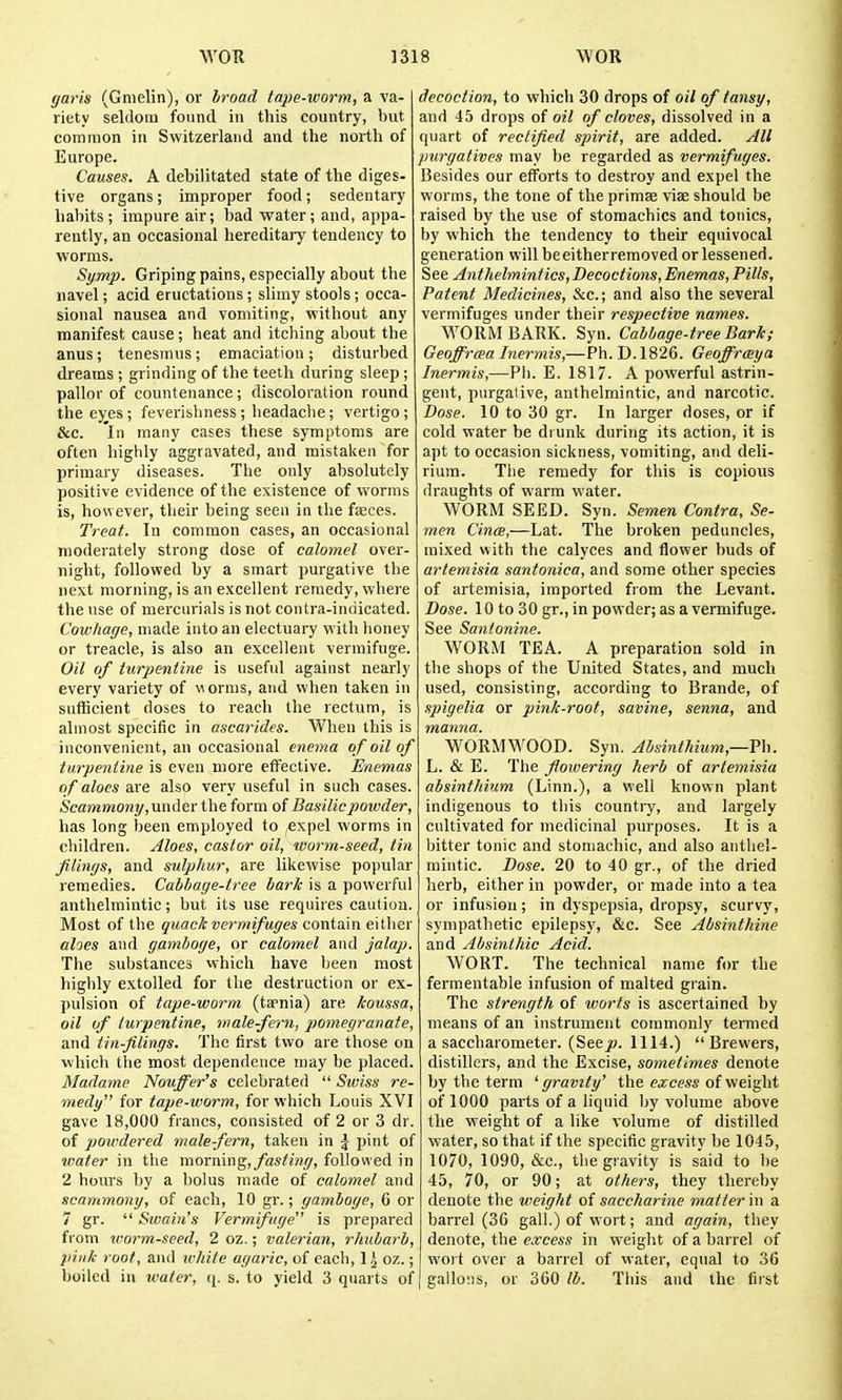 garis (Gmelin), or hroad tape-worm, a va- riety seldom found in this country, but common in Switzerland and the north of Europe. Causes. A debilitated state of the diges- tive organs; improper food; sedentary habits; impure air; bad water; and, appa- rently, an occasional hereditary tendency to worms. Symp. Gripingpains, especially about the navel; acid eructations ; slimy stools ; occa- sional nausea and vomiting, without any manifest cause; heat and itching about the anus; tenesmus; emaciation ; disturbed dreams ; grinding of the teeth during sleep; pallor of countenance; discoloration round the ey_es; feverisliness ; headache; vertigo ; &c. 'in many cases these symptoms are often highly aggravated, and mistaken for primary diseases. The only absolutely positive evidence of the existence of worms is, however, their being seen in the faeces. Treat. In common cases, an occasional moderately strong dose of calomel over- night, followed by a smart purgative the next morning, is an excellent remedy, where the use of mercurials is not contra-indicated. Cowhage, made into an electuary with honey or treacle, is also an excellent vermifuge. Oil of turpentine is useful against nearly every variety of worms, and when taken in sufficient doses to reach the rectum, is almost specific in ascarides. When this is inconvenient, an occasional enema of oil of turpentine is even more effective. Enemas of aloes are also very nseful in such cases. Scammony,under the form of Basilicpotvder, has long been employed to expel worms in children. Aloes, castor oil, worm-seed, tin flings, and sulphur, are likewise popular remedies. Cabbage-tree bark is a powerful anthelmintic; but its use requires caution. Most of the guackvermifuges contain either ahes and gamboge, or calomel and jalap. The substances which have been most highly extolled for the destruction or ex- pulsion of tape-worm (ta'nia) are koussa, oil of turpentine, male-fern, pomegranate, and tin-filings. The first two are those on which the most dependence may be placed. Madame Nouffer's celebrated  Swiss re- medy for tape-worm, for which Louis XVI gave 18,000 francs, consisted of 2 or 3 dr. of powdered male-fern, taken in J pint of waier in the xamxixn^, fasting, followed in 2 hours by a bolus made of calomel and scammony, of each, 10 gr.; gamboge, C or 7 gr.  Swai}i's Vermifuge is prepared from worm-seed, 2 oz.; valerian, rhubarb, pink root, and white agaric, of each, \ \ oz.; boiled in water, q. s. to yield 3 quarts of decoction, to which 30 drops of oil of tansy, and 45 drops of oil of cloves, dissolved in a quart of rectified spirit, are added. All purgatives may be regarded as vermifuges. Besides our efforts to destroy and expel the worms, the tone of the priniae viae should be raised by the use of stomachics and tonics, by which the tendency to their equivocal generation will beeitherremoved or lessened. See Anthelmintics,Decoctions, Enemas, Pills, Patent Medicines, &c.; and also the several vermifuges under their respective names. WORM BARK. Syn. Cabbage-tree Bark; Geoffrma Inermis,—Ph. D.1826. Geoffrceya Inermis,—Ph. E. 1817. A powerful astrin- gent, purgative, anthelmintic, and narcotic. Dose. 10 to 30 gr. In larger doses, or if cold water be drunk during its action, it is apt to occasion sickness, vomiting, and deli- rium. The remedy for this is copious draughts of warm water. WORM SEED. Syn. Semen Contra, Se- men Cince,—Lat. The broken peduncles, mixed with the calyces and flower buds of artemisia santonica, and some other species of artemisia, imported from the Levant. Dose. 10 to 30 gr., in powder; as a vermifuge. See Santonine. WORM TEA. A preparation sold in the shops of the United States, and much used, consisting, according to Brande, of spigelia or pink-root, savine, senna, and manna. WORMWOOD. Syn. Absinthium,— L. & E. The flowering herb of artemisia absinthium (Linn.), a well known plant indigenous to this country, and largely cultivated for medicinal purposes. It is a bitter tonic and stomachic, and also anthel- mintic. Dose. 20 to 40 gr., of the dried herb, either in powder, or made into a tea or infusion; in dyspepsia, dropsy, scurvy, sympathetic epilepsy, &c. See Absinthine and Absinthic Acid. WORT. The technical name for the fermentable infusion of malted grain. The strength of worts is ascertained by means of an instrument commonly termed a saccharometer. (Secjo. 1114.) Brewers, distillers, and the Excise, sometimes denote by the term ' gravity' the excess of weight of 1000 parts of a liquid by volume above the weight of a like volume of distilled water, so that if the specific gravity be 1045, 1070, 1090, &c., the gravity is said to be 45, 70, or 90; at others, they thereby denote the weight of saccharine matter in a barrel (36 gall.) of wort; and again, they denote, the excess in weight of a barrel of wort over a barrel of water, equal to 3G gallo;]S, or 360 lb. This and the first