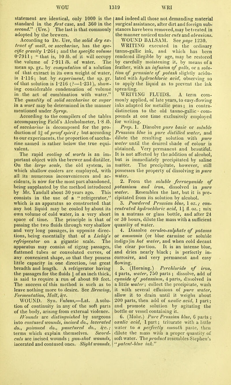 statement are identical, only 1000 is the standard in the first case, and 360 in the second. (Ure.) The last is that commonly adopted by the brewers. According to Dr. Ure, the solid dry ex- tract of malt, or saccharine, has the spe- cific gravity 1*264 ; and the specific volume 07911; that is, 10/5. of it will occupy the volume of 7'911/6. of water. The mean sp. gr.. by computation of a solution of that extract in its own weight of water, is 1116; but by experiment, the sp.gr. of that solution is 1-216 1-231), show- ing considerable condensation of volume in the act of combination with water. The quantity of solid saccharine or sugar in a wort may be determined in the manner mentioned under Syrup. According to the compilers of tiie tables accompanying Field's Alcoholmeter, 1-8 lb. of saccharine is decomposed for the pro- duction of 12 of proof spirit; but according to our experiments, the proportion of saccha- rine named is rather below the true equi- valent. The rapid cooling of worts is an im- portant object with the brewer and distiller. On the targe scale, the old system, in which shallow coolers are employed, with all its numerous inconveniences and ac- cidents, is now for the most part abandoned, being supplanted by the method introduced by Mr. Yandail about 30 years ago. This consists in the use of a refrigerator,' which is an apparatus so constructed that any hot liquid may be cooled by about its own volume of cold water, in a very short space of time. The principle is that of passing the two fluids through very shallow and very long passages, in opposite direc- tions, being essentially that of a Liebig's refrigerator on a gigantic scale. The apparatus may consist of zigzag passages, flattened tubes or convoluted curves, of any convenient shape, so that they possess little capacity in one direction, but great breadth and length. A refrigerator having the passages for the fluids i of an inch thicli;, is said to require a run of about 80 feet. The success of this method is such as to leave nothing more to desire. See Brewing, Fermentation, Malt, 8fc. WOUND. Syn. FmMms,—Lat. A solu- tion of continuity in any of the soft parts of the body, arising from external violence. /Founds are distinguished by surgeons into contused wounds, incised do., lacerated do., poisoned do., punctured do., 8fc. ; terras which explain themselves. Sword- cuts are incised wounds ; gun-shot wounds, lacerated and contused ones. Slight wounds, and indeed all those not demanding material surgical assistance, after dirt and foreign sub- stances have been removed,may betieated in the manner noticed under cuts and abrasions. WOUND BALSAM. See page 1230. WRITING executed in the ordinary tanno-gallic ink, and which has been rendered illegible by age, may be restored by carefully moistening it, by means of a feather, with an infusion of galls, or a solu- tion of prussiate of potash sliglitly acidu- lated witli hydrochloric acid, observing so to apply the liquid as to prevent the ink spreading. WRITING FLUIDS. A term com- monly applied, of late years, to easy-flowing inks adapted for metallic pens ; in contra- distinction to the old tanno-gallic - com- pounds at one time exclusively employed jfor writing. Prep. 1. Dissolve pure basic or soluble Prussian blue in pure distilled water, and dilute the resulting solution with pure water until the desired shade of colour is obtained. Very permanent and beautiful. It is not afi'ected by the addition of alcohol, hut is immediately precipitated by saline matter. The precipitate, however, still possesses the property of dissolving in pure water. 2. From the soluble ferrocyanide of potassium and iron, dissolved in pure water. Resembles the last, but it is pre- cipitated from its solution by alcohol. 3. Powdered Prussian blue, 1 oz. ; con- centrated hydrochloric acid, \\ fl. oz. ; mix in a matrass or glass bottle, and after 24 or 30 hours, dilute the mass with a sufiicient quantity of water. 4. Dissolve ceruleo-sulphate of potassa or ammonia (or blue carmine or soluble indigo)in hot water, and when cold decant the clear portion. It is an intense blue, and dries nearly black ; is perfectly in- corrosive, and very permanent and easy flowing. 5. (Horning.) Perchloride of iron, 4 parts, water, 750 parts ; dissolve, add of cyanide of potassium, 4 parts, dissolved in a little water; collect the precipitate, wash it with several eflfusions of pure water, allow it to drain until it weighs about 200 parts, then add of oxalic acid, 1 part; and promote solution by agitating the bottle or vessel containing it. 6. (Mohr.) Pure Prussian blue, 6 pai ts ; oxalic acid, 1 part; triturate witli a little water to a perfectly smooth paste, then dilute the mass with a proper quantity of soft water. The product resembles Stephen's patent-blue ink.