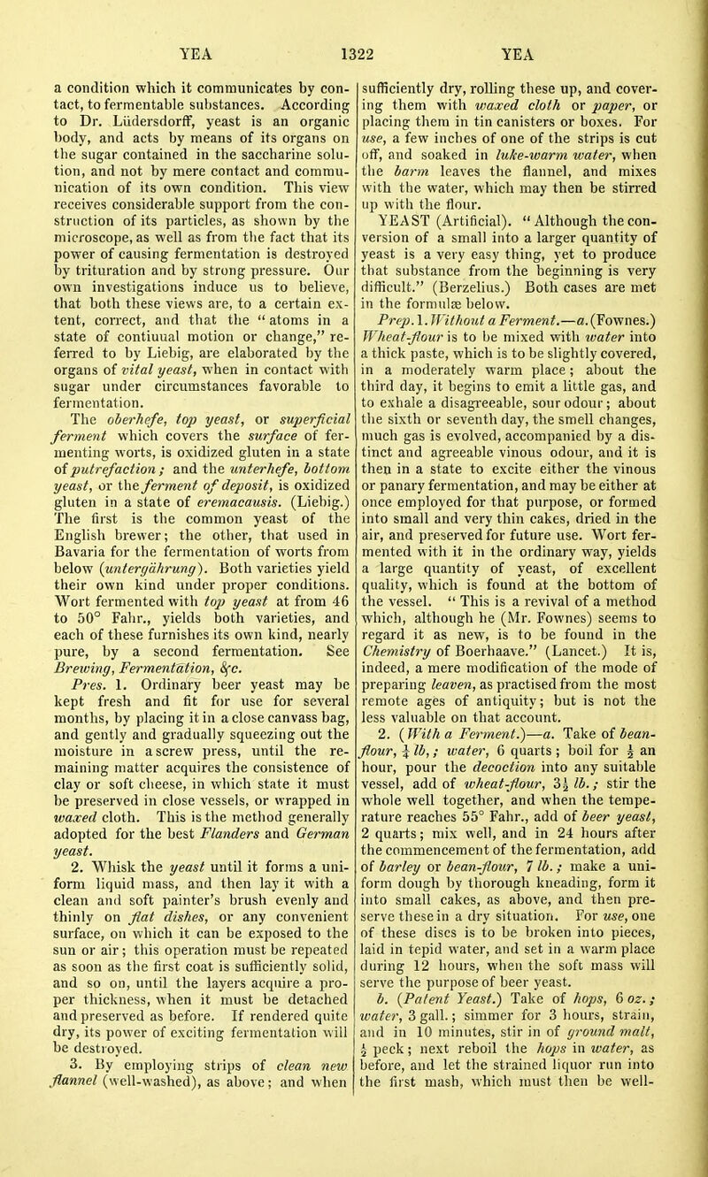 a condition which it communicates by con- tact, to fermentable substances. According to Dr. LiidersdorfF, yeast is an organic body, and acts by means of its organs on the sugar contained in the saccharine solu- tion, and not by mere contact and commu- nication of its own condition. This view receives considerable support from the con- struction of its particles, as shown by the microscope, as well as from the fact that its power of causing fermentation is destroyed by trituration and by strong pressure. Our own investigations induce us to believe, that both these views are, to a certain ex- tent, correct, and that the  atoms in a state of continual motion or change, re- ferred to by Liebig, are elaborated by the organs of vital yeast, when in contact with sugar under circumstances favorable to fermentation. The oberhefe, top yeast, or superficial ferment which covers the surface of fer- menting worts, is oxidized gluten in a state of putrefaction ; and the unterhefe, bottom yeast, or the ferment of deposit, is oxidized gluten in a state of eremacausis. (Liebig.) The first is the common yeast of the Enghsh brewer; the other, that used in Bavaria for the fermentation of worts from below (unterydhrung). Both varieties yield their own kind under proper conditions. Wort fermented with top yeast at from 46 to 50° Fahr., yields both varieties, and each of these furnishes its own kind, nearly pure, by a second fermentation. See Brewing, Fermentation, Sfc. Pres. 1. Ordinary beer yeast may be kept fresh and fit for use for several months, by placing it in a close canvass bag, and gently and gradually squeezing out the moisture in a screw press, until the re- maining matter acquires the consistence of clay or soft cheese, in which state it must be preserved in close vessels, or wrapped in waxed cloth. This is the method generally adopted for the best Flanders and German yeast. 2. Wliisk the yeast until it forms a uni- form liquid mass, and then lay it with a clean and soft painter's brush evenly and thinly on fat dishes, or any convenient surface, on which it can be exposed to the sun or air ; this operation must be repeated as soon as the first coat is sufficiently solid, and so on, until the layers acquire a pro- per thickness, when it must be detached and preserved as before. If rendered quite dry, its power of exciting fermentation will be destroyed. 3. By employing strips of clean new ^flannel (well-washed), as above; and when sufficiently dry, rolling these up, and cover- ing them with waxed cloth or paper, or placing them in tin canisters or boxes. For use, a few inches of one of the strips is cut off, and soaked in luke-warm water, when the harm leaves the flannel, and mixes with the water, which may then be stirred up with the flour. YEAST (Artificial).  Although the con- version of a small into a larger quantity of yeast is a very easy thing, yet to produce that substance from the beginning is very difficult. (Berzelius.) Both cases are met in the formulse below. Prep.X. Without a Ferment.—fl.(Fownes.) Wheat-flour is to be mixed with water into a thick paste, which is to be slightly covered, in a moderately warm place; about the third day, it begins to emit a little gas, and to exhale a disagi-eeable, sour odour; about the sixth or seventh day, the smell changes, much gas is evolved, accompanied by a dis- tinct and agreeable vinous odour, and it is then in a state to excite either the vinous or panary fermentation, and may be either at once employed for that purpose, or formed into small and very thin cakes, dried in the air, and preserved for future use. Wort fer- mented with it in the ordinary way, yields a large quantity of yeast, of excellent quality, which is found at the bottom of the vessel.  This is a revival of a method which, although he (Mr. Fownes) seems to regard it as new, is to be found in the Chemistry of Boerhaave. (Lancet.) It is, indeed, a mere modification of the mode of preparing leaven, as practised from the most remote ages of antiquity; but is not the less valuable on that account. 2. (With a Ferment.)—a. Take of bean- flour, ^ lb,; water, 6 quarts ; boil for ^ an hour, pour the decoction into any suitable vessel, add of wheat-flour, S'^lb.; stir the whole well together, and when the tempe- rature reaches 55° Fahr., add of beer yeast, 2 quarts; mix well, and in 24 hours after the commencement of the fermentation, add of barley or bean-flour, 7 lb. ; make a uni- form dough by thorough kneading, form it into small cakes, as above, and then pre- serve these in a dry situation. For use, one of these discs is to be broken into pieces, laid in tepid water, and set in a warm place during 12 hours, when the soft mass will serve the purpose of beer yeast. b. {Patent Yeast.) Take of hops, 6 oz. ; water, 3 gall.; simmer for 3 hours, strain, and in 10 minutes, stir in of gt'ound malt, ^ peck; next reboil the hops in water, as before, and let the strained liquor run into the first mash, which must then be well-