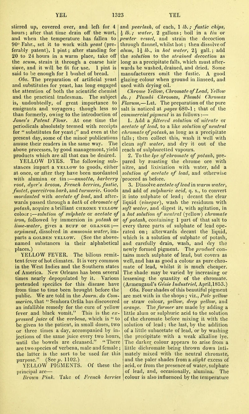 stirred up, covered over, and left for 4 hours; after that time drain off the wort, and when the temperature has fallen to 90° Fahr., set it to work with yeasl (pre- ferahly patent), 1 pint; after standing for 20 to 24 hours in a warm place, take off the scum, strain it through a coarse hair sieve, and it will be fit for use. 1 pint is said to be enough for 1 bushel of bread. Obs. The preparation of artificial yeast and substitutes for yeast, has long engaged the attention of both the scientific chemist and the practical tradesman. The subject is, undoubtedly, of great importance to emigrants and voyagers; though less so than formerly, owing to the introduction of Joneses Patent Flour. At one time the periodicals absolutely teemed with receipts for  substitutes for yeast; and even at the present day, some of the minor publications amuse their readers in the same way. The above processes, by good managemont, yield products which are all that can be desired. YELLOW DYES. The following sub- stances impart a yellow to goods, either at once, or after they have been mordanted with alumina or tin:—annotta, barberry root, dyer's broom, French berries, fustic, fustet, quercitron baric, and turmeric. Goods mordanted with acetate of lead, and after- wards passed through a bath of chromate of potash, acquire a brilliant chrome yellow colour ;—solution of sulphate or acetate of iron, followed by immersion in potash or lime-water, gives a buff or op^ange ;— orpiment, dissolved in ammonia water, im- parts a GOLDEN YELLOW. (See the above- named substances in their alphabetical places.) YELLOW FEVER. The bilious remit- tent fever of hot climates. It is very common in the West Indies and the Southern states of America. New Orleans has been several times nearly depopulated by it. Various pretended specifics for this disease have from time to time been brought before the public. We are told in the Journ. do Com- merico, that  Senhora Orfila has discovered an infallible remedy for the cure of yellow fever and black vomit. Tiiis is the ex- pressed juice of the verbena, which is  to be given to the patient, in small doses, two or three times a day, accompanied by in- jections of the same juice every two hours, until the bowels are cleansed.  There are two species of verbena, male and female ; the latter is the sort to be used for this purpose. (See^. 1102.) YELLOW PIGMENTS. Of these the principal are— Brown Pink. Take of French berries and pearlash, of each, 1 lb.; fustic chips, \ lb.; water, 2 gallons; boil in a tin or pewter vessel, and strain the decoction through flannel, whilst hot; then dissolve of alum, 1^ lb., in hot water, 2J gall.; add the solution to the strained decoction as long as a precipitate falls, which must after- wards be washed, drained, and dried. Some manufacturers omit the fustic. A good glazing colour when ground in linseed, and used with drying oil. Chrome Yellow, Chromate of Lead, Yellow do.; Plumbi Chromas, Plumbi Chromas Flavum,—Lat. The preparation of the pure salt is noticed at pages 680-1; that of the commercial pigment is as foUov.'s :— 1. Add a filtered solution of nitrate or acetate of lead, to a like solution of neutral chromate of potash, as long as a precipitate falls; then collect this, wash it well with clean soft water, and dry it out of the reach of sulphuretted vapours. 2. To the lye of chromate of potash, pre- pared by roasting the chrome ore with nitre, and lixiviation with water, add a solution of acetate of lead, and otherwise 'proceed as before. 3. Dissolve acetate of lead in tvarm water, and add of sulphuric acid, q. s., to convert it into sulphate of lead; decant the clear liquid {vinegar), wash the residuum with soft water, and digest it, with agitation, in a hot solution of neutral (yellow) chromate of potash, containing 1 part of that salt to every three parts of sulphate of lead ope- rated on; afterwards decant the hquid, which is a solution of sulphate of potash, and carefully drain, wash, and dry the newly formed pigment. The product con- tains much sulphate of lead, but covers as well, and has as good a colour as pure chro- mate of lead, whilst it is much cheaper. The shade may be varied by increasing or lessening the quantity of the chromate. (Armengaud's Genie Industriel, April, 1853.) Obs. Four shades of this beautiful pigment are met with in the shops ; viz., Pale yellow or straw colour, yellotv, deep yellow, and orange. Tlxe former are made by adding a little alum or sulphuric acid to the solution of the chromate before mixing it with the solution of lead; the last, by the addition of a little subacetate of lead, or by washing the precipitate with a weak alkaline lye. Tlie darker colour appears to arise from a little dichromate being thrown down inti- mately mixed with the neutral chromate, and the paler shades from a slight excess of acid, or from the presence of water, sulphate of lead, and, occasionally, alumina. The colour is also influenced by the temperature