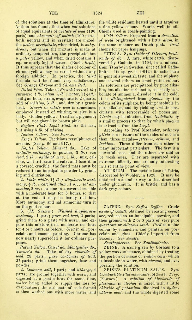 of the solutions at the time of admixture. Anthon has found, that when hot solutions of equal equivalents of acetate of lead (190 parts) and chromate of potash (100 parts, l)oth neutral and in crystals) are mixed, the yellow precipitate, when dried, is anhy- drous ; but when the mixture is made at ordinary temperatures, the precipitate has a paler yellow, and when dried contains 1 eq., or nearly 54 g of water. (Buch. Rept.) It thus appears that the shades of colour of chrome yellow may be varied without any foreign addition. In practice, the third formula will be found very satisfactory. See Orange Chrome and Chrome Red. Dutch Pink. Take of French berries 1 lb ; turmeric, ^ lb,; alum, \ lb.; water, \ \gall.; boil J an hour, strain, evaporate to 2 quarts, add of whiting, 3 lb., and dry by a gentle heat. Starch or white lead is sometimes employed, instead of whiting, to give it a body. Golden yellow. Used as a pigment; but will not glaze like brown pink. English Pink, Light Pink. As the last, but using 5 lb. of whiting. Indian Yellow. See Purree. King's Yellow, Factitious tersulphuret of arsenic. {See p. 86 and 917.) Naples Yellow, Mineral do.. Take of metallic antimony, in powder, 3 lb.; red lead, 2 lb.; oxide of zinc, I lb.; mix, cal- cine, well triturate the calx, and fuse it in a covered crucible; the fused mass must be reduced to an impalpable powder by grind- ing and elutriation. 2. Flake ivhite, 1 \ lb. ; diaphoretic anti- mony, J lb.; calcined alum, 1 oz. ; sal am- moniac, 2 oz. ; calcine in a covered crucible with a moderate heat for 3 hours, so that at the end, it may be barely red hot. More antimony and sal ammoniac turn it on the gold colour. 3. {M. Guimel.) Washed diaphoretic antimony, 1 part; pure red lead, 2 parts; grind them to a paste with water, and ex- pose this mixture to a moderate red heat for 4 or 5 hours, as before. Used in oil, por- celain, and enamel painting. Chrome has now nearly superseded it for ordinary pur- poses. Patent Yellow, Cassel do., Montpellier do.. Turner's do. Take of dry chloride of lead, 28 parts; pure carbonate of lead, 27 parts; grind them together, fuse and powder. 2. Common salt, 1 part; and litharge, 4 parts ; are ground together with water, and digested at a gentle heat for some time, water being added to supply the loss by evaporation ; the carbonate of soda formed is then washed out with more water, and the white residuum heated until it acquires a fine yellow colour. Works well in oil. Chiefly used in coach-painting. Weld Yellow. Prepared from a decoction of weld brightened with a little alum, in the same manner as Dutch pink. Used chiefly for paper hangings. YTTRIA. Syn, Oxide of Yttrium, Prof, oxide of do. A rare, white earth, disco- vered by Gadolin, in 1794, in a mineral from Ytterby in Sweden, since called Gado- linite. Its sp. gr. is 4-842; its salts have in general a sweetish taste, and the sulphate and several others an amethystine colour. Its solutions are precipitated by pure alka- lies, but alkaline carbonates, especially car- bonate of ammonia, dissolve it in the cold. It is distinguished from glucina by the colour of its sulphate, by being insoluble in pure alkalies, and by yielding a white pre- cipitate with ferrocyanide of potassium. Yttria may be obtained from Gadolinite by a similar process to that by which glucina is extracted from the beryl. According to Prof. Mosander, ordinary yttria is a mixture of the oxides of not less than three metals—yttrium, erbium, and terbium. These differ from each other in many important particulars. The first is a powerful base, and the others are said to be weak ones. They are separated with extreme difficulty, and are only interesting in a scientific point of view. YTTRIUM. The metalic base of Yttria, discovered by Wiihler, in 1828. It may be obtained in a similar way to that described under glucinium. It is brittle, and has a dark gray colour. ZAFFRE. Syn. Saffra, Safflor. Crude oxide of cobalt, obtained by roasting cobalt ore, reduced to an impalpable powder, and then ground with 2 or 3 parts of very pure quartzose or siliceous sand. Used as a blue colour by enamellers and painters on por- celain and glass. Chiefly imported from Saxony. See Smalts. Zanthopicrine. See Xanthopicrite. ZEINE. A name given by Gorham to a yellow waxy substance, obtained by treating the portion of maize or Indian corn, which is insoluble in water, witli alcohol, and eva- porating the solution. ZEISE'S PLATINUM SALTS. Syn. Combustible Platinum-sails, of Zeise. Prep. (Fownes.) A solution of bichloride of platinum in alcohol is mixed with a little chloride of potassium dissolved in hydro- chloric acid, and the whole digested some