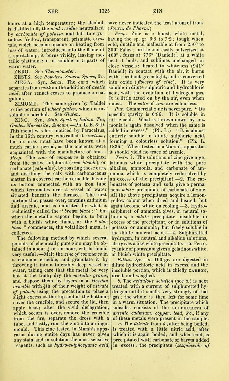 hours at a high temperature; the alcohol is distilled off, the acid residue neutralized by carbonate of potassa, and left to crys- tallize. Yellow, transparent, prismatic crys- tals, which become opaque on heating from loss of water; introduced into the flame of a spirit-lamp, it burns vividly, leaving me- tallic platinum; it is soluble in 5 parts of warm water. ZERO. See Thermometer. ZESTS. See Powders, Sauces, Spices, ^c. ZIEGA. Syn. Serai. The curd which separates from milk on the addition of acetic acid, after rennet ceases to produce a coa- gulura. ZIMOME. The name given by Taddei to the portion of wheat gluten, which is in- soluble in alcohol. See Gluten. ZINC. Syn. Zink, Spelter, Indian Tin, Golden Marcasite ; Zincum,—Ph. L. E. & D. This metal was first noticed by Paracelsus, in the 16th centuiy, who called it zinetum ; but its ores must have been known at a much earlier period, as the ancients were acquainted with the manufacture of brass. Prep. The zinc of commerce is obtained from the native sulphuret {zinc blende), or carbonate {calamine), by roasting those ores, and distiUing the calx with carbonaceous matter in a covered earthen crucible, having its bottom connected with an iron tube which terminates over a vessel of water situated beneath the furnace. The first portion that passes over, contains cadmium and arsenic, and is indicated by what is technically called the  brown blaze ;  but when the metallic vapour begins to burn ■with a bluish white flame, or the ''■blue blaze  commences, the volatilized metal is collected. The following method by which several pounds of chemically pure zinc may be ob- tained in about \ of an hour, will be found very useful:—Melt the zinc of commerce in a common crucible, and granulate it by throwing it into a tolerably deep vessel of water, taking care that the metal be very hot at the time; dry the metallic grains, and dispose them by layers in a Hessian crucible with Jth of their weight of nitrate of potash, using the precaution to place a slight excess at the top and at the bottom ; cover the crucible, and secure the lid, then apply heat; after the vivid deflagration, which occurs is over, remove the crucible from the fire, separate the dross with a tube, and lastly, run the zinc into an ingot mould. This zinc tested In Marsh's appa- ratus during entire days has never given any stain, and in solution the most sensitive reagents, such as hydro-sulphocyanic acid, have never indicated the least atom of iron. {Journ. de Pharm.) Prop. Zinc is a bluish white metal, having the sp. gr. 6-8 to 72; tough when cold, ductile and malleable at from 250° to 300° Fahr.; brittle and easily pulverized at 400°; fuses at 773° (Daniell); at a white heat it boils, and sublimes unchanged in close vessels; heated to whiteness (941° Daniell) in contact with the air, it burns with a brilliant green light, and is converted into oxide {flowers of zinc). It is very soluble in dilute sulphuric and hydrochloric acid, with the evolution of hydrogen gas. It is little acted on by the air, even when moist. The salts of zinc are colourless. Pur. Commercial zinc is never pure.  Its specific gravity is 6'86. It is soluble in nitric acid. What is thrown down by am- monia is again dissolved when the same is added in excess. (Ph. L.)  It is almost entirely soluble in dilute sulphuric acid, forming a colourless solution. (Ph. L. 1836.) When tested in a Marsh's apparatus it should yield no trace of arsenic. Tests. 1. The solutions of zinc give a ge- latinous white precipitate with the pure alkalies, ammonia, and carbonate of am- monia, which is completely redissolved by an excess of the precipitant.—2. The car- bonates of potassa and soda give a perma- nent white precipitate of carbonate of zinc. All the above precipitates acquire a lemon- yellow colour when dried and heated, but again become white on coohng.—3. Hydro- sulphuret of ammonia gives, in neutral so- lutions, a white precipitate, insoluble in excess of the precipitant, or in solutions of potassa or ammonia; but freely soluble in the dilute mineral acids.—4. Sulphuretted hydrogen, in neutral and alkaline solutions, also gives alike white precipitate.—5. Ferro- cyanide of potassium gives a gelatinous white, or bluish white precipitate. Estim., &(c.—a. 100 gr. are digested in dilute hydrochloric acid in excess, and the insoluble portion, which is chiefly carbon, dried, and weighed. b. The acidulous solution (see a.) is next treated with a current of sulphuretted hy- drogen until it smells very strongly of that gas; the whole is then left for some time in a warm situation. The precipitate which subsides consists of the sulphurets of arsenic, cadmium, copper, lead, 8fc., if any of these metals were present in the sample. c. The filtrate from b., after being boiled, is treated with a little nitric acid, after which it is again boiled, and when cold, is precipitated with carbonate of baryta added in excess; the precipitate {sesquioxide of