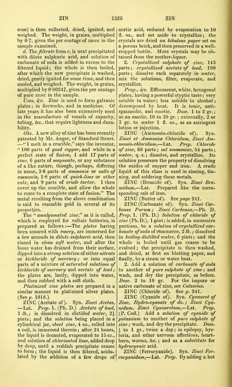 iron) is then collected, dried, ignited, and weighed. The weight, in grains, multiplied by 0*7, gives the per centageof iron in the sample examined. d. The filtrate from c, is next precipitated with dilute sulphuric acid, and solution of carbonate of soda is added in excess to the filtered liquid; the whole is then boiled, after which the new precipitate is washed, dried, gently ignited for some time, and then cooled, and weighed. The weight, in grains, multiplied by 0'80247, gives the per centage of pure ZINC in the sample. Uses, 8{c. Zinc is used to form galvanic plates ; in fireworks, and in medicine. Of late years it has also been extensively used in the manufacture of vessels of capacity, tubing, &c., that require lightness and dura- bility. Obs. A new alloy of zinc has been recently patented by Mr. Anger, of Stamford Street. — I melt in a crucible, says the inventor,  100 parts of good copper, and while in a perfect state of fusion, I add 17 parts of zinc, 6 parts of magnesite, or any substance of a like nature, though, perhaps, differing in name, 3'6 parts of ammonia or salts of ammonia, IS parts of quick-lime or other calx, and 9 parts of crude tartar. I then cover up the crucible, and allow the whole to come to a complete state of fusion. The metal resulting from the above combination is said to resemble gold in several of its properties. The  amalgamated zinc, as it is called, which is employed for voltaic batteries, is prepared as follows :—The plates having been scoured with emery, are immersed for a few seconds in dilute sulphuric acid, then rinsed in clean soft water, and after the loose water has drained from their surface, dipped into a strong solution of either nitrate or bichloride of mercury; or into equal parts of a mixture of saturated solutions of bichloride of mercury and acetate of lead ; the plates are, lastly, dipped into water, and then rubbed with a soft cloth. Platinized zinc plates are prepared in a similar manner to platinized silver plates. (Seejs. 1018.) ZINC (Acetate of). Syn. Zinci Acetas, —Lat. Prep. 1. (Ph. D.) Acetate of lead, 1 lb,; is dissolved in distilled water, 2^ pints; and the solution being placed in a cylindrical jar, sheet zinc, 4 oz., rolled into a coil, is immersed therein ; after 24 hours, the liquid is decanted, evaporated to 15 oz., and solution of chlorinated lime, added drop by drop, until a reddish precipitate ceases to form ; the liquid is then filtered, acidu- lated by the addition of a few drops of acetic acid, reduced by evaporation to 10 fl. oz., and set aside to crystaUize; the crystals are dried on bibulous paper set on a porous brick, and then preserved in a well- stopped bottle. More crystals may be ob- tained from the mother-liquor. 2. Crystallized sulphate of zinc, 143 parts; crystallized acetate of lead, 190 parts ; dissolve each separately in water, mix the solutions, filter, evaporate, and crystallize. Prop., Sfc. Efilorescent, white, hexagonal plates, having a powerful styptic taste; very soluble in water; less soluble in alcohol; decomposed by heat. It is tonic, anti- spasmodic, and emetic. Dose. 1 to 2 gr.; as an emetic, 10 to 20 gr.; externally, 2 or 3 gr. to water 1 fl. oz., as an astriugent lotion or injection, ZINC (Ammonio-chloride of). Syn. Zinci et Ammonice Chloridum, Zinci Am- monio-chloridum,—Lat. Prep. Chloride of zinc, 68 parts ; sal ammoniac, 54 parts ; ivater, q. s.; dissolve, and crystallize. Its solution possesses the property of dissolving the oxides of copper and iron. A crude liquid of this class is used in zincing, tin- ning, and soldering these metals. ZINC (Bromide of). Syn. Zinci Bro- midum,—Lat. Prepared like the corre- sponding salt of iron. ZINC (Butter of). Seepage 241. ZINC (Carbonate of). Syu. Zinci Car- bonas Purum; Zinci Carbonas,—Ph. D. Prep. 1. (Ph. D.) Solution of chloride of zinc (Ph.D.), 1 .pint; is added, in successive portions, to a solution of crystallized car- bonate of soda of commerce, 2 lb.; dissolved in boiling distilled ivater, 6 pints ; and the whole is boiled until gas ceases to be evolved; the precipitate is then washed, and dried, at first on blotting paper, and finally, by a steam or water heat. 2. Add a solution of carbonate of soda to another of pure sulphate of zinc; and wash, and dry the precipitate, as before. Dose. 2 to 10 gr. For the impure or native carbonate of zinc, see Calamine. ZINC (Chloride of). See p. 241. ZINC (Cyanide of). Syn. Cyanuret of Zinc, Hydro-cyanate of do. ; Zinci Cya- nidum, Zinci Cyanuretum,—Lat. Prep. (P. Cod.) Add a solution of cyanide of potassium to another of pure sulphate of zinc ; wash, and dry the precipitate. Dose. i to 1 gr., twice a day; in epilepsy, hys- teria, and other nervous affections, heart- burn, worms, &c.; and as a substitute for hydrocyanic acid. ZINC (Ferrocyanide). Syn. Zinci Fer- rocyanidum,—Lat. Prep. By adding a hot
