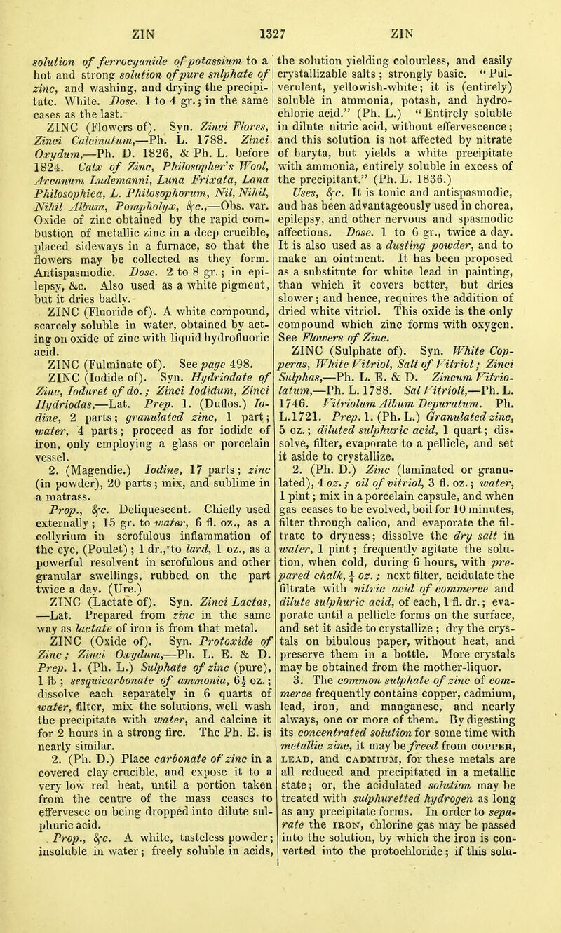 solution of ferrocyanide of potassium to a hot and strong solution of pure snlphate of zinc, and washing, and drying the precipi- tate. White. Dose. 1 to 4 gr.; in the same cases as the last. ZINC (Flowers of). Syn. Zinci Flores, Zinci Calcinatum,—Ph. L. 1788. Zinci. Oxydum,—Vh. D. 1826, & Ph. L. before 1824. Calx of Zinc, Philosopher's Wool, Arcanum Ludemanni, Luna Frixata, Lana Philosophica, L. Philosophorum, Nil, Nihil, Nihil Album, Pompholyx, Sfc,—Obs. var. Oxide of zinc obtained by the rapid com- bustion of metallic zinc in a deep crucible, placed sideways in a furnace, so that the flowers may be collected as they form. Antispasmodic. Base. 2 to 8 gr.; in epi- lepsy, &c. Also used as a white pigment, but it dries badly. ZINC (Fluoride of). A white compound, scarcely soluble in water, obtained by act- ing on oxide of zinc with liquid hydrofluoric acid. ZINC (Fulminate of). See page 498. ZINC (Iodide of). Syn. Hydriodate of Zinc, loduret of do.; Zinci lodidum, Zinci Hydriodas,—Lat. Prep. 1. (Duflos.) Io- dine, 2 parts; granulated zinc, 1 part; water, 4 parts; proceed as for iodide of iron, only employing a glass or porcelain vessel. 2. (Magendie.) Iodine, 17 parts; zinc (in powder), 20 parts; mix, and sublime in a matrass. Prop., 8fc. Deliquescent. Chiefly used externally ; 15 gr. to water, 6 fl. oz., as a collyriiim in scrofulous inflammation of the eye, (Poulet) ; 1 dr.,'to lard, 1 oz., as a powerful resolvent in scrofulous and other granular swellings, rubbed on the part twice a day. (Ure.) ZINC (Lactate of). Syn. Zinci Lactas, —Lat. Prepared from zinc in the same way as lactate of iron is from that metal. ZINC (Oxide of). Syn. Protoxide of Zinc; Zinci Oxydum,—Ph. L. E. & D. Prep. 1. (Ph. L.) Sulphate of zinc (pure), 1ft; sesquicarbonate of ammonia, &^ oz.; dissolve each separately in 6 quarts of water, filter, mix the solutions, well wash the precipitate with water, and calcine it for 2 hours in a strong fire. The Ph. E. is nearly similar. 2. (Ph. D.) Place carbonate of zinc in a covered clay crucible, and expose it to a very low red heat, until a portion taken from the centre of the mass ceases to effervesce on being dropped into dilute sul- phuric acid. . Prop., 8fc. A white, tasteless powder; insoluble in water; freely soluble in acids. the solution yielding colourless, and easily crystaUizahle salts ; strongly basic.  Pul- verulent, yellowish-white; it is (entirely) soluble in ammonia, potash, and hydro- chloric acid. (Ph. L.) Entirely soluble in dilute nitric acid, without efl^ervescence; and this solution is not aff'ected by nitrate of baryta, but yields a white precipitate with ammonia, entirely soluble in excess of the precipitant. (Ph. L. 1836.) Uses, 8fc. It is tonic and antispasmodic, and has been advantageously used in chorea, epilepsy, and other nervous and spasmodic afi^ections. Dose. 1 to 6 gr., twice a day. It is also used as a dusting powder, and to make an ointment. It has been proposed as a substitute for white lead in painting, than which it covers better, but dries slower; and hence, requires the addition of dried white vitriol. This oxide is the only compound which zinc forms with oxygen. See Flowers of Zinc. ZINC (Sulphate of). Syn. White Cop- peras, White C^itriol, Salt of I'itriol; Zinci Sulphas,-—Ph. L. E. & D. Zincum f 'itrio- latum,—?h. L. 1788. Sal ntrioli,—Vh. L. 1746. T'itriolum Album Depuratum. Ph. L.1721. Prep. 1. (Ph. L.) Granulated zinc, 5 oz.; diluted sulphuric acid, 1 quart; dis- solve, filter, evaporate to a pellicle, and set it aside to crystallize. 2. (Ph. D.) Zinc (laminated or granu- lated), 4 oz. ; oil of vitriol, 3 fl. oz.; water, 1 pint; mix in a porcelain capsule, and when gas ceases to be evolved, boil for 10 minutes, filter through calico, and evaporate the fil- trate to diyness; dissolve the dry salt in wafer, 1 pint; frequently agitate the solu- tion, when cold, during 6 hours, with pre- pared chalk, ^ oz. ; next filter, acidulate the filtrate with nitric acid of commerce and dilute sulphuric acid, of each, 1 fl. dr.; eva- porate until a pellicle forms on the surface, and set it aside to crystallize ; dry the crys- tals on bibulous paper, without heat, and preserve them in a bottle. More crystals may be obtained from the mother-liquor. 3. The common sulphate of zinc of com- merce frequently contains copper, cadmium, lead, iron, and manganese, and nearly always, one or more of them. By digesting its concentrated solution for some time with metallic zinc, it mayhe freed irom copper, LEAD, and CADMIUM, for these metals are all reduced and precipitated in a metallic state; or, the acidulated solution may be treated with sulphuretted hydrogen as long as any precipitate forms. In order to sepa- rate the IRON, chlorine gas may be passed into the solution, by which the iron is con- verted into the protochloride; if this solu-
