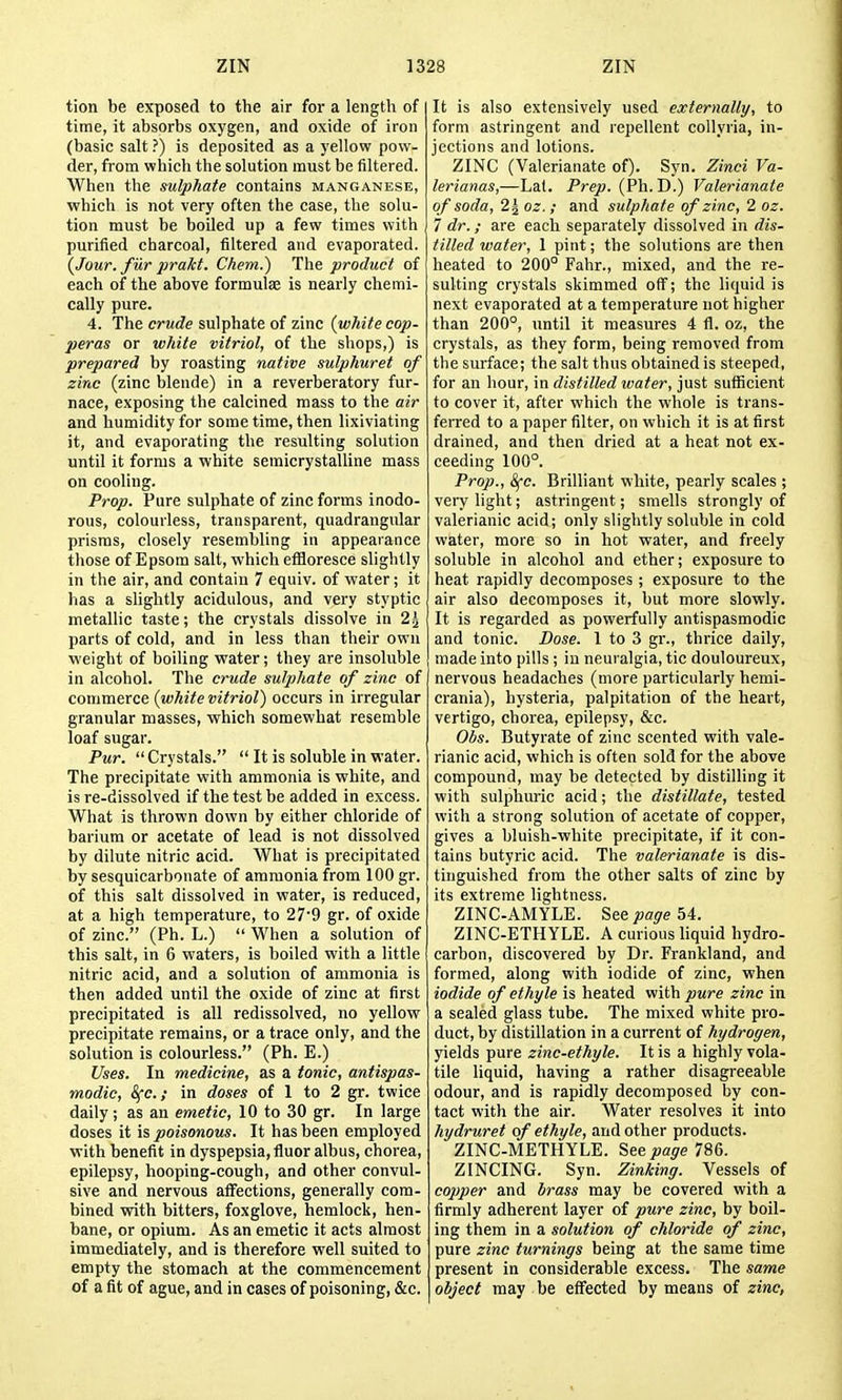 tion be exposed to the air for a length of time, it absorbs oxygen, and oxide of iron (basic salt ?) is deposited as a yellow pow- der, from which the solution must be filtered. When the sulphate contains manganese, which is not very often the case, the solu- tion must be boiled up a few times with purified charcoal, filtered and evaporated. (Jour, fiir prakt. Chem.) The product of each of the above formulae is nearly chemi- cally pure. 4. The sulphate of zinc (white cop- peras or white vitriol, of the shops,) is prepared by roasting native sulphuret of zinc (zinc blende) in a reverberatory fur- nace, exposing the calcined mass to the air and humidity for some time, then lixiviating it, and evaporating the resulting solution until it forms a white semicrystalline mass on cooling. Prop. Pure sulphate of zinc forms inodo- rous, colourless, transparent, quadrangular prisms, closely resembling in appearance those of Epsom salt, which effloresce slightly in the air, and contain 7 equiv. of water; it has a slightly acidulous, and very styptic metallic taste; the crystals dissolve in 2^ parts of cold, and in less than their own weight of boiling water; they are insoluble in alcohol. The crude sulphate of zinc of commerce (white vitriol) occurs in irregular granular masses, which somewhat resemble loaf sugar. Pur.  Crystals.  It is soluble in water. The precipitate with ammonia is white, and is re-dissolved if the test be added in excess. What is thrown down by either chloride of barium or acetate of lead is not dissolved by dilute nitric acid. What is precipitated by sesquicarbonate of ammonia from 100 gr. of this salt dissolved in water, is reduced, at a high temperature, to 27'9 gr. of oxide of zinc. (Ph. L.)  When a solution of this salt, in 6 waters, is boiled with a little nitric acid, and a solution of ammonia is then added until the oxide of zinc at first precipitated is all redissolved, no yellow precipitate remains, or a trace only, and the solution is colourless. (Ph. E.) Uses. In medicine, as a tonic, antispas- modic, Sfc; in doses of 1 to 2 gr. twice daily; as an emetic, 10 to 30 gr. In large doses it is poisonous. It has been employed with benefit in dyspepsia, fluor albus, chorea, epilepsy, hooping-cough, and other convul- sive and nervous affections, generally com- bined with bitters, foxglove, hemlock, hen- bane, or opium. As an emetic it acts almost immediately, and is therefore well suited to empty the stomach at the commencement of a fit of ague, and in cases of poisoning, &c. It is also extensively used externally, to form astringent and repellent collyria, in- jections and lotions. ZINC (Valerianate of). Syn. Zinci Va- lerianas,—Lat. Prep. {Ph. J).) Valerianate of soda, 2^ oz. ; and sulphate of zinc, 2 oz. 7 dr.; are each separately dissolved in dis- tilled water, 1 pint; the solutions are then heated to 200° Fahr., mixed, and the re- sulting crystals skimmed off; the liquid is next evaporated at a temperature not higher than 200°, until it measures 4 fl. oz, the crystals, as they form, being removed from the surface; the salt thus obtained is steeped, for an hour, in distilled water, just sufficient to cover it, after which the whole is trans- ferred to a paper filter, on which it is at first drained, and then dried at a heat not ex- ceeding 100°. Prop., 8fe. Brilliant white, pearly scales ; vei-y light; astringent; smells strongly of valerianic acid; only slightly soluble in cold water, more so in hot water, and freely soluble in alcohol and ether; exposure to heat rapidly decomposes ; exposure to the air also decomposes it, but more slowly. It is regarded as powerfully antispasmodic and tonic. Dose. 1 to 3 gr., thrice daily, made into pills ; in neuralgia, tic douloureux, nervous headaches (more particularly hemi- crania), hysteria, palpitation of the heart, vertigo, chorea, epilepsy, &c. Obs. Butyrate of zinc scented with vale- rianic acid, which is often sold for the above compound, may be detected by distilling it with sulphuric acid; the distillate, tested with a strong solution of acetate of copper, gives a bluish-white precipitate, if it con- tains butyric acid. The valerianate is dis- tinguished from the other salts of zinc by its extreme lightness. ZINC-AMYLE. See page 54. ZINC-ETHYLE. A curious liquid hydro- carbon, discovered by Dr. Frankland, and formed, along with iodide of zinc, when iodide of ethyle is heated with pure zinc in a sealed glass tube. The mixed white pro- duct, by distillation in a current of hydrogen, yields pure zinc-ethyle. It is a highly vola- tile liquid, having a rather disagreeable odour, and is rapidly decomposed by con- tact with the air. Water resolves it into hydruret of ethyle, and other products. ZINC-METHYLE. See page 786. ZINCING. Syn. ZinJcing. Vessels of copper and brass may be covered with a firmly adherent layer of pure zinc, by boil- ing them in a solution of chloride of zinc, pure zinc turnings being at the same time present in considerable excess. The same object may be effected by means of zinc,