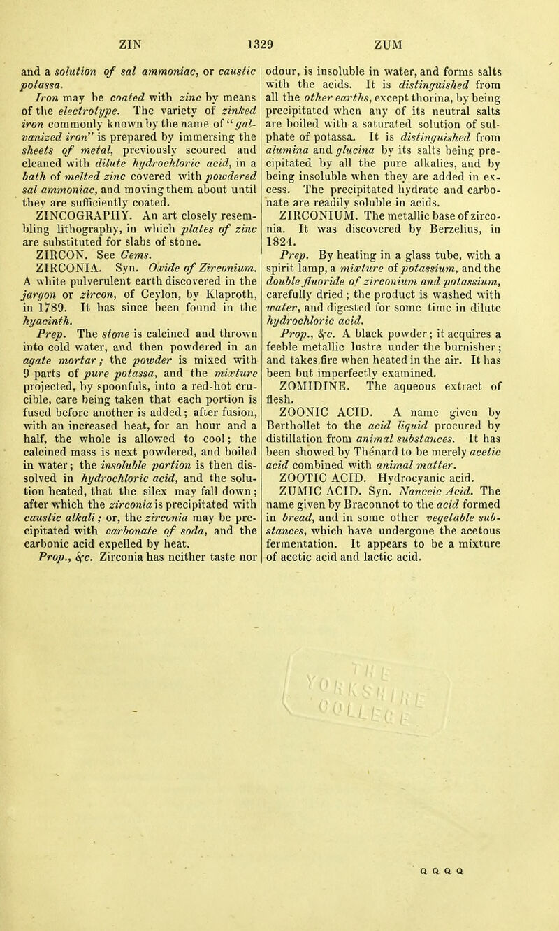 and a solution of sal ammoniac, or caustic potassa. Iron may be coated with zinc by means of the electrotype. The variety of zinJced iron commonly known by the name o( gal- vanized iron is prepared by immersing the sheets of metal, previously scoured and cleaned with dilute hydrochloric acid, in a bath of melted zinc covered with powdered sal ammoniac, and moving them about until thev are sufficiently coated. ZINCOGRAPHY. An art closely resem- bling lithography, in which plates of zinc are substituted for slabs of stone. ZIRCON. See Gems. ZIRCONIA. Syn. Oxide of Zirconium. A white pulverulent earth discovered in the jargon or zircon, of Ceylon, by Klaproth, in 1789. It has since been found in the Prep. The stme is calcined and thrown into cold water, and then powdered in an agate mortar; the powder is mixed with 9 parts of pure potassa, and the mixture projected, by spoonfuls, into a red-hot cru- cible, care being taken that each portion is fused before another is added; after fusion, with an increased heat, for an hour and a half, the whole is allowed to cool; the calcined mass is next powdered, and boiled in water; the insoluble portion is then dis- solved in hydrochloric acid, and the solu- tion heated, that the silex may fall down; after which the ^zrcowia is precipitated with caustic alkali; or, the zirconia may be pre- cipitated with carbonate of soda, and the carbonic acid expelled by heat. Prop., &(c. Zirconia has neither taste nor odour, is insoluble in water, and forms salts with the acids. It is distinguished from all the other earths, except thorina, by being precipitated when any of its neutral salts are boiled with a saturated solution of sul- phate of potassa. It is distinguished from alumina and glucina by its salts being pre- cipitated by all the pure alkalies, and by being insoluble when they are added in ex- cess. The precipitated hydrate and carbo- nate are readily soluble in acids. ZIRCONIUM. The metallic base of zirco- nia. It was discovered by Berzelius, in 1824. Prep. By heating in a glass tube, with a spirit lamp, a mixture of potassium, and the double fluoride of zirconium and potassium, carefully dried ; the product is washed vvith water, and digested for some time in dilute hydrochloric acid. Prop., &(c. A black powder; it acquires a feeble metallic lustre under the burnisher; and takes fire when heated in the air. It has been but imperfectly examined. ZOMIDINE. The aqueous extract of flesh. ZOONIC ACID. A name given by Berthollet to the acid liquid procured by distillation from animal substances. It has been showed by Thenard to be merely acetic acid combined with animal matter. ZOOTIC ACID. Hydrocvanic acid. ZUMIC ACID. Syn. Nanceic Acid. The name given by Braconnot to the acid formed in bread, and in some other vegetable sub- stances, which have undergone the acetous fermentation. It appears to be a mixture of acetic acid and lactic acid. ft Q Q Q