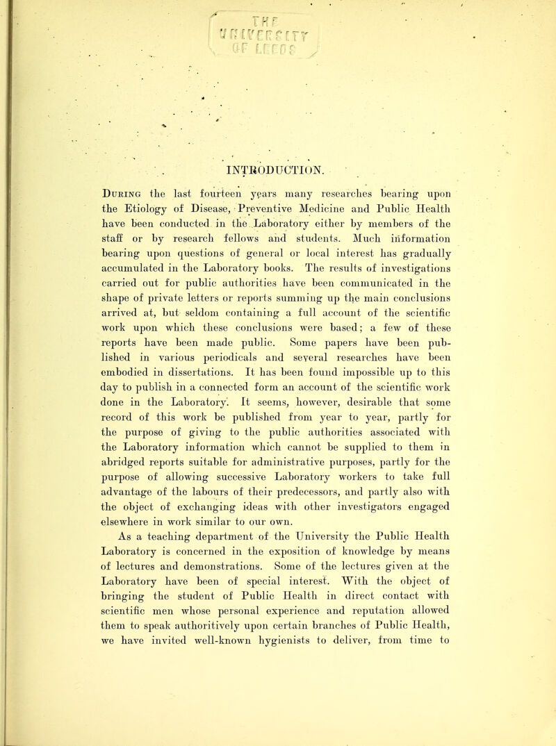 During the last fourteen years many researches bearing upon the Etiology of Disease, Preventive Medicine and Public Health have been conducted in the ..Laboratory either by members of the staff or by research fellows and students. Much information bearing upon questions of general or local interest has gradually accumulated in the Laboratory books. The results of investigations carried out for public authorities have been communicated in the shape of private letters or reports summing up the main conclusions arrived at, but seldom containing a full account of the scientific work upon which these conclusions were based; a few of these reports have been made public. Some papers have been pub- lished in various periodicals and several researches have been embodied in dissertations. It has been found impossible up to this day to publish in a connected form an account of the scientific work done in the Laboratory. It seems, however, desirable that some record of this work be published from year to year, partly for the purpose of giving to the public authorities associated with the Laboratory information which cannot be supplied to them in abridged reports suitable for administrative purposes, partly for the purpose of allowing successive Laboratory workers to take full advantage of the labours of their predecessors, and partly also with the object of exchanging ideas with other investigators engaged elsewhere in work similar to our own. As a teaching department of the University the Public Health Laboratory is concerned in the exposition of knowledge by means of lectures and demonstrations. Some of the lectures given at the Laboratory have been of special interest. With the object of bringing the student of Public Health in direct contact with scientific men whose personal experience and reputation allowed them to speak authoritively upon certain branches of Public Health, we have invited well-known hygienists to deliver, from time to