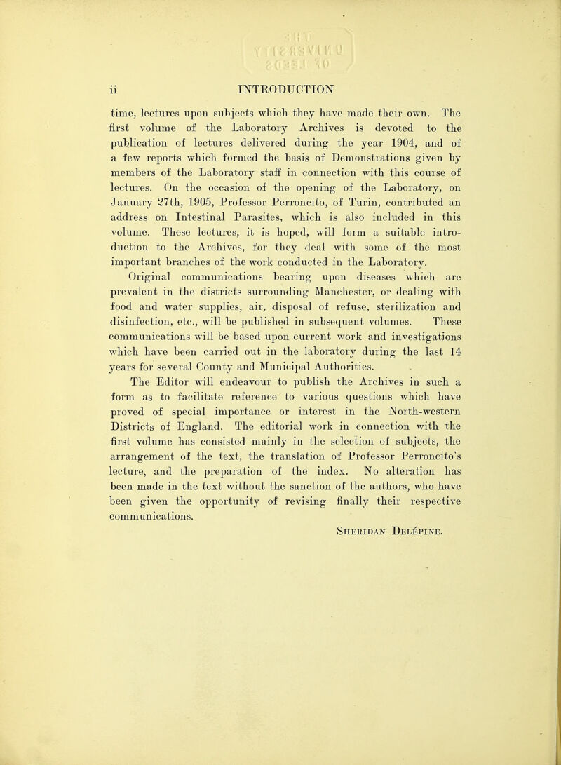 time, lectures upon subjects which they have made their own. The first volume of the Laboratory Archives is devoted to the publication of lectures delivered during the year 1904, and of a few reports which formed the basis of Demonstrations given by members of the Laboratory staff in connection with this course of lectures. On the occasion of the opening of the Laboratory, on January 27th, 1905, Professor Perroncito, of Turin, contributed an address on Intestinal Parasites, which is also included in this volume. These lectures, it is hoped, will form a suitable intro- duction to the Archives, for they deal with some of the most important branches of the work conducted in the Laboratory. Original communications bearing upon diseases which are prevalent in the districts surrounding Manchester, or dealing with food and water supplies, air, disposal of refuse, sterilization and disinfection, etc., will be published in subsequent volumes. These communications will be based upon current work and investigations which have been carried out in the laboratory during the last 14 years for several County and Municipal Authorities. The Editor will endeavour to publish the Archives in such a form as to facilitate reference to various questions which have proved of special importance or interest in the North-western Districts of England. The editorial work in connection with the first volume has consisted mainly in the selection of subjects, the arrangement of the text, the translation of Professor Perroncito's lecture, and the preparation of the index. No alteration has been made in the text without the sanction of the authors, who have been given the opportunity of revising finally their respective communications. Sheridan Delepine.