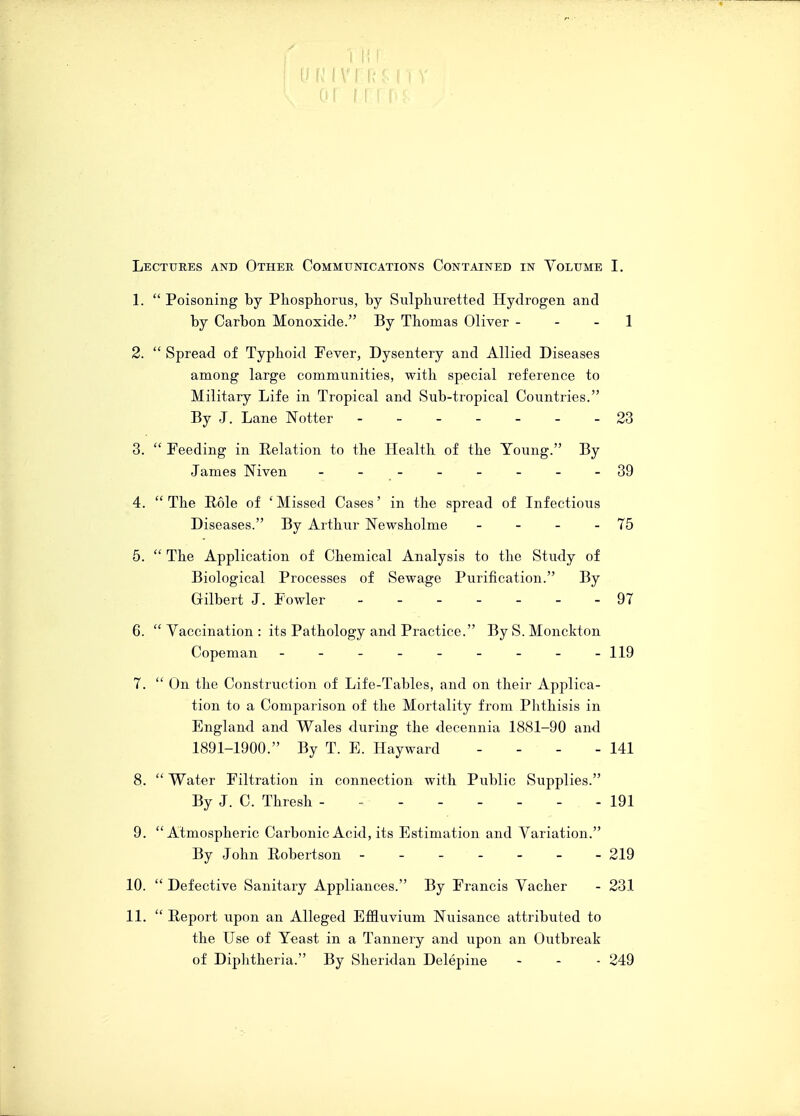 g p. IMI I Lectures and Other Communications Contained in Volume I. 1.  Poisoning by Phosphorus, by Sulphuretted Hydrogen and by Carbon Monoxide. By Thomas Oliver - - - 1 2.  Spread of Typhoid Fever, Dysentery and Allied Diseases among large communities, with special reference to Military Life in Tropical and Sub-tropical Countries. By J. Lane Notter 23 3.  Feeding in Relation to the Health of the Young. By James Niven - -- -- -- -39 4. The Role of 'Missed Cases' in the spread of Infectious Diseases. By Arthur Newsholme - - - - 75 5.  The Application of Chemical Analysis to the Study of Biological Processes of Sewage Purification. By Gilbert J. Fowler 97 6.  Yaccination : its Pathology and Practice. By S. Monckton Copeman - -- -- -- -- 119 7.  On the Construction of Life-Tables, and on their Applica- tion to a Comparison of the Mortality from Phthisis in England and Wales during the decennia 1881-90 and 1891-1900. By T. E. Hayward - - - - 141 8.  Water Filtration in connection with Public Supplies. By J. C. Thresh - - - - - - - - 191 9. Atmospheric Carbonic Acid, its Estimation and Variation. By John Robertson ------- 219 10.  Defective Sanitary Appliances. By Francis Vacher - 231 11.  Report upon an Alleged Effluvium Nuisance attributed to the Use of Yeast in a Tannery and upon an Outbreak of Diphtheria. By Sheridan Delepine - - - 249