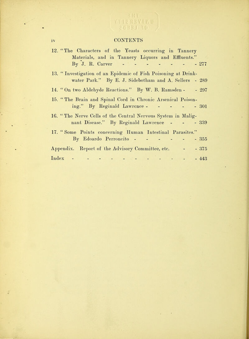 12.  The Characters of the Yeasts occurring in Tannery Materials, and in Tannery Liquors and Effluents. By J. E. Carver - ' - - - - - - 277 13.  Investigation of an Epidemic of Fish Poisoning at Drink- water Park. By E. J. Sidebotham and A. Sellers - 289 14.  On two Aldehyde Reactions. By W. B. Eamsden - - 297 15.  The Brain and Spinal Cord in Chronic Arsenical Poison- ing. By Reginald Lawrence ----- 301 16.  The Nerve Cells of the Central Nervous System in Malig- nant Disease. By Reginald Lawrence - 339 17.  Some Points concerning Human Intestinal Parasites. By Edoardo Perroncito ------ 355 Appendix. Report of the Advisory Committee, etc. - - 375 Index - - - - . - - - - - - 443