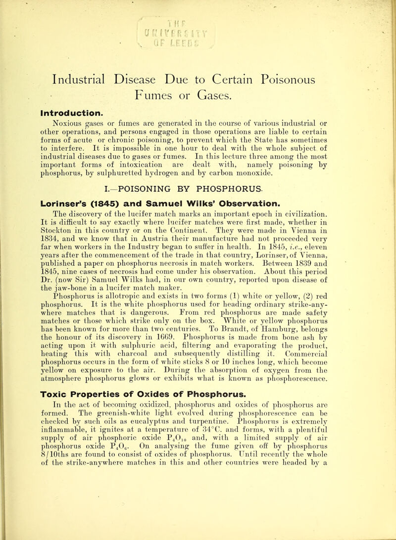cjKirfFRsmv • V ^ LEEDS j Industrial Disease Due to Certain Poisonous Fumes or Gases. Introduction. Noxious gases or fumes are generated in the course of various industrial or other operations, and persons engaged in those operations are liable to certain forms of acute or chronic poisoning, to prevent which the State has sometimes to interfere. It is impossible in one hour to deal with the whole subject of industrial diseases due to gases or fumes. In this lecture three among the most important forms of intoxication are dealt with, namely poisoning by phosphorus, by sulphuretted hydrogen and by carbon monoxide. I.—POISONING BY PHOSPHORUS. Lorinser's (1845) and Samuel Walks' Observation. The discovery of the lucifer match marks an important epoch in civilization. It is difficult to say exactly where lucifer matches were first made, whether in Stockton in this country or on the Continent. They were made in Vienna in 1834, and we know that in Austria their manufacture had not proceeded very far when workers in the Industry began to suffer in health. In 1845, i.e., eleven years after the commencement of the trade in that country, Lorinser, of Vienna, published a paper on phosphorus necrosis in match workers. Between 1839 and 1845, nine cases of necrosis had come under his observation. About this period Dr. (now Sir) Samuel Wilks had, in our own country, reported upon disease of the jaw-bone in a lucifer match maker. Phosphorus is allotropic and exists in two forms (1) white or yellow, (2) red phosphorus. It is the white phosphorus used for heading ordinary strike-any- where matches that is dangerous. From red phosphorus are made safety matches or those which strike only on the box. White or yellow phosphorus bas been known for more than two centuries. To Brandt, of Hamburg, belongs the honour of its discovery in 1669. Phosphorus is made from bone ash by acting upon it with sulphuric acid, filtering and evaporating the product, heating this with charcoal and subsequently distilling it. Commercial phosphorus occurs in the form of white sticks 8 or 10 inches long, which become yellow on exposure to the air. During the absorption of oxygen from the atmosphere phosphorus glows or exhibits what is known as phosphorescence. Toxic Properties of Oxides of Phosphorus. In the act of becoming oxidized, phosphorus and oxides of phosphorus are formed. The greenish-white light evolved during phosphorescence can be checked by such oils as eucalyptus and turpentine. Phosphorus is extremely inflammable, it ignites at a temperature of 34°C. and forms, with a plentiful supply of air phosphoric oxide P4010 and, with a limited supply of air phosphorus oxide P400. On analysing the fume given off by phosphorus 8/10ths are found to consist of oxides of phosphorus. Until recently the whole of the strike-anywhere matches in this and other countries were headed by a