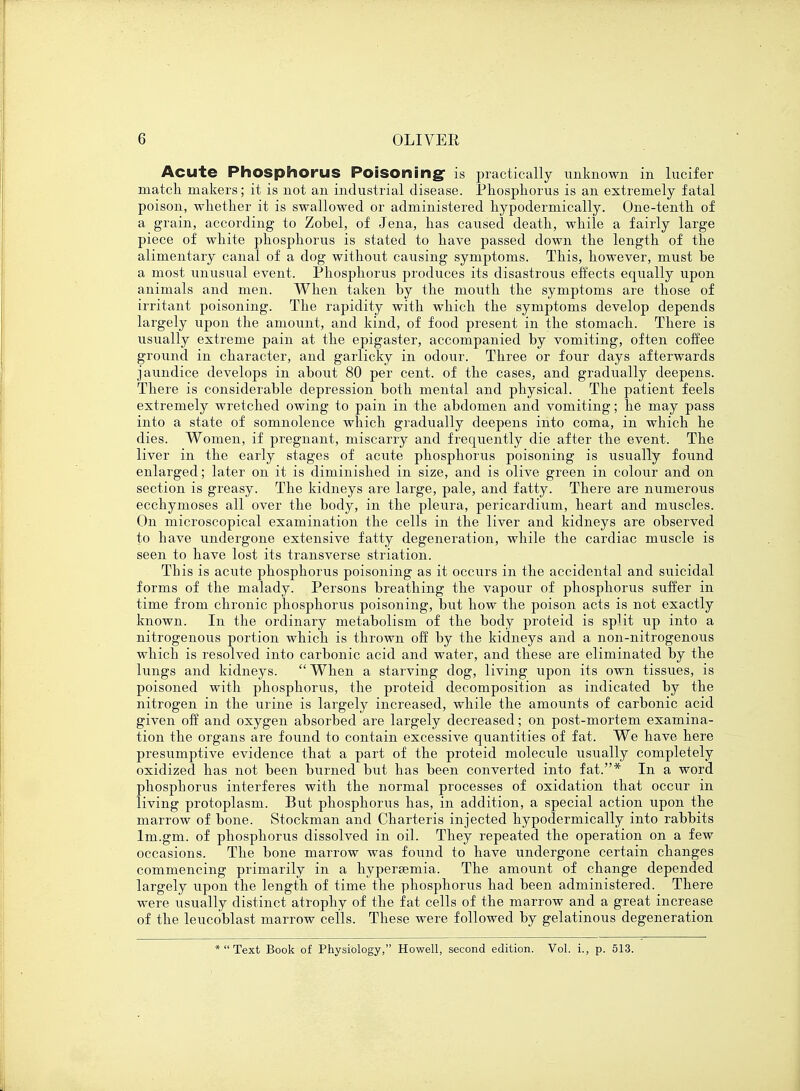 Acute Phosphorus Poisoning is practically unknown in lucifer match makers; it is not an industrial disease. Phosphorus is an extremely fatal poison, whether it is swallowed or administered hypodermically. One-tenth of a grain, according to Zobel, of Jena, has caused death, while a fairly large piece of white phosphorus is stated to have passed down the length of the alimentary canal of a dog without causing symptoms. This, however, must be a most unusual event. Phosphorus produces its disastrous effects equally upon animals and men. When taken by the mouth the symptoms are those of irritant poisoning. The rapidity with which the symptoms develop depends largely upon the amount, and kind, of food present in the stomach. There is usually extreme pain at the epigaster, accompanied by vomiting, often coffee ground in character, and garlicky in odour. Three or four days afterwards jaundice develops in about 80 per cent, of the cases, and gradually deepens. There is considerable depression both mental and physical. The patient feels extremely wretched owing to pain in the abdomen and vomiting; he may pass into a state of somnolence which gradually deepens into coma, in which he dies. Women, if pregnant, miscarry and frequently die after the event. The liver in the early stages of acute phosphorus poisoning is usually found enlarged; later on it is diminished in size, and is olive green in colour and on section is greasy. The kidneys are large, pale, and fatty. There are numerous ecchymoses all over the body, in the pleura, pericardium, heart and muscles. On microscopical examination the cells in the liver and kidneys are observed to have undergone extensive fatty degeneration, while the cardiac muscle is seen to have lost its transverse striation. This is acute phosphorus poisoning as it occurs in the accidental and suicidal forms of the malady. Persons breathing the vapour of phosphorus suffer in time from chronic phosphorus poisoning, but how the poison acts is not exactly known. In the ordinary metabolism of the body proteid is spUt up into a nitrogenous portion which is thrown off by the kidneys and a non-nitrogenous which is resolved into carbonic acid and water, and these are eliminated by the lungs and kidneys. When a starving dog, living upon its own tissues, is poisoned with phosphorus, the proteid decomposition as indicated by the nitrogen in the urine is largely increased, while the amounts of carbonic acid given off and oxygen absorbed are largely decreased; on post-mortem examina- tion the organs are found to contain excessive quantities of fat. We have here presumptive evidence that a part of the proteid molecule usually completely oxidized has not been burned but has been converted into fat.* In a word phosphorus interferes with the normal processes of oxidation that occur in living protoplasm. But phosphorus has, in addition, a special action upon the marrow of bone. Stockman and Charteris injected hypodermically into rabbits lm.gm. of phosphorus dissolved in oil. They repeated the operation on a few occasions. The bone marrow was found to have undergone certain changes commencing primarily in a hypersemia. The amount of change depended largely upon the length of time the phosphorus had been administered. There were usually distinct atrophy of the fat cells of the marrow and a great increase of the leucoblast marrow cells. These were followed by gelatinous degeneration *  Text Book of Physiology, Howell, second edition. Vol. i., p. 513.