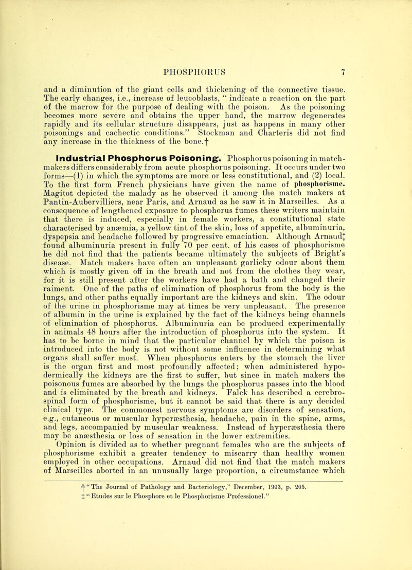 and a diminution of the giant cells and thickening of the connective tissue. The early changes, i.e., increase of leucoblasts,  indicate a reaction on the part of the marrow for the purpose of dealing with the poison. As the poisoning becomes more severe and obtains the upper hand, the marrow degenerates rapidly and its cellular structure disappears, just as happens in many other poisonings and cachectic conditions. Stockman and Charteris did not find any increase in the thickness of the bone.] Industrial Phosphorus Poisoning-. Phosphorus poisoning in match- makers differs considerably from acute phosphorus poisoning. It occurs under two forms—(1) in which the symptoms are more or less constitutional, and (2) local. To the first form French physicians have given the name of phosphorisme. Magitot depicted the malady as he observed it among the match makers at Pantin-Aubervilliers, near Paris, and Arnaud as he saw it in Marseilles. As a consequence of lengthened exposure to phosphorus fumes these writers maintain that there is induced, especially in female workers, a constitutional state characterised by anaemia, a yellow tint of the skin, loss of appetite, albuminuria, dyspepsia and headache followed by progressive emaciation. Although Arnaud+ found albuminuria present in fully 70 per cent, of his cases of phosphorisme he did not find that the patients became ultimately the subjects of Bright's disease. Match makers have often an unpleasant garlicky odour about them which is mostly given off in the breath and not from the clothes they wear, for it is still present after the workers have had a bath and changed their raiment. One of the paths of elimination of phosphorus from the body is the lungs, and other paths equally important are the kidneys and skin. The odour of the urine in phosphorisme may at times be very unpleasant. The presence of albumin in the urine is explained by the fact of the kidneys being channels of elimination of phosphorus. Albuminuria can be produced experimentally in animals 48 hours after the introduction of phosphorus into the system. It has to be borne in mind that the particular channel by which the poison is introduced into the body is not without some influence in determining what organs shall suffer most. When phosphorus enters by the stomach the liver is the organ first and most profoundly affected; when administered hypo- dermically the kidneys are the first to suffer, but since in match makers the poisonous fumes are absorbed by the lungs the phosphorus passes into the blood and is eliminated by the breath and kidneys. Falck has described a cerebro- spinal form of phosphorisme, but it cannot be said that there is any decided clinical type. The commonest nervous symptoms are disorders of sensation, e.g., cutaneous or muscular hypersesthesia, headache, pain in the spine, arms, and legs, accompanied by muscular weakness. Instead of hypersesthesia there may be anaesthesia or loss of sensation in the lower extremities. Opinion is divided as to whether pregnant females who are the subjects of phosphorisme exhibit a greater tendency to miscarry than healthy women employed in other occupations. Arnaud did not find that the match makers of Marseilles aborted in an unusually large proportion, a circumstance which -J-The Journal of Pathology and Bacteriology, December, 1903, p. 205. X  Etudes sur le Phosphore et le Phosphorisme Professionel.