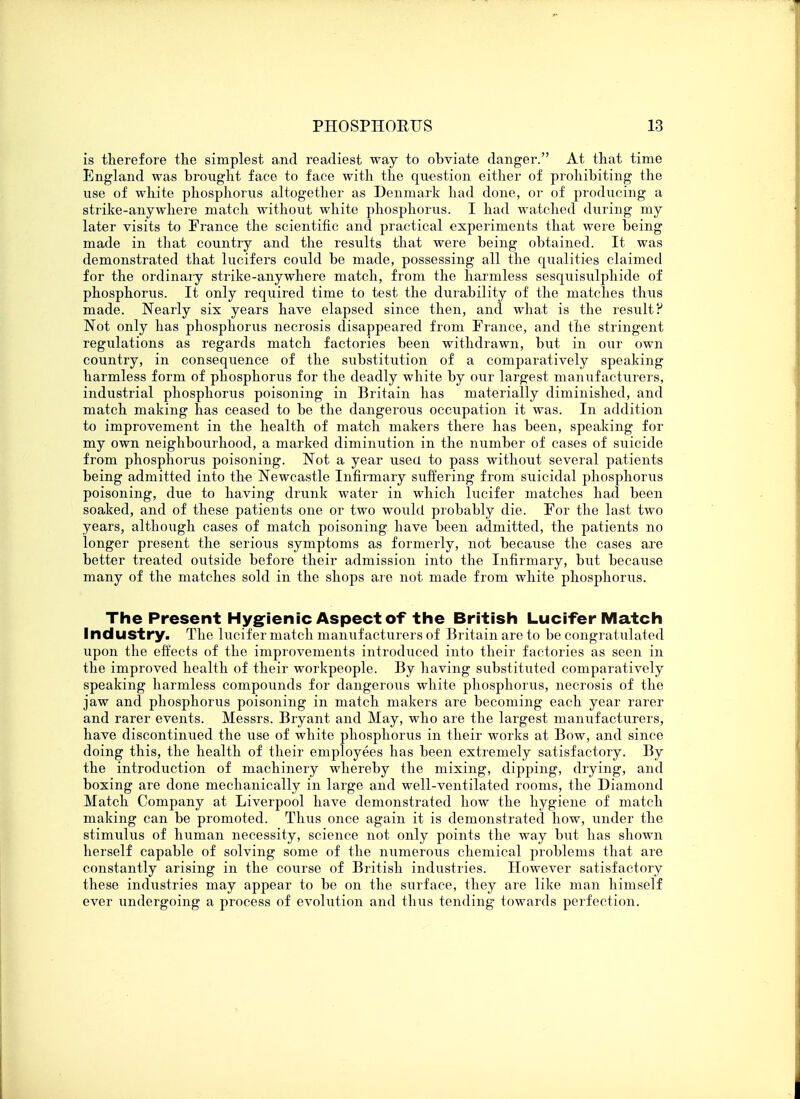 is therefore the simplest and readiest way to obviate danger. At that time England was brought face to face with the question either of prohibiting the use of white phosphorus altogether as Denmark had done, or of producing a strike-anywhere match without white phosphorus. I had watched during my later visits to Prance the scientific and practical experiments that were being made in that country and the results that were being obtained. It was demonstrated that lucifers could be made, possessing all the qualities claimed for the ordinary strike-anywhere match, from the harmless sesquisulphide of phosphorus. It only required time to test the durability of the matches thus made. Nearly six years have elapsed since then, and what is the result? Not only has phosphorus necrosis disappeared from Prance, and the stringent regulations as regards match factories been withdrawn, but in our own country, in consequence of the substitution of a comparatively speaking harmless form of phosphorus for the deadly white by our largest manufacturers, industrial phosphorus poisoning in Britain has materially diminished, and match making has ceased to be the dangerous occupation it was. In addition to improvement in the health of match makers there has been, speaking for my own neighbourhood, a marked diminution in the number of cases of suicide from phosphorus poisoning. Not a year usea to pass without several patients being admitted into the Newcastle Infinnary suffering from suicidal phosphorus poisoning, due to having drunk water in which Inciter matches had been soaked, and of these patients one or two would probably die. Por the last two years, although cases of match poisoning have been admitted, the patients no longer present the serious symptoms as formerly, not because the cases are better treated outside before their admission into the Infirmary, but because many of the matches sold in the shops are not made from white phosphorus. The Present Hygienic Aspect of the British Lucifer Match Industry. The Inciter match manufacturers of Britain are to be congratulated upon the effects of the improvements introduced into their factories as seen in the improved health of their workpeople. By having substituted comparatively speaking harmless compounds for dangerous white phosphorus, necrosis of the jaw and phosphorus poisoning in match makers are becoming each year rarer and rarer events. Messrs. Bryant and May, who are the largest manufacturers, have discontinued the use of white phosphorus in their works at Bow, and since doing this, the health of their employees has been extremely satisfactory. By the introduction of machinery whereby the mixing, dipping, drying, and boxing are done mechanically in large and well-ventilated rooms, the Diamond Match Company at Liverpool have demonstrated how the hygiene of match making can be promoted. Thus once again it is demonstrated how, under the stimulus of human necessity, science not only points the way but has shown herself capable of solving some of the numerous chemical problems that are constantly arising in the course of British industries. However satisfactory these industries may appear to be on the surface, they are like man himself ever undergoing a process of evolution and thus tending towards perfection.