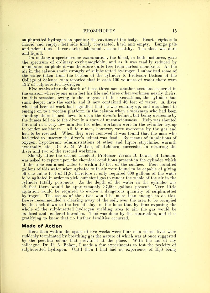 sulphuretted hydrogen, on opening the cavities of the body. Heart: right side flaccid and empty; left side firmly contracted, hard and empty. Lungs pale and oedematous. Liver dark; abdominal viscera healthy. The blood was dark and liquid. On making a spectroscopic examination, the blood, in both instances, gave the spectrum of ordinary oxyhemoglobin, and as it was readily reduced by ammonium sulphide it was therefore quite free from carbon monoxide. As the air in the caisson smelt strongly of sulphuretted hydrogen I submitted some of the water taken from the bottom of the cylinder to Professor Bedson of the College of Science, who reported that in each 100 volumes of water there were 12 2 of sulphuretted hydrogen. Five weeks after the death of these three men another accident occurred in the caisson whereby one man lost his life and three other workmen nearly theirs. On this occasion, owing to the progress of the excavations, the cylinder had sunk deeper into the earth, and it now contained 46 feet of water. A diver who had been at work had signalled that he was coming up, and was about to emerge on to a wooden platform in the caisson when a workman who had been standing there leaned down to open the diver's helmet, but being overcome by the fumes fell on to the diver in a state of unconsciousness. Help was shouted for, and in a very few minutes two other workmen were in the cylinder trying to render assistance. All four men, however, were overcome by the gas and had to be rescued. When they were removed it was found that the man who had tried to unscrew the diver's helmet was dead. By means of inhalations of oxygen, hypodermic administrations of ether and liquor strychnia?, warmth externally, etc., Dr. A. M. Walker, of Hebburn, succeeded in restoring the diver and two of the rescued workmen. Shortly after the second accident, Professor Vivian B. Lewes, of London, was asked to report upon the chemical conditions present in the cylinder which at the time contained water to within 16 feet of the surface. Four hundred gallons of this water when agitated with air were found to be capable of giving off one cubic foot of H2S, therefore it only required 800 gallons of the water to be agitated in order to yield sufficient gas to render the whole of the air in the cylinder fatally poisonous. As the depth of the water in the cylinder was 48 feet there would be approximately 37,000 gallons present. Yery little agitation would be required to evolve a dangerous quantity of sulphuretted hydrogen. The ascent of the diver would be more than enough to do this. Lewes recommended a clearing away of the soil, over the area to be occupied by the dock down to the bed of clay, in the hope that by thus exposing the whole of the sulphuretted hydrogen yielding area to air, the gas would be oxidised and rendered harmless. This was done by the contractors, and it is gratifying to know that no further fatalities occurred. Mode of Action Here then within the space of five weeks were four men whose lives were suddenly terminated by breathing gas the nature of which was at once suggested by the peculiar odour that prevailed at the place. With the aid of my colleague, Dr. R. A. Bolam, I made a few experiments to test the toxicity of sulphuretted hydrogen. Until then I had had no experience of H2S being