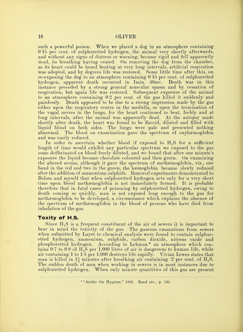 such, a powerful poison. When we placed a dog in an atmosphere containing 0'15 per cent, of sulphuretted hydrogen, the animal very shortly afterwards, and without any signs of distress or warning, became rigid and fell apparently dead, its breathing having ceased. On removing the dog from the chamber, as its heart could be heard beating at very long intervals, artificial respiration was adopted, and by degrees life was restored. Some little time after this, on re-exposing the dog to an atmosphere containing 0'15 per cent, of sulphuretted hydrogen, apparent death occurred in lmin. 40sec. Death was in this instance preceded by a strong general muscular spasm and by cessation of respiration, but again life was restored. Subsequent exposure of the animal to an atmosphere containing 0'2 per cent, of the gas killed it suddenly and painlessly. Death appeared to be due to a strong impression made by the gas either upon the respiratory centre in the medulla, or upon the termination of the vagal nerves in the lungs, for the heart continued to beat, feebly and at long intervals, after the animal was apparently dead. At the autopsy made shortly after death, the heart was found to be flaccid, dilated and filled with liquid blood on both sides. The lungs were pale and presented nothing abnormal. The blood on examination gave the spectrum of oxyhemoglobin and was easily reduced. In order to ascertain whether blood if exposed to H2S for a sufficient length of time would exhibit any particular spectrum we exposed to the gas some defibrinated ox blood freely diluted, and we found that after one minute's exposure the liquid became chocolate coloured and then green. On examining the altered serum, although it gave the spectrum of methaamoglobin, viz., one band in the red and two in the green, the haemoglobin became slowly reduced after the addition of ammonium sulphide. Renewed experiments demonstrated to Bolam and myself that when sulphuretted hydrogen acts only for a very short time upon blood methsemoglobin is not immediately formed. It is probable therefore that in fatal cases of poisoning by sulphuretted hydrogen, owing to death coming so quickly, man is not exposed long enough to the gas for methaamoglobin to be developed, a circumstance which explains the absence of the spectrum of methsemoglobin in the blood of persons who have died from inhalation of the gas. Toxity of HoS. Since H2S is a frequent constituent of the air of sewers it is important to bear in mind the toxicity of the gas. The gaseous emanations from sewers when submitted by Layet to chemical analysis were found to contain sulphur- etted hydrogen, ammonium, sulphide, carbon dioxide, nitrous oxide and phosphoretted hydrogen. According to Lehman* an atmosphere which con- tains 0'7 to 0'8 of H2S per 1,000 litres of air is dangerous to human life, while air containing 1 to 1'5 per 1,000 destroys life rapidly. Vivian Lewes states that man is killed in 1^ minutes after breathing air containing '2 per cent, of H2S. The sudden death of men when working in sewers is in most instances due to sulphuretted hydrogen. When only minute quantities of this gas are present * Archiv fur Hygiene, 1892. Band xiv., p. 135.