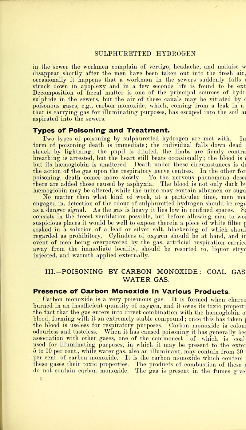 in the sewer the workmen complain of vertigo, headache, and malaise w disappear shortly after the men have been taken out into the fresh air, occasionally it happens that a workman in the sewers suddenly falls i struck down in apoplexy and in a few seconds life is found to be est Decomposition of faecal matter is one of the principal sources of hydn sulphide in the sewers, but the air of these canals may be vitiated by c poisonous gases, e.g., carbon monoxide, which, coming from a leak in a that is carrying gas for illuminating purposes, has escaped into the soil ai aspirated into the sewers. Types of Poisoning and Treatment. Two types of poisoning by sulphuretted hydrogen are met with. In form of poisoning death is immediate; the individual falls down dead ; struck by lightning; the pupil is dilated, the limbs are firmly contra breathing is arrested, but the heart still beats occasionally; the blood is < but its haemoglobin is unaltered. Death under these circumstances is di the action of the gas upon the respiratory nerve centres. In the other for poisoning, death comes more slowly. To the nervous phenomena desc] there are added those caused by asphyxia. The blood is not only dark bi haemoglobin may be altered, while the urine may contain albumen or suga No matter then what kind of work, at a particular time, men ma engaged in, detection of the odour of sulphuretted hydrogen should be rega as a danger signal. As the gas is heavy it lies low in confined spaces. S: consists in the freest ventilation possible, but before allowing men to woi suspicious places it would be well to expose therein a piece of white filter j soaked in a solution of a lead or silver salt, blackening of which shoul regarded as prohibitory. Cylinders of oxygen should be at hand, and ir event of men being overpowered by the gas, artificial respiration carriec away from the immediate locality, should be resorted to, liquor stryc injected, and warmth applied externally. III.-POISONING BY CARBON MONOXIDE: COAL GAS WATER GAS. Presence of Carbon Monoxide in Various Products. Carbon monoxide is a very poisonous gas. It is formed when charco burned in an insufficient quantity of oxygen, and it owes its toxic properti the fact that the gas enters into direct combination with the haemoglobin o: blood, forming with it an extremely stable compound; once this has taken ] the blood is useless for respiratory purposes. Carbon monoxide is coloui odourless and tasteless. When it has caused poisoning it has generally bet association with other, gases, one of the commonest of which is coal used for illuminating purposes, in which it may be present to the exter 5 to 10 per cent., while water gas, also an illuminant, may contain from 30 1 per cent, of carbon monoxide. It is the carbon monoxide which confers these gases their toxic properties. The products of combustion of these \ do not contain carbon monoxide. The gas is present in the fumes give: