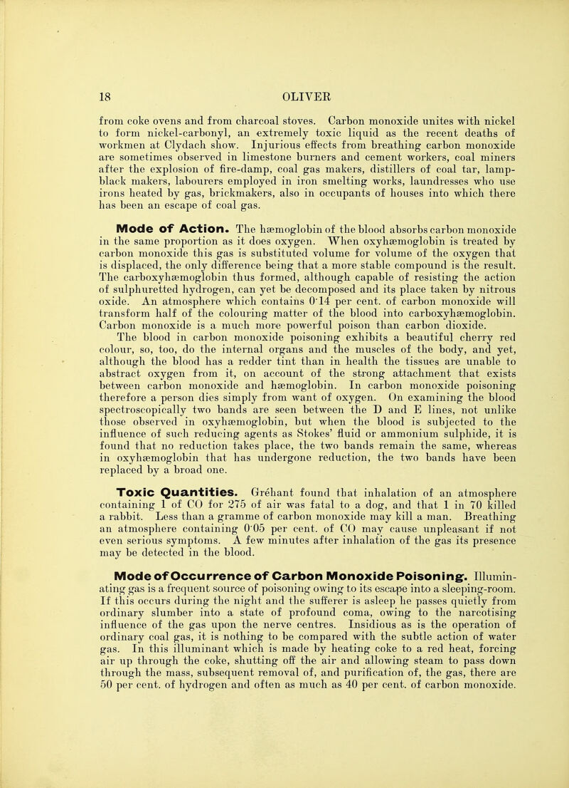 from coke ovens and from charcoal stoves. Carbon monoxide unites with nickel to form nickel-carbonyl, an extremely toxic liquid as the recent deaths of workmen at Clydach show. Injurious effects from breathing carbon monoxide are sometimes observed in limestone burners and cement workers, coal miners after the explosion of fire-damp, coal gas makers, distillers of coal tar, lamp- black makers, labourers employed in iron smelting works, laundresses who use irons heated by gas, brickmakers, also in occupants of houses into which there has been an escape of coal gas. Mode Of Action. The haemoglobin of the blood absorbs carbon monoxide in the same proportion as it does oxygen. When oxyhemoglobin is treated by carbon monoxide this gas is substituted volume for volume of the oxygen that is displaced, the only difference being that a more stable compound is the result. The carboxyhsemoglobin thus formed, although capable of resisting the action of sulphuretted hydrogen, can yet be decomposed and its place taken by nitrous oxide. An atmosphere which contains 0'14 per cent, of carbon monoxide will transform half of the colouring matter of the blood into carboxyhsemoglobin. Carbon monoxide is a much more powerful poison than carbon dioxide. The blood in carbon monoxide poisoning exhibits a beautiful cherry red colour, so, too, do the internal organs and the muscles of the body, and yet, although the blood has a redder tint than in health the tissues are unable to abstract oxygen from it, on account of the strong attachment that exists between carbon monoxide and haemoglobin. In carbon monoxide poisoning therefore a person dies simply from want of oxygen. On examining the blood spectroscopically two bands are seen between the D and E lines, not unlike those observed in oxyhaenioglobin, but when the blood is subjected to the influence of such reducing agents as Stokes' fluid or ammonium sulphide, it is found that no reduction takes place, the two bands remain the same, whereas in oxyhemoglobin that has undergone reduction, the two bands have been replaced by a broad one. Toxic Quantities. Grehant found that inhalation of an atmosphere containing 1 of CO for 275 of air was fatal to a dog, and that 1 in 70 killed a rabbit. Less than a gramme of carbon monoxide may kill a man. Breathing an atmosphere containing 0'05 per cent, of CO may cause unpleasant if not even serious symptoms. A few minutes after inhalation of the gas its presence may be detected in the blood. Mode of Occurrence of Carbon Monoxide Poisoning-. Illumin- ating gas is a frequent source of poisoning owing to its escape into a sleeping-room. If this occurs during the night and the sufferer is asleep he passes quietly from ordinary slumber into a state of profound coma, owing to the narcotising influence of the gas upon the nerve centres. Insidious as is the operation of ordinary coal gas, it is nothing to be compared with the subtle action of water gas. In this illuminant which is made by heating coke to a red heat, forcing air up through the coke, shutting off the air and allowing steam to pass down through the mass, subsequent removal of, and purification of, the gas, there are 50 per cent, of hydrogen and often as much as 40 per cent, of carbon monoxide.