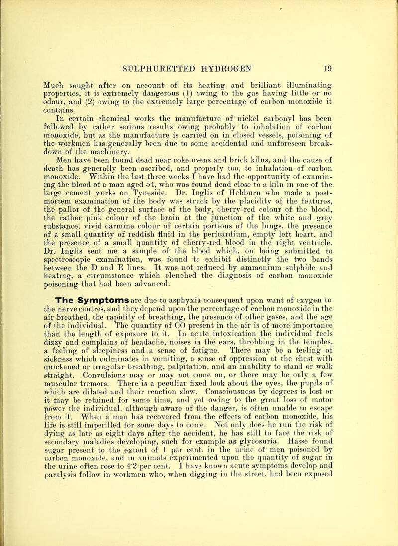 Much sought after on account of its heating and brilliant illuminating properties, it is extremely dangerous (1) owing to the gas having little or no odour, and (2) owing to the extremely large percentage of carbon monoxide it contains. In certain chemical works the manufacture of nickel carbonyl has been followed by rather serious results owing probably to inhalation of carbon monoxide, but as the manufacture is carried on in closed vessels, poisoning of the workmen has generally been due to some accidental and unforeseen break- down of the machinery. Men have been found dead near coke ovens and brick kilns, and the cause of death has generally been ascribed, and properly too, to inhalation of carbon monoxide. Within the last three weeks I have had the opportunity of examin- ing the blood of a man aged 54, who was found dead close to a kiln in one of the large cement works on Tyneside. Dr. Inglis of Hebburn who made a post- mortem examination of the body was struck by the placidity of the features, the pallor of the general surface of the body, cherry-red colour of the blood, the rather pink colour of the brain at the junction of the white and grey substance, vivid carmine colour of certain portions of the lungs, the presence of a small quantity of reddish fluid in the pericardium, empty left heart, and the presence of a small quantity of cherry-red blood in the right ventricle. Dr. Inglis sent me a sample of the blood which, on being submitted to spectroscopic examination, was found to exhibit distinctly the two bands between the D and E lines. It was not reduced by ammonium sulphide and heating, a circumstance which clenched the diagnosis of carbon monoxide poisoning that had been advanced. The Symptoms are due to asphyxia consequent upon want of oxygen to the nerve centres, and they depend upon the percentage of carbon monoxide in the air breathed, the rapidity of breathing, the presence of other gases, and the age of the individual. The quantity of CO present in the air is of more importance than the length of exposure to it. In acute intoxication the individual feels dizzy and complains of headache, noises in the ears, throbbing in the temples, a feeling of sleepiness and a sense of fatigue. There may be a feeling of sickness which culminates in vomiting, a sense of oppression at the chest with quickened or irregular breathing, palpitation, and an inability to stand or walk straight. Convulsions may or may not come on, or there may be only a few muscular tremors. There is a peculiar fixed look about the eyes, the pupils of which are dilated and their reaction slow. Consciousness by degrees is lost or it may be retained for some time, and yet owing to the great loss of motor power the individual, although aware of the danger, is often unable to escape from it. When a man has recovered from the effects of carbon monoxide, his life is still imperilled for some days to come. Not only does he run the risk of dying as late as eight days after the accident, he has still to face the risk of secondary maladies developing, such for example as glycosuria. Hasse found sugar present to the extent of 1 per cent, in the urine of men poisoned by carbon monoxide, and in animals experimented upon the quantity of sugar in the urine often rose to 4'2 per cent. I have known acute symptoms develop and paralysis follow in workmen who, when digging in the street, had been exposed