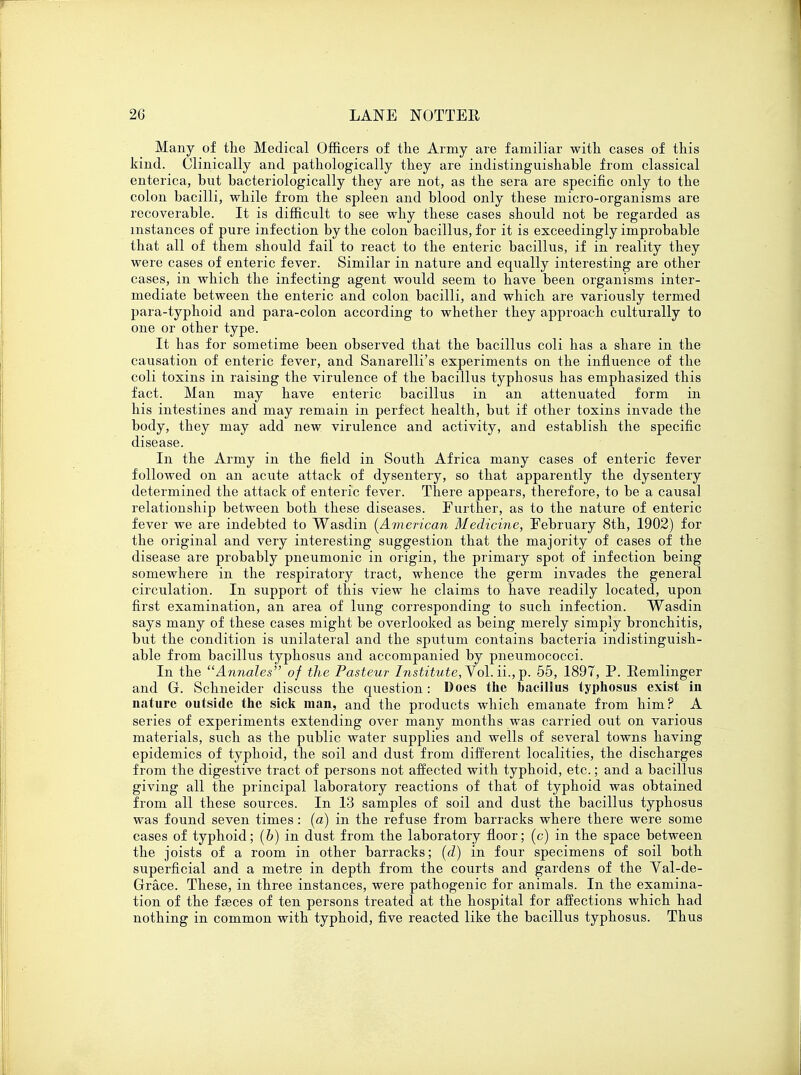 Many of the Medical Officers of the Army are familiar with cases of this kind. Clinically and pathologically they are indistinguishable from classical enterica, but bacteriologically they are not, as the sera are specific only to the colon bacilli, while from the spleen and blood only these micro-organisms are recoverable. It is difficult to see why these cases should not be regarded as instances of pure infection by the colon bacillus, for it is exceedingly improbable that all of them should fail to react to the enteric bacillus, if in reality they were cases of enteric fever. Similar in nature and equally interesting are other cases, in which the infecting agent would seem to have been organisms inter- mediate between the enteric and colon bacilli, and which are variously termed para-typhoid and para-colon according to whether they approach culturally to one or other type. It has for sometime been observed that the bacillus coli has a share in the causation of enteric fever, and Sanarelli's experiments on the influence of the coli toxins in raising the virulence of the bacillus typhosus has emphasized this fact. Man may have enteric bacillus in an attenuated form in his intestines and may remain in perfect health, but if other toxins invade the body, they may add new virulence and activity, and establish the specific disease. In the Army in the field in South Africa many cases of enteric fever followed on an acute attack of dysentery, so that apparently the dysentery determined the attack of enteric fever. There appears, therefore, to be a causal relationship between both these diseases. Further, as to the nature of enteric fever we are indebted to Wasdin (American Medicine, February 8th, 1902) for the original and very interesting suggestion that the majority of cases of the disease are probably pneumonic in origin, the primary spot of infection being somewhere in the respiratory tract, whence the germ invades the general circulation. In support of this view he claims to have readily located, upon first examination, an area of lung corresponding to such infection. Wasdin says many of these cases might be overlooked as being merely simply bronchitis, but the condition is unilateral and the sputum contains bacteria indistinguish- able from bacillus typhosus and accompanied by pneumococci. In the Annales of the Pasteur Institute,Yol.ii.,-p. 55, 1897, P. Remlinger and G. Schneider discuss the question: Docs the bacillus typhosus exist in nature outside the sick man, and the products which emanate from him? A series of experiments extending over many months was carried out on various materials, such as the public water supplies and wells of several towns having epidemics of typhoid, the soil and dust from different localities, the discharges from the digestive tract of persons not affected with typhoid, etc.; and a bacillus giving all the principal laboratory reactions of that of typhoid was obtained from all these sources. In 13 samples of soil and dust the bacillus typhosus was found seven times: (a) in the refuse from barracks where there were some cases of typhoid; (6) in dust from the laboratory floor; (c) in the space between the joists of a room in other barracks; (d) in four specimens of soil both superficial and a metre in depth from the courts and gardens of the Val-de- Grace. These, in three instances, were pathogenic for animals. In the examina- tion of the faeces of ten persons treated at the hospital for affections which had nothing in common with typhoid, five reacted like the bacillus typhosus. Thus