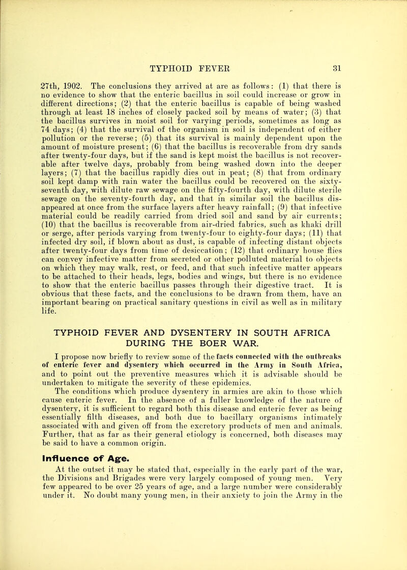 27th, 1902. The conclusions they arrived at are as follows : (1) that there is no evidence to show that the enteric bacillus in soil could increase or grow in different directions; (2) that the enteric bacillus is capable of being washed through at least 18 inches of closely packed soil by means of water; (3) that the bacillus survives in moist soil for varying periods, sometimes as long as 74 days; (4) that the survival of the organism in soil is independent of either pollution or the reverse; (5) that its survival is mainly dependent upon the amount of moisture present; (6) that the bacillus is recoverable from dry sands after twenty-four days, but if the sand is kept moist the bacillus is not recover- able after twelve days, probably from being washed down into the deeper layers; (7) that the bacillus rapidly dies out in peat; (8) that from ordinary soil kept damp with rain water the bacillus could be recovered on the sixty- seventh day, with dilute raw sewage on the fifty-fourth day, with dilute sterile sewage on the seventy-fourth day, and that in similar soil the bacillus dis- appeared at once from the surface layers after heavy rainfall; (9) that infective material could be readily carried from dried soil and sand by air currents; (10) that the bacillus is recoverable from air-dried fabrics, such as khaki drill or serge, after periods varying from twenty-four to eighty-four days; (11) that infected dry soil, if blown about as dust, is capable of infecting distant objects after twenty-four days from time of desiccation; (12) that ordinary house flies can convey infective matter from secreted or other polluted material to objects on which they may walk, rest, or feed, and that such infective matter appears to be attached to their heads, legs, bodies and wings, but there is no evidence to show that the enteric bacillus passes through their digestive tract. It is obvious that these facts, and the conclusions to be drawn from them, have an important bearing on practical sanitary questions in civil as well as in military life. TYPHOID FEVER AND DYSENTERY IN SOUTH AFRICA DURING THE BOER WAR. I propose now briefly to review some of the facts connected with the outbreaks of enteric fever and dysentery Avhich occurred in the Army in South Africa, and to point out the preventive measures which it is advisable should be undertaken to mitigate the severity of these epidemics. The conditions which produce dysentery in armies are akin to those which cause enteric fever. In the absence of a fuller knowledge of the nature of dysentery, it is sufficient to regard both this disease and enteric fever as being essentially filth diseases, and both due to bacillary organisms intimately associated with and given off from the excretory products of men and animals. Further, that as far as their general etiology is concerned, both diseases may be said to have a common origin. Influence of Age. At the outset it may be stated that, especially in the early part of the war, the Divisions and Brigades were very largely composed of young men. Yery few appeared to be over 25 years of age, and a large number were considerably under it. No doubt many young men, in their anxiety to join the Army in the