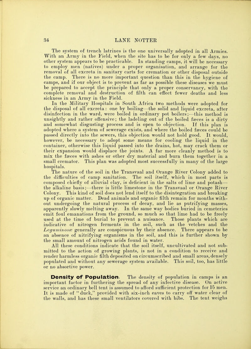 The system of trench latrines is the one universally adopted in all Armies. With an Army in the Field, when the site has to be for only a few days, no other system appears to be practicable. In standing camps, it will be necessary to employ men (natives) under a proper organisation, and arrange for the removal of all excreta in sanitary carts for cremation or other disposal outside the camp. There is no more important question than this in the hygiene of camps, and if our object is to prevent as far as possible these diseases we must be prepared to accept the principle that only a proper conservancy, with the complete removal and destruction of filth can effect fewer deaths and less sickness in an Army in the Field. In the Military Hospitals in South Africa two methods were adopted for the disposal of all excreta: one by boiling—the solid and liquid excreta, after disinfection in the ward, were boiled in ordinary pot boilers;—this method is unsightly and rather offensive; the ladeling out of the boiled fseces is a dirty and somewhat disgusting process and is open to objection. If this plan is adopted where a system of sewerage exists, and where the boiled faeces could be passed directly into the sewers, this objection would not hold good. It would, however, be necessary to adopt some means for cooling the liquid in the container, otherwise this liquid passed into the drains, hot, may crack them or their expansion would displace the joints. A far more cleanly method is to mix the faeces with ashes or other dry material and burn them together in a small cremator. This plan was adopted most successfully in many of the large hospitals. The nature of the soil in the Transvaal and Orange River Colony added to the difficulties of camp sanitation. The soil itself, which in most parts is composed chiefly of alluvial clay, is deficient in the salts of lime and potash— the alkaline basis;—there is little limestone in the Transvaal or Orange River Colony. This kind of soil does not lend itself to the disintegration and breaking up of organic matter. Dead animals and organic filth remain for months with- out undergoing the natural process of decay, and lie as putrifying masses, apparently slowly melting away. In the same way bodies buried in cemeteries emit foul emanations from the ground, so much so that lime had to be freely used at the time of burial to prevent a nuisance. Those plants which are indicative of nitrogen ferments in the soil, such as the vetches and the Leguminosce generally are conspicuous by their absence. There appears to be an absence of nitrifying organisms in the soil, and this is further shown by the small amount of nitrogen acids found in water. All these conditions indicate that the soil itself, uncultivated and not sub- mitted to the action of growing plants, is not in a condition to receive and render harmless organic filth deposited on circumscribed and small areas, densely populated and without any sewerage system available. This soil, too, has little or no absortive power. Density Of Population. The density of population in camps is an important factor in furthering the spread of any infective disease. On active service an ordinary bell tent is assumed to afford sufficient protection for 15 men. It is made of  duck, provided with six-inch eaves to carry off water clear of the walls, and has these small ventilators covered with bibs. The tent weighs