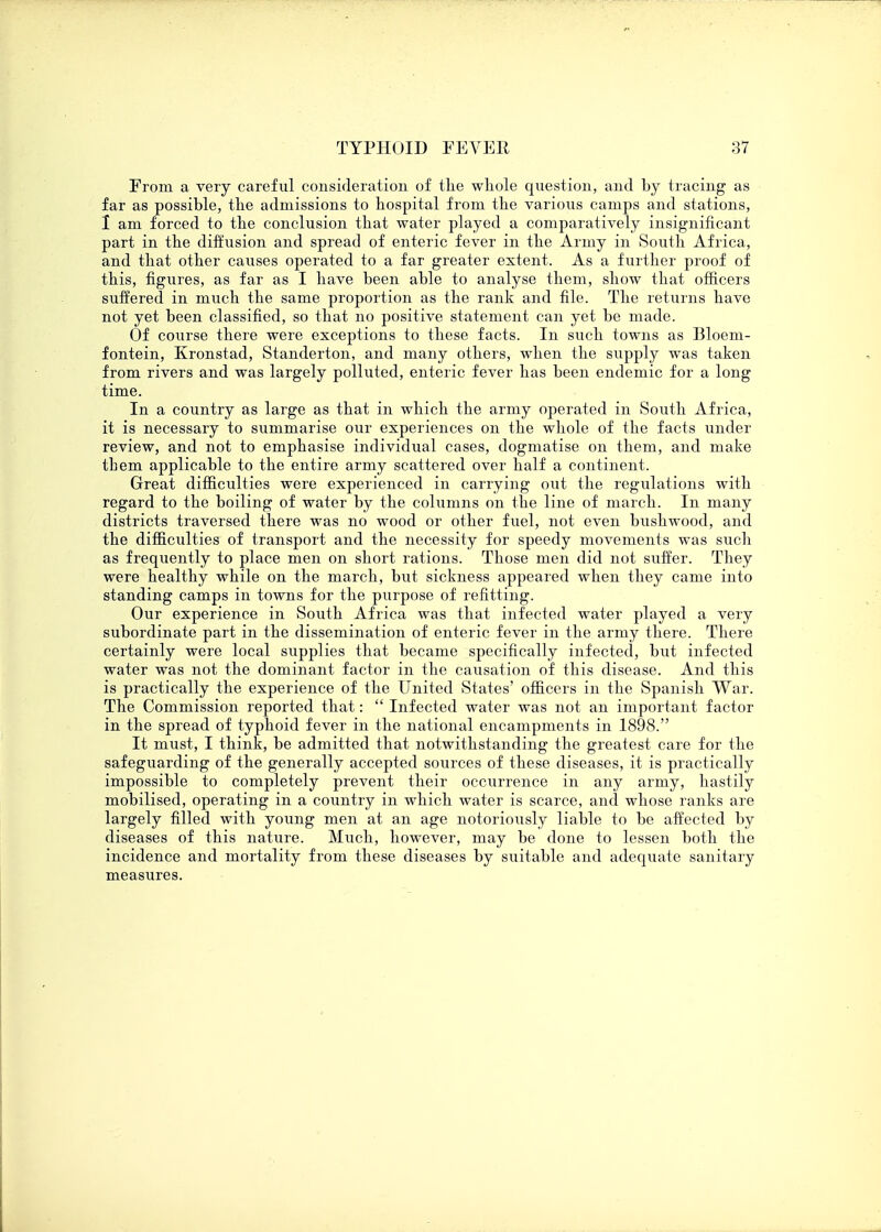 From a very careful consideration of the whole question, and by tracing as far as possible, the admissions to hospital from the various camps and stations, 1 am forced to the conclusion that water played a comparatively insignificant part in the diffusion and spread of enteric fever in the Army in South Africa, and that other causes operated to a far greater extent. As a further proof of this, figures, as far as I have been able to analyse them, show that officers suffered in much the same proportion as the rank and file. The returns have not yet been classified, so that no positive statement can yet be made. Of course there were exceptions to these facts. In such towns as Bloem- fontein, Kronstad, Standerton, and many others, when the supply was taken from rivers and was largely polluted, enteric fever has been endemic for a long time. In a country as large as that in which the army operated in South Africa, it is necessary to summarise our experiences on the whole of the facts under review, and not to emphasise individual cases, dogmatise on them, and make tbem applicable to the entire army scattered over half a continent. Great difficulties were experienced in carrying out the regulations with regard to the boiling of water by the columns on the line of march. In many districts traversed there was no wood or other fuel, not even bushwood, and the difficulties of transport and the necessity for speedy movements was such as frequently to place men on short rations. Those men did not suffer. They were healthy while on the march, but sickness appeared when they came into standing camps in towns for the purpose of refitting. Our experience in South Africa was that infected water played a very subordinate part in the dissemination of enteric fever in the army there. There certainly were local supplies that became specifically infected, but infected water was not the dominant factor in the causation of this disease. And this is practically the experience of the United States' officers in the Spanish War. The Commission reported that:  Infected water was not an important factor in the spread of typhoid fever in the national encampments in 1898. It must, I think, be admitted that notwithstanding the greatest care for the safeguarding of the generally accepted sources of these diseases, it is practically impossible to completely prevent their occurrence in any army, hastily mobilised, operating in a country in which water is scarce, and whose ranks are largely filled with young men at an age notoriously liable to be affected by diseases of this nature. Much, however, may be done to lessen both the incidence and mortality from these diseases by suitable and adequate sanitary measures.