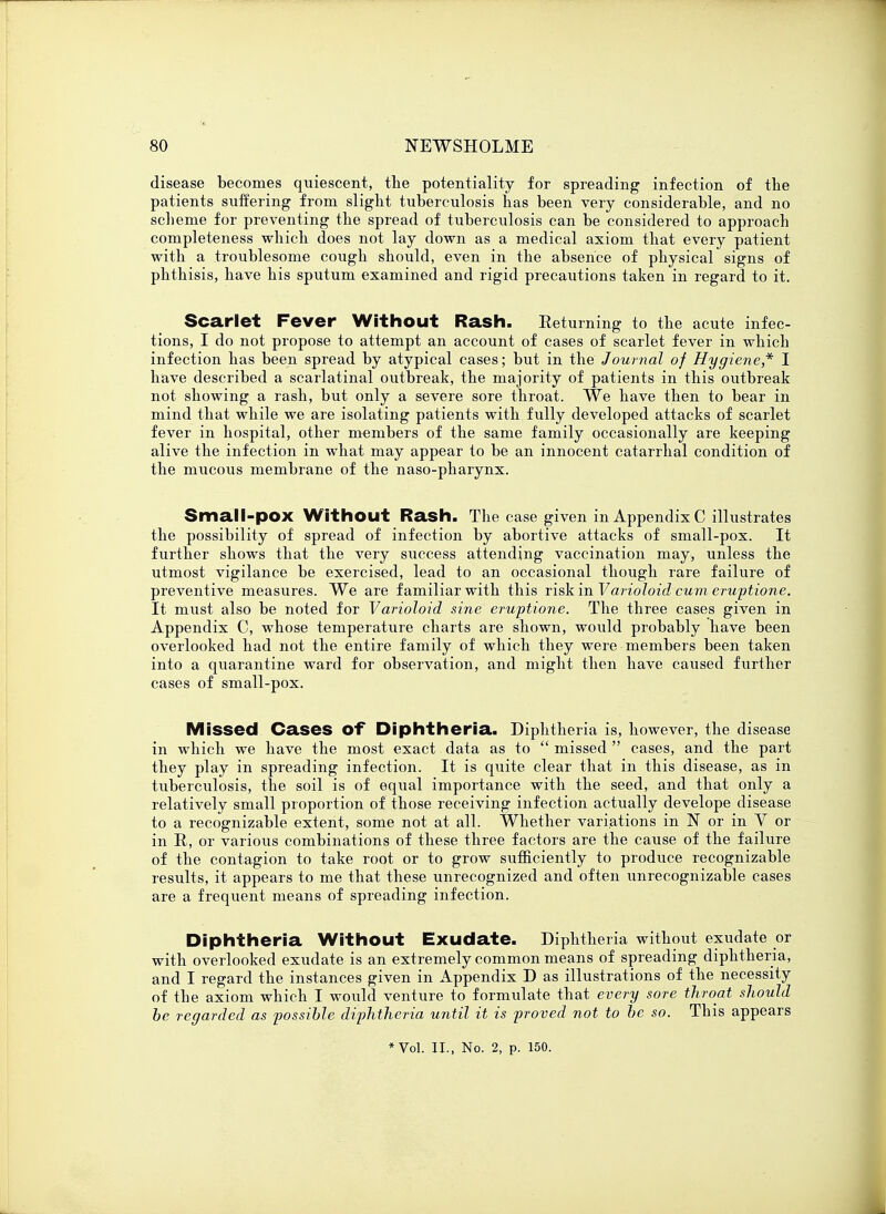 disease becomes quiescent, the potentiality for spreading infection of the patients suffering from slight tuberculosis has been very considerable, and no scheme for preventing the spread of tuberculosis can be considered to approach completeness which does not lay down as a medical axiom that every patient with a troublesome cough should, even in the absence of physical signs of phthisis, have his sputum examined and rigid precautions taken in regard to it. Scarlet Fever Without Rash. Returning to the acute infec- tions, I do not propose to attempt an account of cases of scarlet fever in which infection has been spread by atypical cases; but in the Journal of Hygiene* I have described a scarlatinal outbreak, the majority of patients in this outbreak not showing a rash, but only a severe sore throat. We have then to bear in mind that while we are isolating patients with fully developed attacks of scarlet fever in hospital, other members of the same family occasionally are keeping alive the infection in what may appear to be an innocent catarrhal condition of the mucous membrane of the naso-pharynx. Small-pox Without Rash. The case given in Appendix C illustrates the possibility of spread of infection by abortive attacks of small-pox. It further shows that the very success attending vaccination may, unless the utmost vigilance be exercised, lead to an occasional though rare failure of preventive measures. We are familiar with this risk in Varioloid cum eruptione. It must also be noted for Varioloid sine eruptione. The three cases given in Appendix C, whose temperature charts are shown, would probably have been overlooked had not the entire family of which they were members been taken into a quarantine ward for observation, and might then have caused further cases of small-pox. Missed Cases Of Diphtheria. Diphtheria is, however, the disease in which we have the most exact data as to  missed  cases, and the part they play in spreading infection. It is quite clear that in this disease, as in tuberculosis, the soil is of equal importance with the seed, and that only a relatively small proportion of those receiving infection actually develope disease to a recognizable extent, some not at all. Whether variations in N or in V or in R, or various combinations of these three factors are the cause of the failure of the contagion to take root or to grow sufficiently to produce recognizable results, it appears to me that these unrecognized and often unrecognizable cases are a frequent means of spreading infection. Diphtheria Without Exudate. Diphtheria without exudate or with overlooked exudate is an extremely common means of spreading diphtheria, and I regard the instances given in Appendix D as illustrations of the necessity of the axiom which I would venture to formulate that every sore throat should be regarded as possible diphtheria until it is proved not to be so. This appears * Vol. II., No. 2, p. 150.