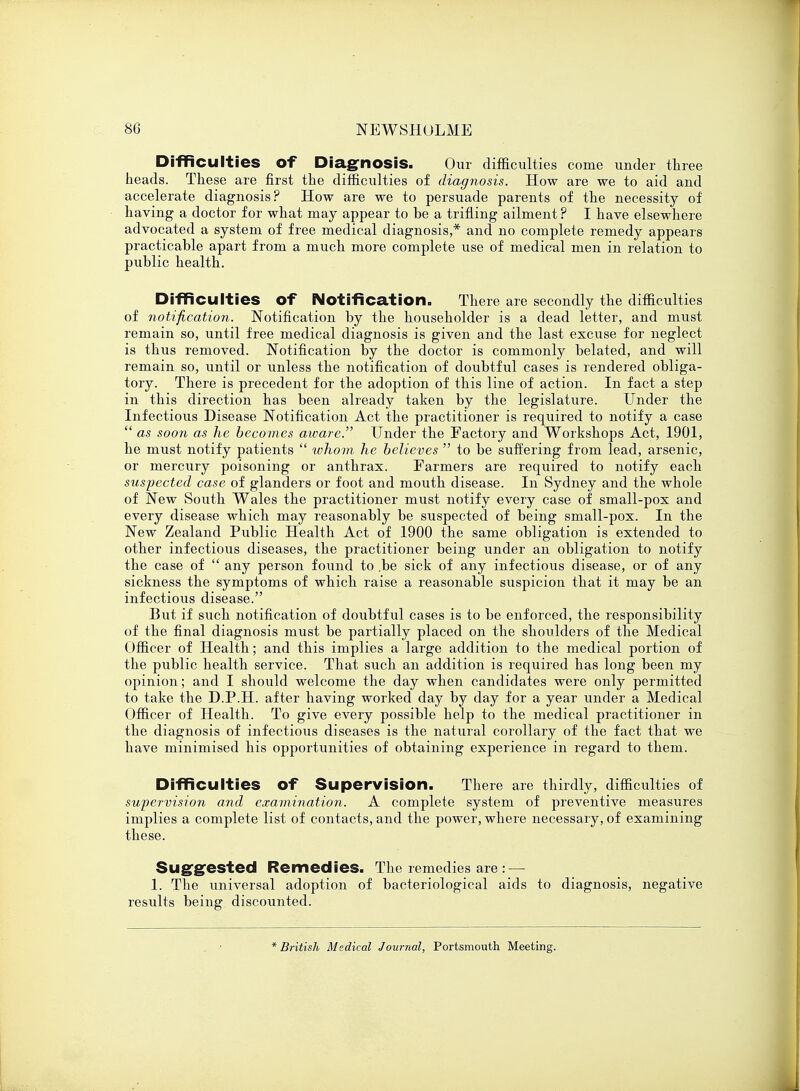 Difficulties of Diagnosis. Our difficulties come under three heads. These are first the difficulties of diagnosis. How are we to aid and accelerate diagnosis? How are we to persuade parents of the necessity of having a doctor for what may appear to be a trifling ailment ? I have elsewhere advocated a system of free medical diagnosis,* and no complete remedy appears practicable apart from a much more complete use of medical men in relation to public health. Difficulties Of Notification. There are secondly the difficulties of notification. Notification by the householder is a dead letter, and must remain so, until free medical diagnosis is given and the last excuse for neglect is thus removed. Notification by the doctor is commonly belated, and will remain so, until or unless the notification of doubtful cases is rendered obliga- tory. There is precedent for the adoption of this line of action. In fact a step in this direction has been already taken by the legislature. Under the Infectious Disease Notification Act the practitioner is required to notify a case  as soon as he becomes aware. Under the Factory and Workshops Act, 1901, he must notify patients  whom he believes  to be suffering from lead, arsenic, or mercury poisoning or anthrax. Farmers are required to notify each suspected case of glanders or foot and mouth disease. In Sydney and the whole of New South Wales the practitioner must notify every case of small-pox and every disease which may reasonably be suspected of being small-pox. In the New Zealand Public Health Act of 1900 the same obligation is extended to other infectious diseases, the practitioner being under an obligation to notify the case of  any person found to .be sick of any infectious disease, or of any sickness the symptoms of which raise a reasonable suspicion that it may be an infectious disease. But if such notification of doubtful cases is to be enforced, the responsibility of the final diagnosis must be partially placed on the shoulders of the Medical Officer of Health; and this implies a large addition to the medical portion of the public health service. That such an addition is required has long been my opinion; and I should welcome the day when candidates were only permitted to take the D.P.H. after having worked day by day for a year under a Medical Officer of Health. To give every possible help to the medical practitioner in the diagnosis of infectious diseases is the natural corollary of the fact that we have minimised his opportunities of obtaining experience in regard to them. Difficulties Of Supervision. There are thirdly, difficulties of supervision and examination. A complete system of preventive measures implies a complete list of contacts, and the power, where necessary, of examining these. Suggested Remedies. The remedies are : — 1. The universal adoption of bacteriological aids to diagnosis, negative results being discounted. * British Medical Journal, Portsmouth Meeting.