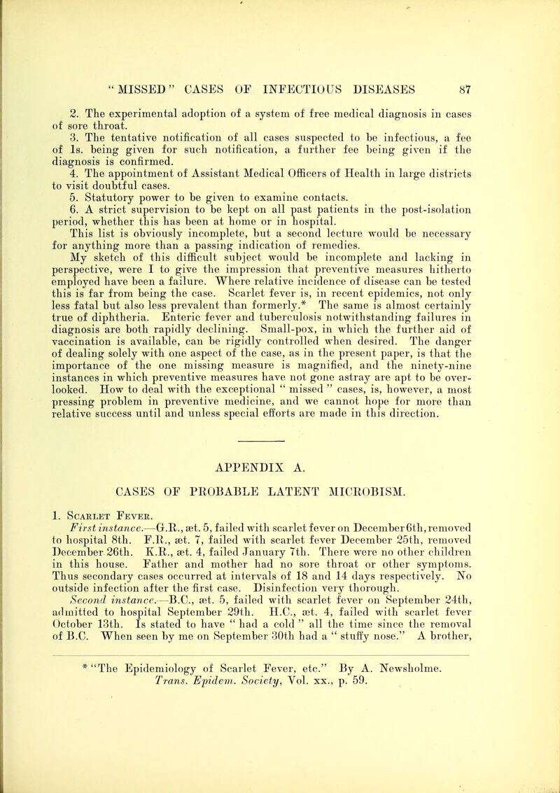 2. The experimental adoption of a system of free medical diagnosis in cases of sore throat. 3. The tentative notification of all cases suspected to be infections, a fee of Is. being given for such notification, a further fee being given if the diagnosis is confirmed. 4. The appointment of Assistant Medical Officers of Health in large districts to visit doubtful cases. 5. Statutory power to be given to examine contacts. 6. A strict supervision to be kept on all past patients in the post-isolation period, whether this has been at home or in hospital. This list is obviously incomplete, but a second lecture would be necessary for anything more than a passing indication of remedies. My sketch of this difficult subject would be incomplete and lacking in perspective, were I to give the impression that preventive measures hitherto employed have been a failure. Where relative incidence of disease can be tested this is far from being the case. Scarlet fever is, in recent epidemics, not only less fatal but also less prevalent than formerly.* The same is almost certainly true of diphtheria. Enteric fever and tuberculosis notwithstanding failures in diagnosis are both rapidly declining. Small-pox, in which the further aid of vaccination is available, can be rigidly controlled when desired. The danger of dealing solely with one aspect of the case, as in the present paper, is that the importance of the one missing measure is magnified, and the ninety-nine instances in which preventive measures have not gone astray are apt to be over- looked. How to deal with the exceptional  missed  cases, is, however, a most pressing problem in preventive medicine, and we cannot hope for more than relative success until and unless special efforts are made in this direction. APPENDIX A. CASES OF PEOBABLE LATENT MICEOBISM. 1. Scarlet Fever. First instance.—G.R., set. 5, failed with scarlet fever on December6th, removed to hospital 8th. F.R., get. 7, failed with scarlet fever December 25th, removed December 26th. K.R., set. 4, failed January 7th. There were no other children in this house. Father and mother had no sore throat or other symptoms. Thus secondary cases occurred at intervals of 18 and 14 days respectively. No outside infection after the first case. Disinfection very thorough. Second instance.—B.C., set. 5, failed with scarlet fever on September 24th, admitted to hospital September 29th. H.C., set. 4, failed with scarlet fever October 13th. Is stated to have  had a cold  all the time since the removal of B.C. When seen by me on September 30th had a  stuffy nose. A brother, * The Epidemiology of Scarlet Fever, etc. By A. Newsholme. Trans. Epidem. Society, Vol. xx., p. 59.