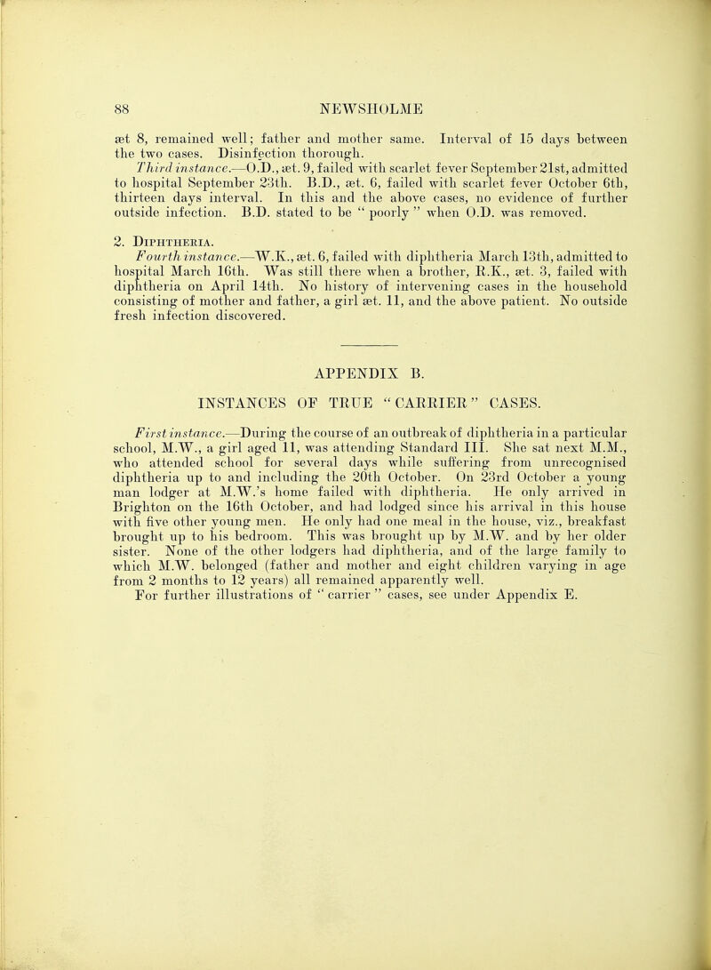 set 8, remained well; father and mother same. Interval of 15 days between the two cases. Disinfection thorough. Third instance.—O.D., aet. 9, failed with scarlet fever September 21st, admitted to hospital September 23th. B.D., set. 6, failed with scarlet fever October 6th, thirteen days interval. In this and the above cases, no evidence of further outside infection. B.D. stated to be  poorly  when O.D. was removed. 2. Diphtheria. Fourth instance.—W.K., ait. 6, failed with diphtheria March 13th, admitted to hospital March 16th. Was still there when a brother, U.K., set. 3, failed with diphtheria on April 14th. No history of intervening cases in the household consisting of mother and father, a girl set. 11, and the above patient. No outside fresh infection discovered. APPENDIX B. INSTANCES OF TRUE CARRIER CASES. First instance.—During the course of an outbreak of diphtheria in a particular school, M.W., a girl aged 11, was attending Standard III. She sat next M.M., who attended school for several days while suffering from unrecognised diphtheria up to and including the 20th October. On 23rd October a young man lodger at M.W.'s home failed with diphtheria. He only arrived in Brighton on the 16th October, and had lodged since his arrival in this house with five other young men. He only had one meal in the house, viz., breakfast brought up to his bedroom. This was brought up by M.W. and by her older sister. None of the other lodgers had diphtheria, and of the large family to which M.W. belonged (father and mother and eight children varying in age from 2 months to 12 years) all remained apparently well. For further illustrations of  carrier  cases, see under Appendix E.