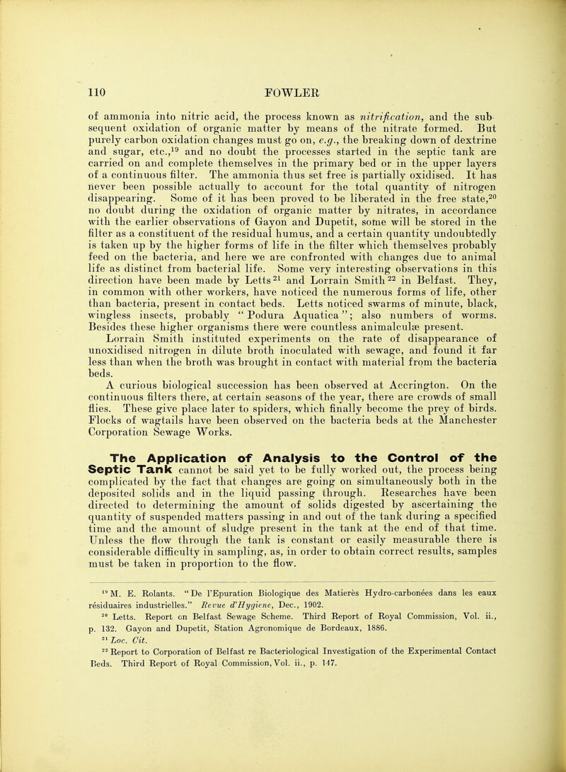 of ammonia into nitric acid, the process known as nitrification, and the sub- sequent oxidation of organic matter by means of the nitrate formed. But purely carbon oxidation changes must go on, e.g., the breaking down of dextrine and sugar, etc.,19 and no doubt the processes started in the septic tank are carried on and complete themselves in the primary bed or in the upper layers of a continuous filter. The ammonia thus set free is partially oxidised. It has never been possible actually to account for the total quantity of nitrogen disappearing. Some of it has been proved to be liberated in the free state,20 no doubt during the oxidation of organic matter by nitrates, in accordance with the earlier observations of Gayon and Dupetit, some will be stored in the filter as a constituent of the residual humus, and a certain quantity undoubtedly is taken up by the higher forms of life in the filter which themselves probably feed on the bacteria, and here we are confronted with changes due to animal life as distinct from bacterial life. Some very interesting observations in this direction have been made by Letts21 and Lorrain Smith22 in Belfast. They, in common with other workers, have noticed the numerous forms of life, other than bacteria, present in contact beds. Letts noticed swarms of minute, black, wingless insects, probably  Podura Aquatica; also numbers of worms. Besides these higher organisms there were countless animalculse present. Lorrain Smith instituted experiments on the rate of disappearance of unoxidised nitrogen in dilute broth inoculated with sewage, and found it far less than when the broth was brought in contact with material from the bacteria beds. A curious biological succession has been observed at Accrington. On the continuous filters there, at certain seasons of the year, there are crowds of small flies. These give place later to spiders, which finally become the prey of birds. Flocks of wagtails have been observed on the bacteria beds at the Manchester Corporation Sewage Works. The Application of Analysis to the Control of the Septic Tank cannot be said yet to be fully worked out, the process being complicated by the fact that changes are going on simultaneously both in the deposited solids and in the liquid passing through. Researches have been directed to determining the amount of solids digested by ascertaining the quantity of suspended matters passing in and out of the tank during a specified time and the amount of sludge present in the tank at the end of that time. Unless the flow through the tank is constant or easily measurable there is considerable difficulty in sampling, as, in order to obtain correct results, samples must be taken in proportion to the flow. 19 M. E. Rolants.  De l'Epuration Biologique des Matieres Hydro-carbonees dans les eaux residuaires industrielles. Revue d'Hygiene, Dec, 1902. 20 Letts. Report on Belfast Sewage Scheme. Third Report of Royal Commission, Vol. ii., p. 132. Gayon and Dupetit, Station Agronomique de Bordeaux, 1886. 2lLoc. Git. 22 Report to Corporation of Belfast re Bacteriological Investigation of the Experimental Contact Beds. Third Report of Royal Commission, Vol. ii., p. 1-17.