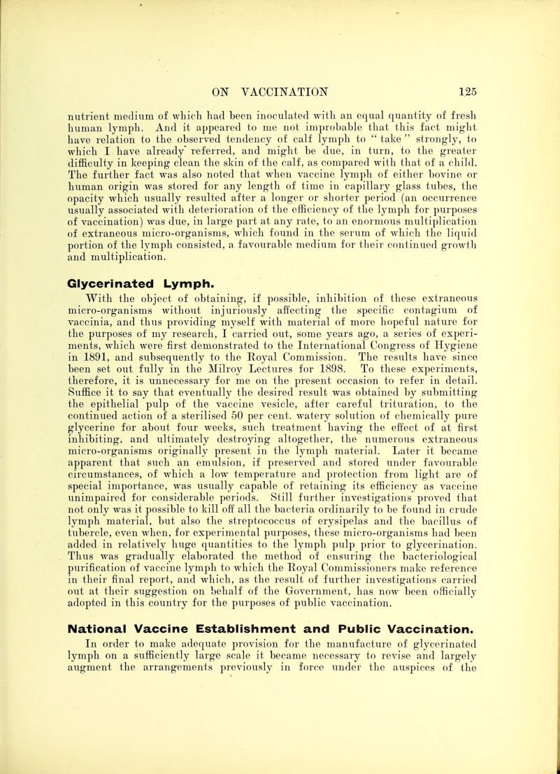 nutrient medium of which had been inoculated with an equal quantity of fresh human lymph. And it appeared to me not improbable that this fact might have relation to the observed tendency of calf lymph to  take  strongly, to which I have already referred, and might be due, in turn, to the greater difficulty in keeping clean the skin of the calf, as compared with that of a child. The further fact was also noted that when vaccine lymph of either bovine or human origin was stored for any length of time in capillary glass tubes, the opacity which usually resulted after a longer or shorter period (an occurrence usually associated with deterioration of the efficiency of the lymph for purposes of vaccination) was due, in large part at any rate, to an enormous multiplication of extraneous micro-organisms, which found in the serum of which the liquid portion of the lymph consisted, a favourable medium for their continued growth and multiplication. Glycerinated Lymph. With the object of obtaining, if possible, inhibition of these extraneous micro-organisms without injuriously affecting the specific contagium of vaccinia, and thus providing myself with material of more hopeful nature for the purposes of my research, I carried out, some years ago, a series of experi- ments, which were first demonstrated to the International Congress of Hygiene in 1891, and subsequently to the Eoyal Commission. The resiilts have since been set out fully in the Milroy Lectures for 1898. To these experiments, therefore, it is unnecessary for me on the present occasion to refer in detail. Suffice it to say that eventually the desired result was obtained by submitting the epithelial pulp of the vaccine vesicle, after careful trituration, to the continued action of a sterilised 50 per cent, watery solution of chemically pure glycerine for about four weeks, such treatment having the effect of at first inhibiting, and ultimately destroying altogether, the numerous extraneous micro-organisms originally present in the lymph material. Later it became apparent that such an emulsion, if preserved and stored under favourable circumstances, of which a low temperature and protection from light are of special importance, was usually capable of retaining its efficiency as vaccine unimpaired for considerable periods. Still further investigations proved that not only was it possible to kill off all the bacteria ordinarily to be found in crude lymph material, but also the streptococcus of erysipelas and the bacillus of tubercle, even when, for experimental purposes, these micro-organisms had been added in relatively huge quantities to the lymph pulp prior to glycerination. Thus was gradually elaborated the method of ensuring the bacteriological purification of vaccine lymph to which the Eoyal Commissioners make reference in their final report, and which, as the result of further investigations carried out at their suggestion on behalf of the Government, has now been officially adopted in this country for the purposes of public vaccination. National Vaccine Establishment and Public Vaccination. In order to make adequate provision for the manufacture of glycerinated lymph on a sufficiently large scale it became necessary to revise and largely augment the arrangements previously in force under the allspices of the