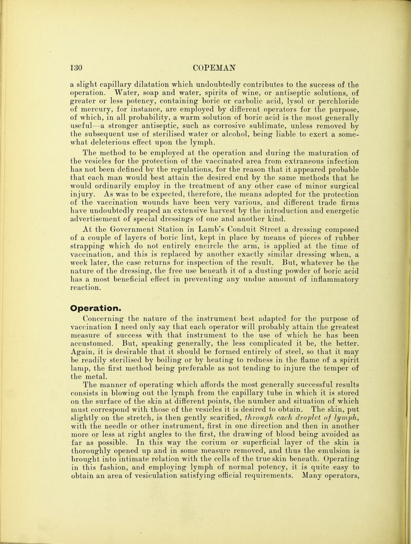 a slight capillary dilatation which undoubtedly contributes to the success of the operation. Water, soap and water, spirits of wine, or antiseptic solutions, of greater or less potency, containing boric or carbolic acid, lysol or perchloride of mercury, for instance, are employed by different operators for the purpose, of which, in all probability, a warm solution of boric acid is the most generally useful—a stronger antiseptic, such as corrosive sublimate, unless removed by the subsequent use of sterilised water or alcohol, being liable to exert a some- what deleterious effect upon the lymph. The method to be employed at the operation and during the maturation of the vesicles for the protection of the vaccinated area from extraneous infection has not been defined by the regulations, for the reason that it appeared probable that each man would best attain the desired end by the same methods that he would ordinarily employ in the treatment of any other case of minor surgical injury. As was to be expected, therefore, the means adopted for the protection of the vaccination wounds have been very various, and different trade firms have undoubtedly reaped an extensive harvest by the introduction and energetic advertisement of special dressings of one and another kind. At the Government Station in Lamb's Conduit Street a dressing composed of a couple of layers of boric lint, kept in place by means of pieces of rubber strapping which do not entirely encircle the arm, is applied at the time of vaccination, and this is replaced by another exactly similar dressing when, a week later, the case returns for inspection of the result. But, whatever be the nature of the dressing, the free use beneath it of a dusting powder of boric acid has a most beneficial effect in preventing any undue amount of inflammatory reaction. Operation. Concerning the nature of the instrument best adapted for the purpose of vaccination I need only say that each operator will probably attain the greatest measure of success with that instrument to the use of which he has been accustomed. But, speaking generally, the less complicated it be, the better. Again, it is desirable that it should be formed entirely of steel, so that it may be readily sterilised by boiling or by heating to redness in the flame of a spirit lamp, the first method being preferable as not tending to injure the temper of the metal. The manner of operating which affords the most generally successful results consists in blowing out the lymph from the capillary tube in which it is stored on the surface of the skin at different points, the number and situation of which must correspond with those of the vesicles it is desired to obtain. The skin, put slightly on the stretch, is then gently scarified, through each droplet of lymph, with the needle or other instrument, first in one direction and then in another more or less at right angles to the first, the drawing of blood being avoided as far as possible. In this way the corium or superficial layer of the skin is thoroughly opened up and in some measure removed, and thus the emulsion is brought into intimate relation with the cells of the true skin beneath. Operating in this fashion, and employing lymph of normal potency, it is quite easy to obtain an area of vesiculation satisfying official requirements. Many operators,