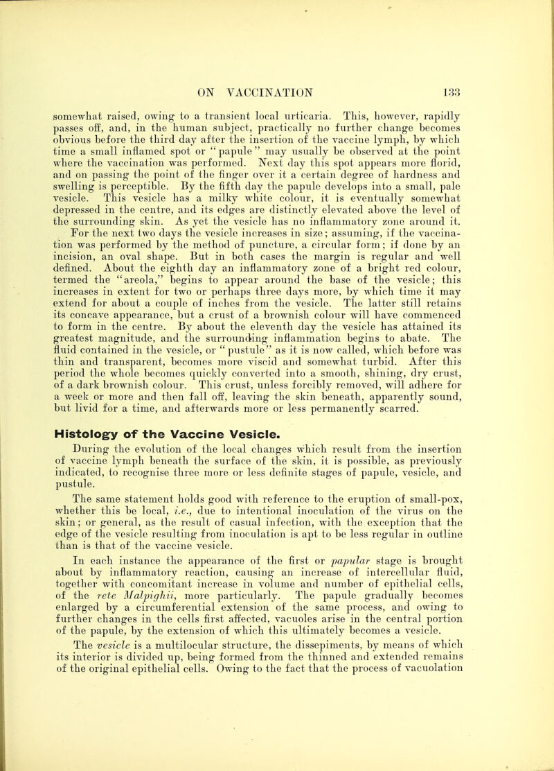 somewhat raised, owing to a transient local urticaria. This, however, rapidly passes off, and, in the human subject, practically no further change becomes obvious before the third day after the insertion of the vaccine lymph, by which time a small inflamed spot or papule may usually be observed at the point where the vaccination was performed. Next day this spot appears more florid, and on passing the point of the finger over it a certain degree of hardness and swelling is perceptible. By the fifth day the papule develops into a small, pale vesicle. This vesicle has a milky white colour, it is eventually somewhat depressed in the centre, and its edges are distinctly elevated above the level of the surrounding skin. As yet the vesicle has no inflammatory zone around it. For the next two days the vesicle increases in size; assuming, if the vaccina- tion was performed by the method of puncture, a circular form; if done by an incision, an oval shape. But in both cases the margin is regular and well defined. About the eighth day an inflammatory zone of a bright red colour, termed the areola, begins to appear around the base of the vesicle; this increases in extent for two or perhaps three days more, by which time it may extend for about a couple of inches from the vesicle. The latter still retains its concave appearance, but a crust of a brownish colour will have commenced to form in the centre. By about the eleventh day the vesicle has attained its greatest magnitude, and the surrounding inflammation begins to abate. The fluid contained in the vesicle, or pustule as it is now called, which before was thin and transparent, becomes more viscid and somewhat turbid. After this period the whole becomes quickly converted into a smooth, shining, dry crust, of a dark brownish colour. This crust, unless forcibly removed, will adhere for a week or more and then fall off, leaving the skin beneath, apparently sound, but livid for a time, and afterwards more Or less permanently scarred. Histology of the Vaccine Vesicle. During the evolution of the local changes which result from the insertion of vaccine lymph beneath the surface of the skin, it is possible, as previously indicated, to recognise three more or less definite stages of papule, vesicle, and pustule. The same statement holds good with reference to the eruption of small-pox, whether this be local, i.e., due to intentional inoculation of the virus on the skin; or general, as the result of casual infection, with the exception that the edge of the vesicle resulting from inoculation is apt to be less regular in outline than is that of the vaccine vesicle. In each instance the appearance of the first or papular stage is brought about by inflammatory reaction, causing an increase of intercellular fluid, together with concomitant increase in volume and number of epithelial cells, of the rete Malpigliii, more particularly. The papule gradually becomes enlarged by a circumferential extension of the same process, and owing to further changes in the cells first affected, vacuoles arise in the central portion of the papule, by the extension of which this ultimately becomes a vesicle. The vesicle is a multilocular structure, the dissepiments, by means of which its interior is divided up, being formed from the thinned and extended remains of the original epithelial cells. Owing to the fact that the process of vacuolation