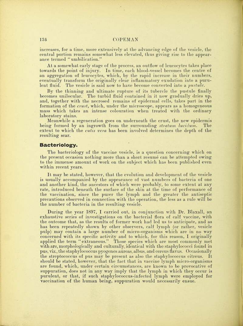 increases, for a time, more extensively at the advancing edge of the vesicle, the central portion remains somewhat less elevated, thus giving rise to the appear- ance termed umhilication. At a somewhat early stage of the process, an outflow of leucocytes takes place towards the point of injury. In time, each blood-vessel becomes the centre of an aggregation of leucocytes, which, by the rapid increase in their numbers, eventually transform the originally clear inflammatory exudation into a puru- lent fluid. The vesicle is said now to have become converted into a pustule. By the thinning and ultimate rupture of its tubercle the pustule finally becomes unilocular. The turbid fluid contained in it now gradually dries up, and, together with the necrosed remains of epidermal cells, takes part in the formation of the crust, which, under the microscope, appears as a homogeneous mass which takes an intense colouration when treated with the ordinary laboratory stains. Meanwhile a regeneration goes on underneath the crust, the new epidermis being formed by an ingrowth from the surrounding stratum lucidum. The extent to which the cutis vera has been involved determines the depth of the resulting scar. Bacteriology- The bacteriology of the vaccine vesicle, is a question concerning which on the present occasion nothing more than a short resume can be attempted owing to the immense amount of work on the subject which has been published even within recent years. It may be stated, however, that the evolution and development of the vesicle is usually accompanied by the appearance of vast numbers of bacteria of one and another kind, the ancestors of which were probably, to some extent at any rate, introduced beneath the surface of the skin at the time of performance of the vaccination, since the purer the lymph and the greater the antiseptic precautions observed in connection with the operation, the less as a rule will be the number of bacteria in the resulting vesicle. During the year 1897, I carried out, in conjunction with Dr. Blaxall, an exhaustive series of investigations on the bacterial flora of calf vaccine, with the outcome that, as the results of former work had led us to anticipate, and as has been repeatedly shown by other observers, calf lymph (or rather, vesicle pulp) may contain a large number of micro-organisms which are in no way concerned with its specific activity and to which, for this reason, I originally applied the term  extraneous. Those species which are most commonly met with are, morphologically and culturally, identical with the staphylococci found in pus, viz., the staphylococcus pyogenes aureas, albus, and cereus navus. Occasionally the streptococcus of pus may be present as also the staphylococcus citreus. It should be stated, however, that the fact that in vaccine lymph micro-organisms are found, which, under certain circumstances, are known to be provocative of suppuration, does not in any way imply that the lymph in which they occur is purulent, or that, if such staphylococcus-infected lymph were employed for vaccination of the human being, suppuration would necessarily ensue.