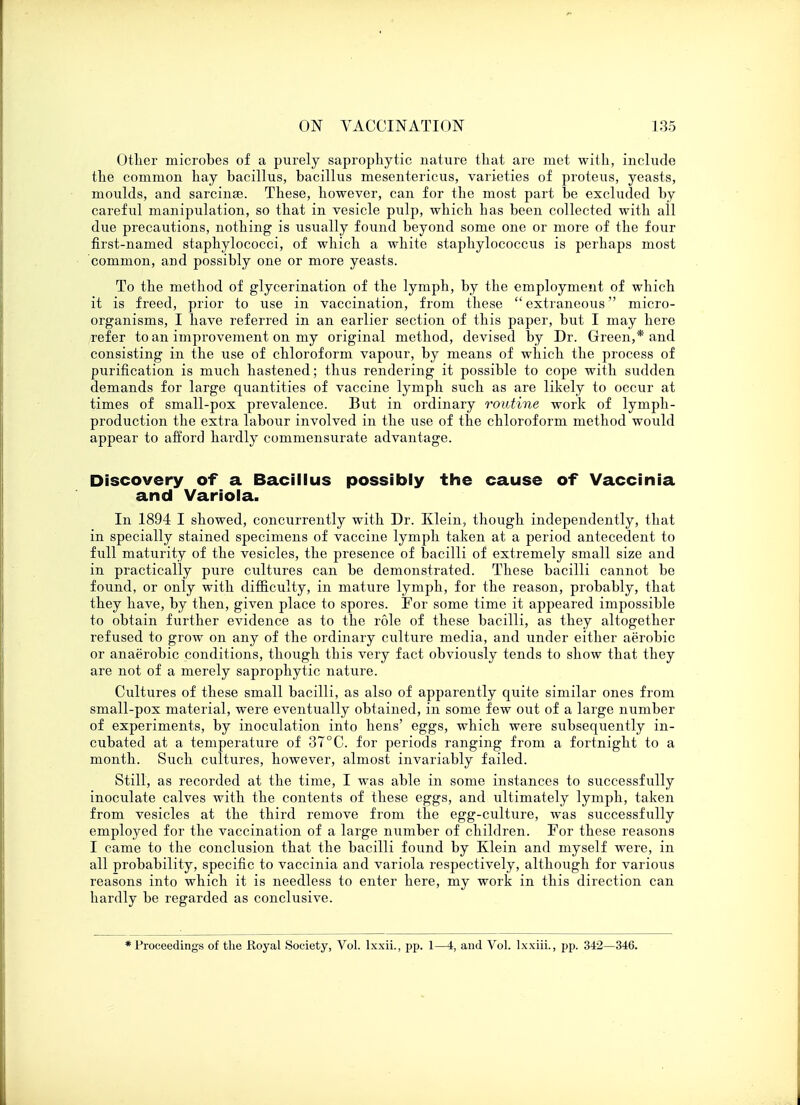 Other microbes of a purely saprophytic nature that are met with, include the common hay bacillus, bacillus mesentericus, varieties of proteus, yeasts, moulds, and sarcinae. These, however, can for the most part be excluded by careful manipulation, so that in vesicle pulp, which has been collected with all due precautions, nothing is usually found beyond some one or more of the four first-named staphylococci, of which a white staphylococcus is perhaps most common, and possibly one or more yeasts. To the method of glycerination of the lymph, by the employment of which it is freed, prior to use in vaccination, from these  extraneous micro- organisms, I have referred in an earlier section of this paper, but I may here refer to an improvement on my original method, devised by Dr. Greenland consisting in the use of chloroform vapour, by means of which the process of purification is much hastened; thus rendering it possible to cope with sudden demands for large quantities of vaccine lymph such as are likely to occur at times of small-pox prevalence. But in ordinary routine work of lymph- production the extra labour involved in the use of the chloroform method would appear to afford hardly commensurate advantage. Discovery of a Bacillus possibly the cause of Vaccinia and Variola. In 1894 I showed, concurrently with Dr. Klein, though independently, that in specially stained specimens of vaccine lymph taken at a period antecedent to full maturity of the vesicles, the presence of bacilli of extremely small size and in practically pure cultures can be demonstrated. These bacilli cannot be found, or only with difficulty, in mature lymph, for the reason, probably, that they have, by then, given place to spores. For some time it appeared impossible to obtain further evidence as to the role of these bacilli, as they altogether refused to grow on any of the ordinary culture media, and under either aerobic or anaerobic conditions, though this very fact obviously tends to show that they are not of a merely saprophytic nature. Cultures of these small bacilli, as also of apparently quite similar ones from small-pox material, were eventually obtained, in some few out of a large number of experiments, by inoculation into hens' eggs, which were subsequently in- cubated at a temperature of 37°C. for periods ranging from a fortnight to a month. Such cultures, however, almost invariably failed. Still, as recorded at the time, I was able in some instances to successfully inoculate calves with the contents of these eggs, and ultimately lymph, taken from vesicles at the third remove from the egg-culture, was successfully employed for the vaccination of a large number of children. For these reasons I came to the conclusion that the bacilli found by Klein and myself were, in all probability, specific to vaccinia and variola respectively, although for various reasons into which it is needless to enter here, my work in this direction can hardly be regarded as conclusive. ♦Proceedings of the Royal Society, Vol. lxxii., pp. 1—4, and Vol. lxxiii., pp. 342—346.