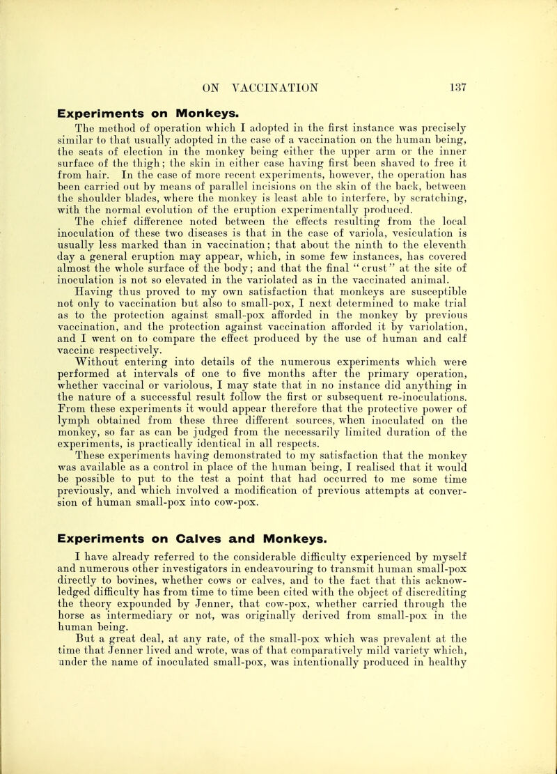 Experiments on Monkeys. The method of operation which I adopted in the first instance was precisely similar to that usually adopted in the case of a vaccination on the human being, the seats of election in the monkey being either the upper arm or the inner surface of the thigh; the skin in either case having first been shaved to free it from hair. In the case of more recent experiments, however, the operation has been carried out by means of parallel incisions on the skin of the back, between the shoulder blades, where the monkey is least able to interfere, by scratching, with the normal evolution of the eruption experimentally produced. The chief difference noted between the effects resulting from the local inoculation of these two diseases is that in the case of variola, vesiculation is usually less marked than in vaccination; that about the ninth to the eleventh day a general eruption may appear, which, in some few instances, has covered almost the whole surface of the body; and that the final crust at the site of inoculation is not so elevated in the variolated as in the vaccinated animal. Having thus proved to my own satisfaction that monkeys are susceptible not only to vaccination but also to small-pox, I next determined to make trial as to the protection against small-pox afforded in the monkey by previous vaccination, and the protection against vaccination afforded it by variolation, and I went on to compare the effect produced by the use of human and calf vaccine respectively. Without entering into details of the numerous experiments which were performed at intervals of one to five months after the primary operation, whether vaccinal or variolous, I may state that in no instance did anything in the nature of a successful result follow the first or subsequent re-inoculations. From these experiments it would appear therefore that the protective power of lymph obtained from these three different sources, when inoculated on the monkey, so far as can be judged from the necessarily limited duration of the experiments, is practically identical in all respects. These experiments having demonstrated to my satisfaction that the monkey was available as a control in place of the human being, I realised that it would be possible to put to the test a point that had occurred to me some time previously, and which involved a modification of previous attempts at conver- sion of human small-pox into cow-pox. Experiments on Calves and Monkeys. I have already referred to the considerable difficulty experienced by myself and numerous other investigators in endeavouring to transmit human small-pox directly to bovines, whether cows or calves, and to the fact that this acknow- ledged difficulty has from time to time been cited with the object of discrediting the theory expounded by Jenner, that cow-pox, whether carried through the horse as intermediary or not, was originally derived from small-pox in the human being. But a great deal, at any rate, of the small-pox which was prevalent at the time that Jenner lived and wrote, was of that comparatively mild variety which, under the name of inoculated small-pox, was intentionally produced in healthy