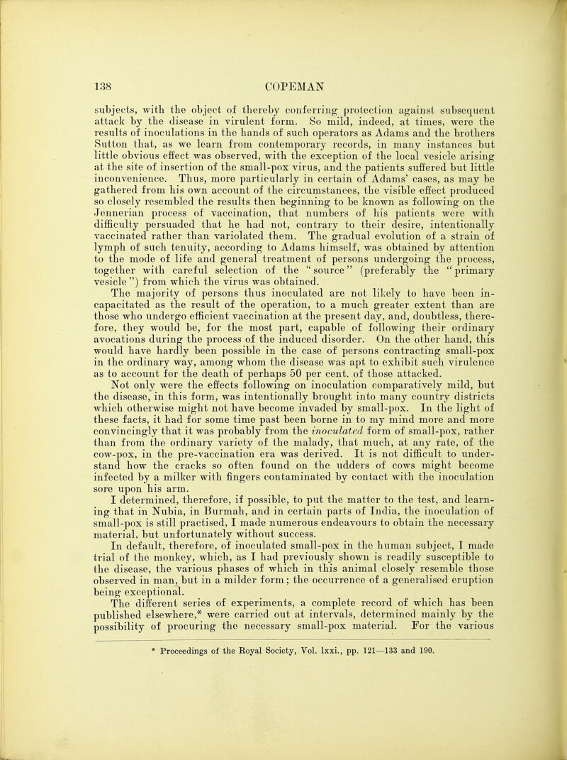 subjects, with the object of thereby conferring protection against subsequent attack by the disease in virulent form. So mild, indeed, at times, were the results of inoculations in the hands of such operators as Adams and the brothers Sutton that, as we learn from contemporary records, in many instances but little obvious effect was observed, with the exception of the local vesicle arising at the site of insertion of the small-pox virus, and the patients suffered but little inconvenience. Thus, more particularly in certain of Adams' cases, as may be gathered from his own account of the circumstances, the visible effect produced so closely resembled the results then beginning to be known as following on the Jennerian process of vaccination, that numbers of his patients were with difficulty persuaded that he had not, contrary to their desire, intentionally vaccinated rather than variolated them. The gradual evolution of a strain of lymph of such tenuity, according to Adams himself, was obtained by attention to the mode of life and general treatment of persons undergoing the process, together with careful selection of the  source (preferably the  primary vesicle ) from which the virus was obtained. The majority of persons thus inoculated are not likely to have been in- capacitated as the result of the operation, to a much greater extent than are those who undergo efficient vaccination at the present day, and, doubtless, there- fore, they would be, for the most part, capable of following their ordinary avocations during the process of the induced disorder. On the other hand, this would have hardly been possible in the case of persons contracting small-pox in the ordinary way, among whom the disease was apt to exhibit such virulence as to account for the death of perhaps 50 per cent, of those attacked. Not only were the effects following on inoculation comparatively mild, but the disease, in this form, was intentionally brought into many country districts which otherwise might not have become invaded by small-pox. In the light of these facts, it had for some time past been borne in to my mind more and more convincingly that it was probably from the inoculated form of small-pox, rather than from the ordinary variety of the malady, that much, at any rate, of the cow-pox, in the pre-vaccination era was derived. It is not difficult to under- stand how the cracks so often found on the udders of cows might become infected by a milker with fingers contaminated by contact with the inoculation sore upon his arm. I determined, therefore, if possible, to put the matter to the test, and learn- ing that in Nubia, in Burmah, and in certain parts of India, the inoculation of small-pox is still practised, I made numerous endeavours to obtain the necessary material, but unfortunately without success. In default, therefore, of inoculated small-pox in the human subject, I made trial of the monkey, which, as I had previously shown is readily susceptible to the disease, the various phases of which in this animal closely resemble those observed in man, but in a milder form; the occurrence of a generalised eruption being exceptional. The different series of experiments, a complete record of which has been published elsewhere,* were carried out at intervals, determined mainly by the possibility of procuring the necessary small-pox material. For the various * Proceedings of the Royal Society, Vol. lxxi., pp. 121—133 and 190.