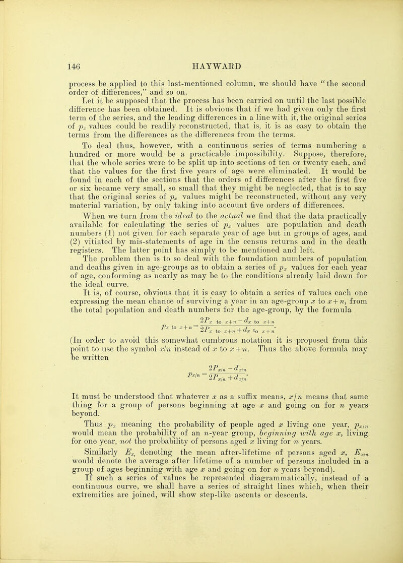 process be applied to this last-mentioned column, we should have  the second order of differences, and so on. Let it be supposed that the process has been carried on until the last possible difference has been obtained. It is obvious that if we had given only the first term of the series, and the leading differences in a line with it, the original series of px values could be readily reconstructed, that is, it is as easy to obtain the terms from the differences as the differences from the terms. To deal thus, however, with a continuous series of terms numbering a hundred or more would be a practicable impossibility. Suppose, therefore, that the whole series were to be split up into sections of ten or twenty each, and that the values for the first five years of age were eliminated. It would be found in each of the sections that the orders of differences after the first five or six became very small, so small that they might be neglected, that is to say that the original series of px values might be reconstructed, without any very material variation, by only taking into account five orders of differences. When we turn from the ideal to the actual we find that the data practically available for calculating the series of px values are population and death numbers (1) not given for each separate year of age but in groups of ages, and (2) vitiated by mis-statements of age in the census returns and in the death registers. The latter point has simply to be mentioned and left. The problem then is to so deal with the foundation numbers of population and deaths given in age-groups as to obtain a series of px values for each year of age, conforming as nearly as may be to the conditions already laid down for the ideal curve. It is, of course, obvious that it is easy to obtain a series of values each one expressing the mean chance of surviving a year in an age-group x to x + n, from the total population and death numbers for the age-group, by the formula %Px to x+n ~ $>x to x+n Px to x + n= eyp  ' , j  • aj- x to x+n -r u>x t0 x + n (In order to avoid this somewhat cumbrous notation it is proposed from this point to use the symbol xln instead of x to x + n. Thus the above formula may be written ^Px/n ~ dxjn Px/n It must be understood that whatever x as a suffix means, xjn means that same thing for a group of persons beginning at age x and going on for n years beyond. Thus px meaning the probability of people aged x living one year, pxjn would mean the probability of an n-ye&r group, beginning toith age x, living for one year, not the probability of persons aged x living for n years. Similarly Ex> denoting the mean after-lifetime of persons aged x, Ex/n would denote the average after lifetime of a number of persons included in a group of ages beginning with age x and going on for n years beyond). If such a series of values be represented diagrammatically, instead of a continuous curve, we shall have a series of straight lines which, when their extremities are joined, will show step-like ascents or descents.